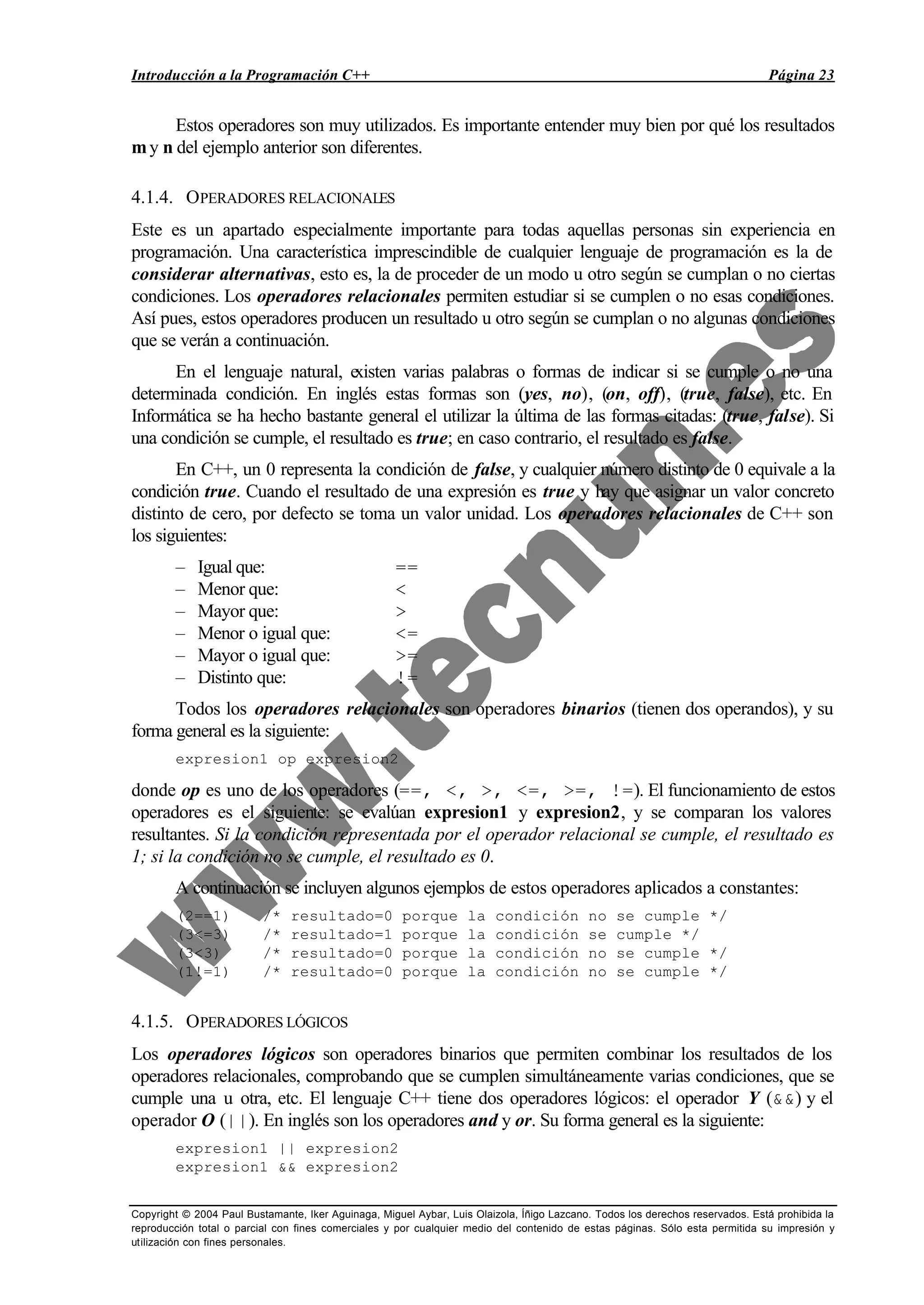 Introducción a la Programación C++ Página 23
Copyright © 2004 Paul Bustamante, Iker Aguinaga, Miguel Aybar, Luis Olaizola, Íñigo Lazcano. Todos los derechos reservados. Está prohibida la
reproducción total o parcial con fines comerciales y por cualquier medio del contenido de estas páginas. Sólo esta permitida su impresión y
utilización con fines personales.
Estos operadores son muy utilizados. Es importante entender muy bien por qué los resultados
my n del ejemplo anterior son diferentes.
4.1.4. OPERADORES RELACIONALES
Este es un apartado especialmente importante para todas aquellas personas sin experiencia en
programación. Una característica imprescindible de cualquier lenguaje de programación es la de
considerar alternativas, esto es, la de proceder de un modo u otro según se cumplan o no ciertas
condiciones. Los operadores relacionales permiten estudiar si se cumplen o no esas condiciones.
Así pues, estos operadores producen un resultado u otro según se cumplan o no algunas condiciones
que se verán a continuación.
En el lenguaje natural, existen varias palabras o formas de indicar si se cumple o no una
determinada condición. En inglés estas formas son (yes, no), (on, off), (true, false), etc. En
Informática se ha hecho bastante general el utilizar la última de las formas citadas: (true, false). Si
una condición se cumple, el resultado es true; en caso contrario, el resultado es false.
En C++, un 0 representa la condición de false, y cualquier número distinto de 0 equivale a la
condición true. Cuando el resultado de una expresión es true y hay que asignar un valor concreto
distinto de cero, por defecto se toma un valor unidad. Los operadores relacionales de C++ son
los siguientes:
– Igual que: ==
– Menor que: <
– Mayor que: >
– Menor o igual que: <=
– Mayor o igual que: >=
– Distinto que: !=
Todos los operadores relacionales son operadores binarios (tienen dos operandos), y su
forma general es la siguiente:
expresion1 op expresion2
donde op es uno de los operadores (==, <, >, <=, >=, !=). El funcionamiento de estos
operadores es el siguiente: se evalúan expresion1 y expresion2, y se comparan los valores
resultantes. Si la condición representada por el operador relacional se cumple, el resultado es
1; si la condición no se cumple, el resultado es 0.
A continuación se incluyen algunos ejemplos de estos operadores aplicados a constantes:
(2==1) /* resultado=0 porque la condición no se cumple */
(3<=3) /* resultado=1 porque la condición se cumple */
(3<3) /* resultado=0 porque la condición no se cumple */
(1!=1) /* resultado=0 porque la condición no se cumple */
4.1.5. OPERADORES LÓGICOS
Los operadores lógicos son operadores binarios que permiten combinar los resultados de los
operadores relacionales, comprobando que se cumplen simultáneamente varias condiciones, que se
cumple una u otra, etc. El lenguaje C++ tiene dos operadores lógicos: el operador Y (&&) y el
operador O (||). En inglés son los operadores and y or. Su forma general es la siguiente:
expresion1 || expresion2
expresion1 && expresion2
 
