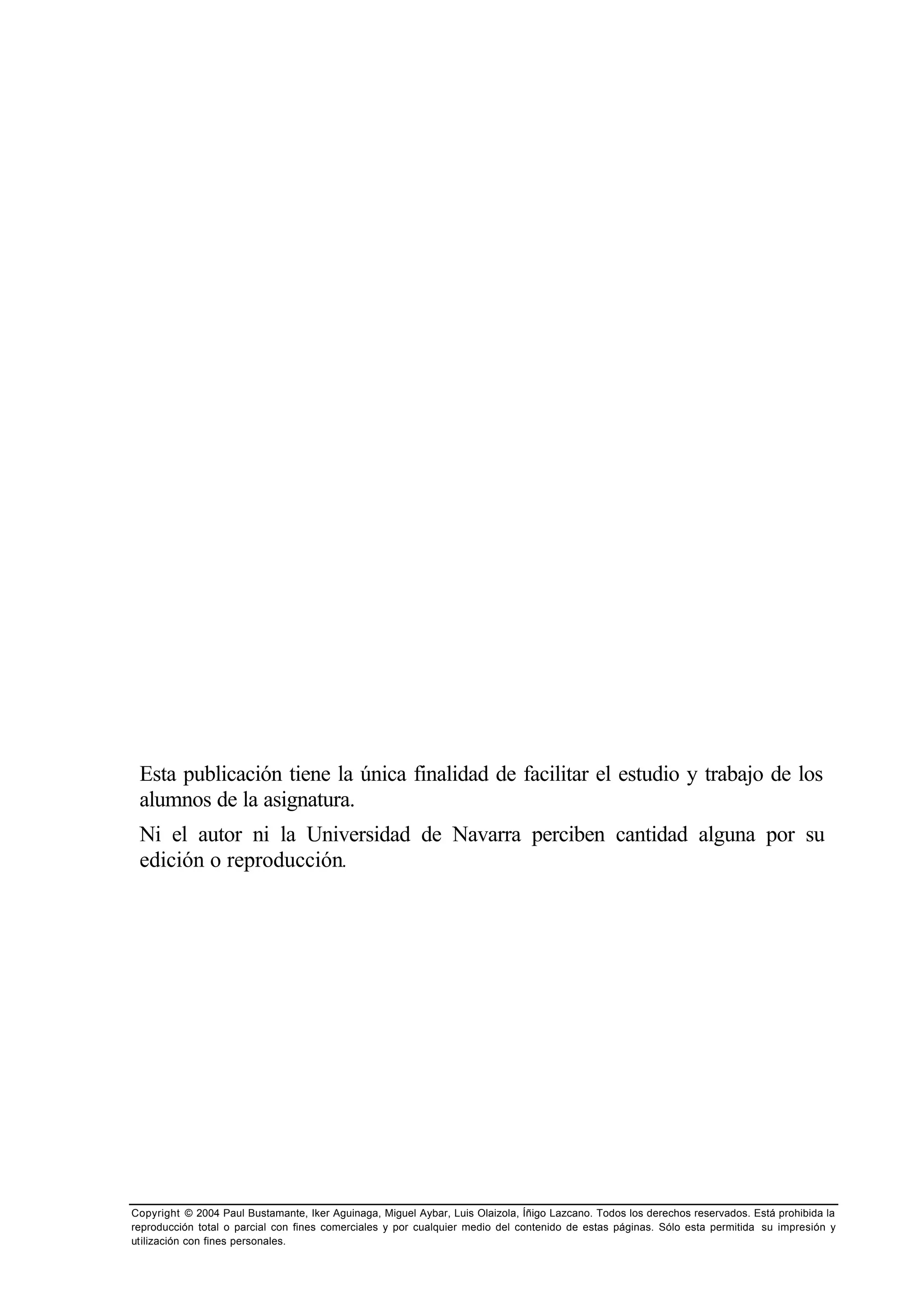 Copyright © 2004 Paul Bustamante, Iker Aguinaga, Miguel Aybar, Luis Olaizola, Íñigo Lazcano. Todos los derechos reservados. Está prohibida la
reproducción total o parcial con fines comerciales y por cualquier medio del contenido de estas páginas. Sólo esta permitida su impresión y
utilización con fines personales.
Esta publicación tiene la única finalidad de facilitar el estudio y trabajo de los
alumnos de la asignatura.
Ni el autor ni la Universidad de Navarra perciben cantidad alguna por su
edición o reproducción.
 