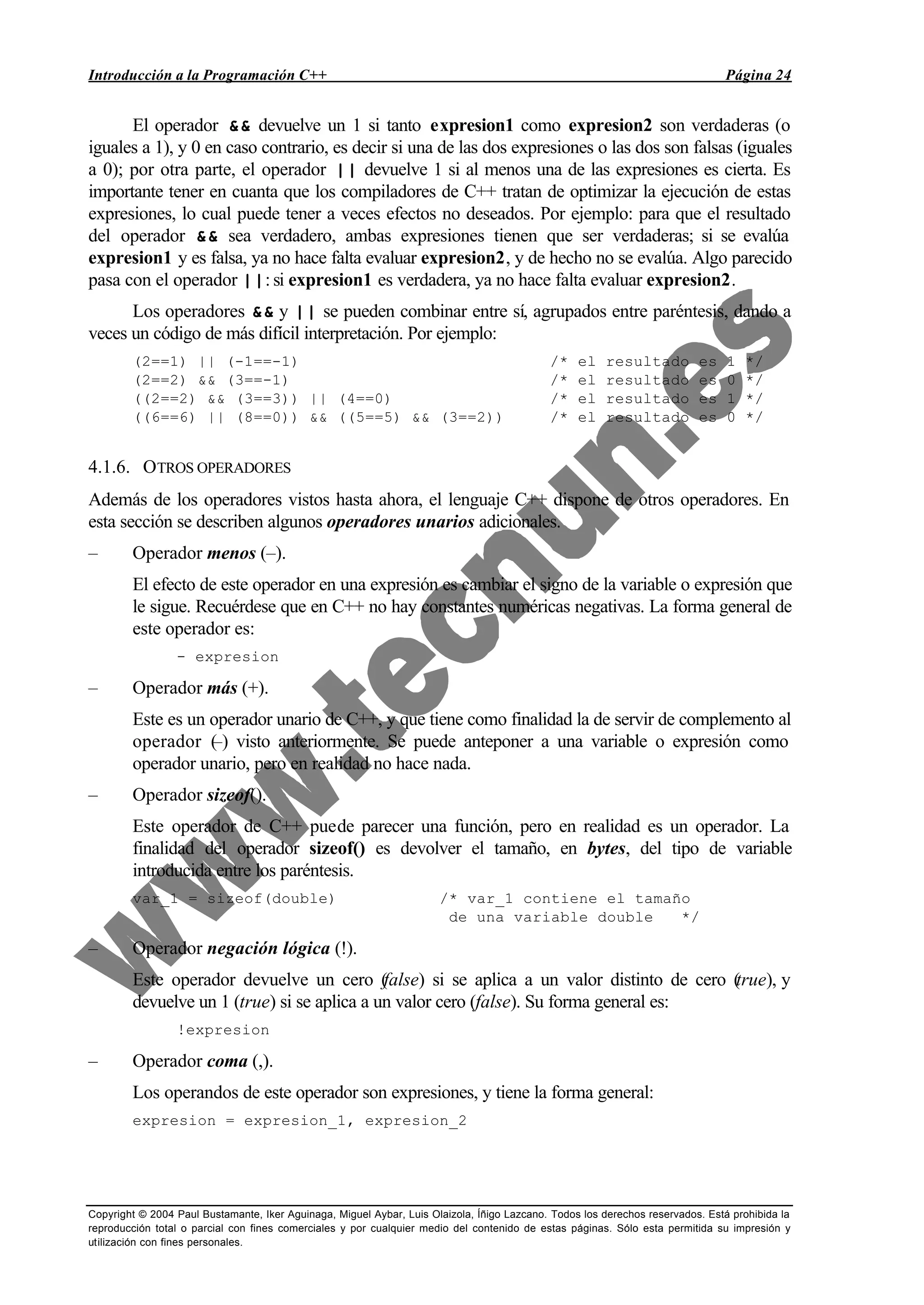 Introducción a la Programación C++ Página 24
Copyright © 2004 Paul Bustamante, Iker Aguinaga, Miguel Aybar, Luis Olaizola, Íñigo Lazcano. Todos los derechos reservados. Está prohibida la
reproducción total o parcial con fines comerciales y por cualquier medio del contenido de estas páginas. Sólo esta permitida su impresión y
utilización con fines personales.
El operador && devuelve un 1 si tanto expresion1 como expresion2 son verdaderas (o
iguales a 1), y 0 en caso contrario, es decir si una de las dos expresiones o las dos son falsas (iguales
a 0); por otra parte, el operador || devuelve 1 si al menos una de las expresiones es cierta. Es
importante tener en cuanta que los compiladores de C++ tratan de optimizar la ejecución de estas
expresiones, lo cual puede tener a veces efectos no deseados. Por ejemplo: para que el resultado
del operador && sea verdadero, ambas expresiones tienen que ser verdaderas; si se evalúa
expresion1 y es falsa, ya no hace falta evaluar expresion2, y de hecho no se evalúa. Algo parecido
pasa con el operador ||: si expresion1 es verdadera, ya no hace falta evaluar expresion2.
Los operadores && y || se pueden combinar entre sí, agrupados entre paréntesis, dando a
veces un código de más difícil interpretación. Por ejemplo:
(2==1) || (-1==-1) /* el resultado es 1 */
(2==2) && (3==-1) /* el resultado es 0 */
((2==2) && (3==3)) || (4==0) /* el resultado es 1 */
((6==6) || (8==0)) && ((5==5) && (3==2)) /* el resultado es 0 */
4.1.6. OTROS OPERADORES
Además de los operadores vistos hasta ahora, el lenguaje C++ dispone de otros operadores. En
esta sección se describen algunos operadores unarios adicionales.
– Operador menos (–).
El efecto de este operador en una expresión es cambiar el signo de la variable o expresión que
le sigue. Recuérdese que en C++ no hay constantes numéricas negativas. La forma general de
este operador es:
- expresion
– Operador más (+).
Este es un operador unario de C++, y que tiene como finalidad la de servir de complemento al
operador (–) visto anteriormente. Se puede anteponer a una variable o expresión como
operador unario, pero en realidad no hace nada.
– Operador sizeof().
Este operador de C++ puede parecer una función, pero en realidad es un operador. La
finalidad del operador sizeof() es devolver el tamaño, en bytes, del tipo de variable
introducida entre los paréntesis.
var_1 = sizeof(double) /* var_1 contiene el tamaño
de una variable double */
– Operador negación lógica (!).
Este operador devuelve un cero (false) si se aplica a un valor distinto de cero (true), y
devuelve un 1 (true) si se aplica a un valor cero (false). Su forma general es:
!expresion
– Operador coma (,).
Los operandos de este operador son expresiones, y tiene la forma general:
expresion = expresion_1, expresion_2
 