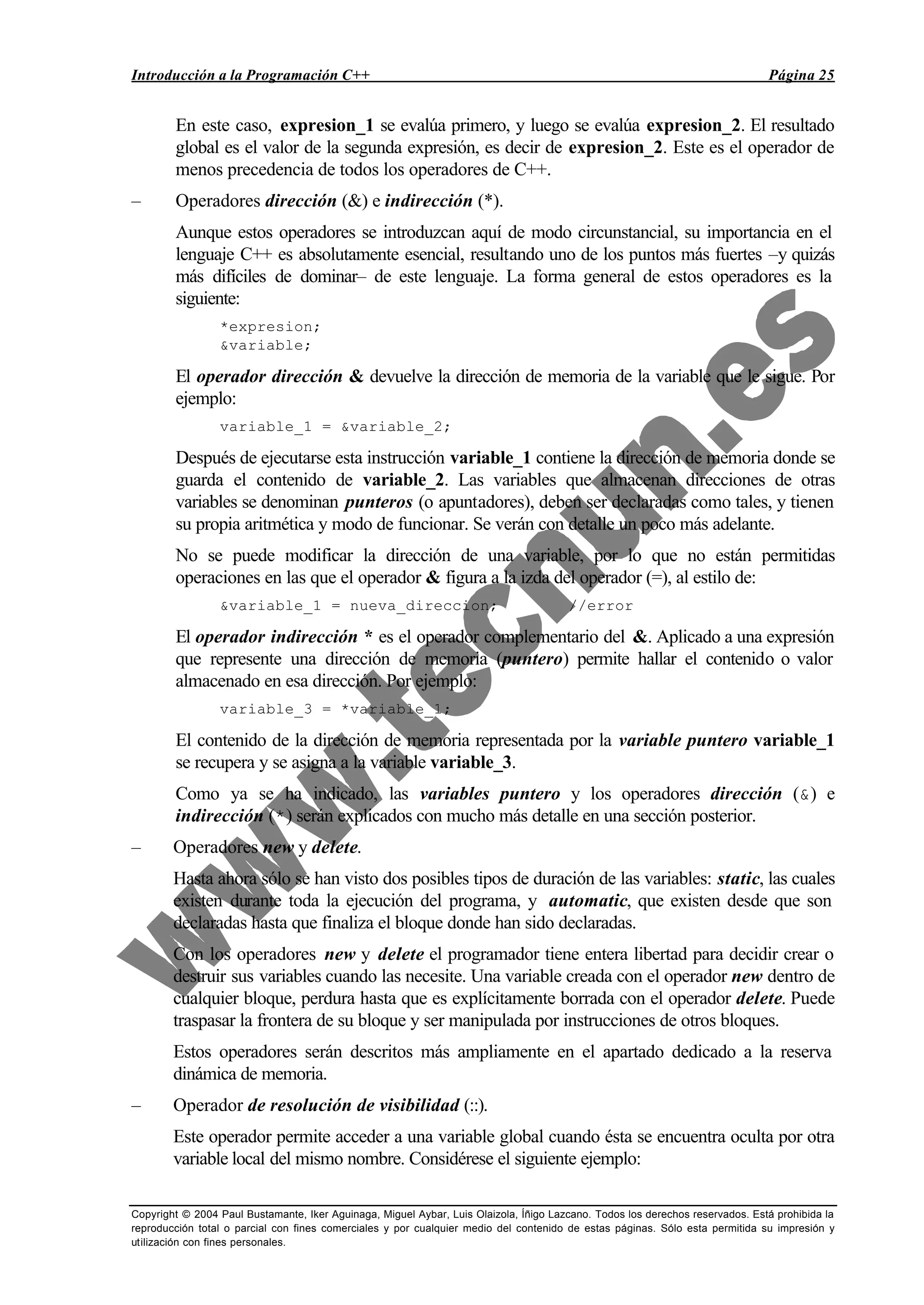 Introducción a la Programación C++ Página 25
Copyright © 2004 Paul Bustamante, Iker Aguinaga, Miguel Aybar, Luis Olaizola, Íñigo Lazcano. Todos los derechos reservados. Está prohibida la
reproducción total o parcial con fines comerciales y por cualquier medio del contenido de estas páginas. Sólo esta permitida su impresión y
utilización con fines personales.
En este caso, expresion_1 se evalúa primero, y luego se evalúa expresion_2. El resultado
global es el valor de la segunda expresión, es decir de expresion_2. Este es el operador de
menos precedencia de todos los operadores de C++.
– Operadores dirección (&) e indirección (*).
Aunque estos operadores se introduzcan aquí de modo circunstancial, su importancia en el
lenguaje C++ es absolutamente esencial, resultando uno de los puntos más fuertes –y quizás
más difíciles de dominar– de este lenguaje. La forma general de estos operadores es la
siguiente:
*expresion;
&variable;
El operador dirección & devuelve la dirección de memoria de la variable que le sigue. Por
ejemplo:
variable_1 = &variable_2;
Después de ejecutarse esta instrucción variable_1 contiene la dirección de memoria donde se
guarda el contenido de variable_2. Las variables que almacenan direcciones de otras
variables se denominan punteros (o apuntadores), deben ser declaradas como tales, y tienen
su propia aritmética y modo de funcionar. Se verán con detalle un poco más adelante.
No se puede modificar la dirección de una variable, por lo que no están permitidas
operaciones en las que el operador & figura a la izda del operador (=), al estilo de:
&variable_1 = nueva_direccion; //error
El operador indirección * es el operador complementario del &. Aplicado a una expresión
que represente una dirección de memoria (puntero) permite hallar el contenido o valor
almacenado en esa dirección. Por ejemplo:
variable_3 = *variable_1;
El contenido de la dirección de memoria representada por la variable puntero variable_1
se recupera y se asigna a la variable variable_3.
Como ya se ha indicado, las variables puntero y los operadores dirección (&) e
indirección (*) serán explicados con mucho más detalle en una sección posterior.
– Operadores new y delete.
Hasta ahora sólo se han visto dos posibles tipos de duración de las variables: static, las cuales
existen durante toda la ejecución del programa, y automatic, que existen desde que son
declaradas hasta que finaliza el bloque donde han sido declaradas.
Con los operadores new y delete el programador tiene entera libertad para decidir crear o
destruir sus variables cuando las necesite. Una variable creada con el operador new dentro de
cualquier bloque, perdura hasta que es explícitamente borrada con el operador delete. Puede
traspasar la frontera de su bloque y ser manipulada por instrucciones de otros bloques.
Estos operadores serán descritos más ampliamente en el apartado dedicado a la reserva
dinámica de memoria.
– Operador de resolución de visibilidad (::).
Este operador permite acceder a una variable global cuando ésta se encuentra oculta por otra
variable local del mismo nombre. Considérese el siguiente ejemplo:
 