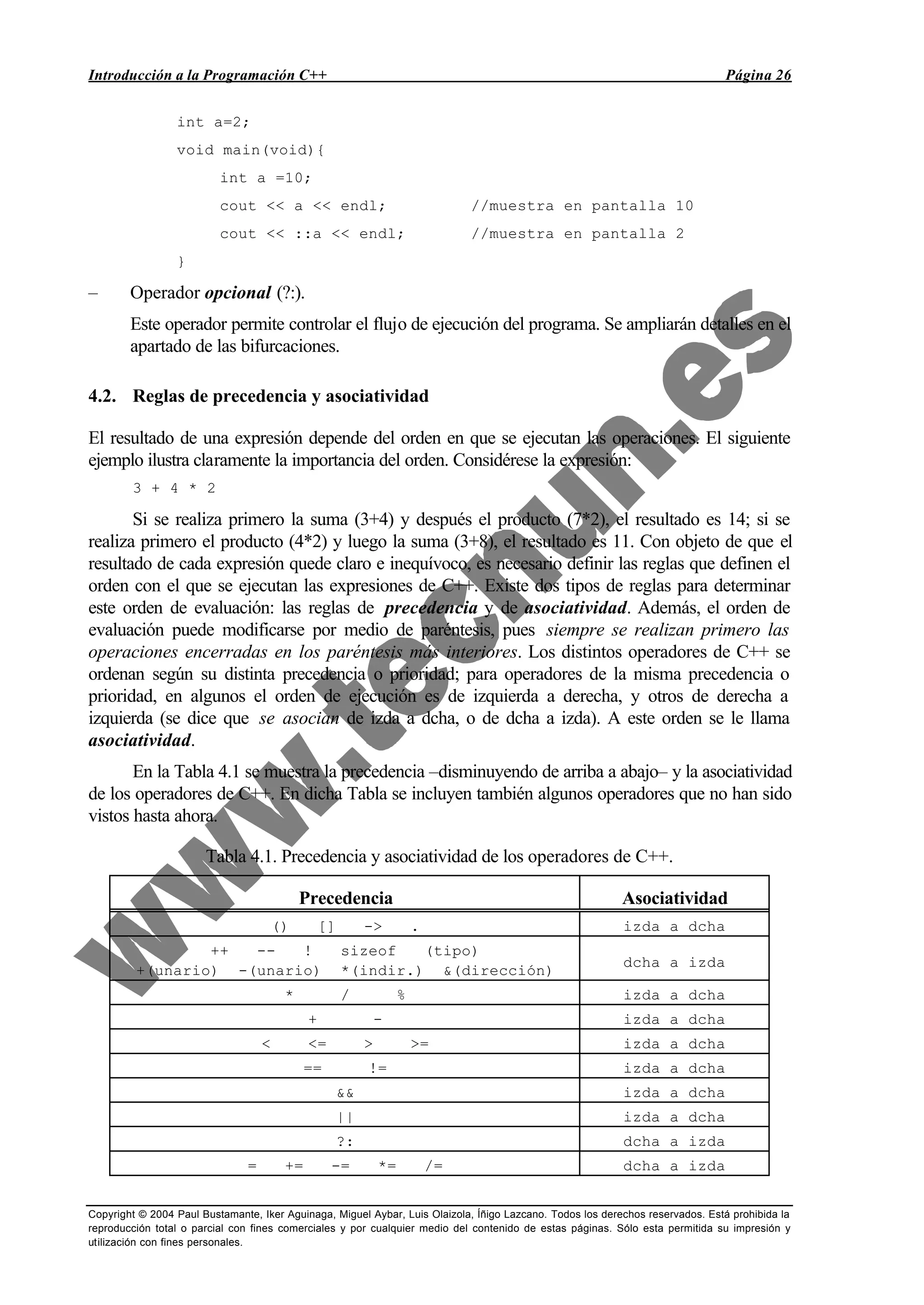 Introducción a la Programación C++ Página 26
Copyright © 2004 Paul Bustamante, Iker Aguinaga, Miguel Aybar, Luis Olaizola, Íñigo Lazcano. Todos los derechos reservados. Está prohibida la
reproducción total o parcial con fines comerciales y por cualquier medio del contenido de estas páginas. Sólo esta permitida su impresión y
utilización con fines personales.
int a=2;
void main(void){
int a =10;
cout << a << endl; //muestra en pantalla 10
cout << ::a << endl; //muestra en pantalla 2
}
– Operador opcional (?:).
Este operador permite controlar el flujo de ejecución del programa. Se ampliarán detalles en el
apartado de las bifurcaciones.
4.2. Reglas de precedencia y asociatividad
El resultado de una expresión depende del orden en que se ejecutan las operaciones. El siguiente
ejemplo ilustra claramente la importancia del orden. Considérese la expresión:
3 + 4 * 2
Si se realiza primero la suma (3+4) y después el producto (7*2), el resultado es 14; si se
realiza primero el producto (4*2) y luego la suma (3+8), el resultado es 11. Con objeto de que el
resultado de cada expresión quede claro e inequívoco, es necesario definir las reglas que definen el
orden con el que se ejecutan las expresiones de C++. Existe dos tipos de reglas para determinar
este orden de evaluación: las reglas de precedencia y de asociatividad. Además, el orden de
evaluación puede modificarse por medio de paréntesis, pues siempre se realizan primero las
operaciones encerradas en los paréntesis más interiores. Los distintos operadores de C++ se
ordenan según su distinta precedencia o prioridad; para operadores de la misma precedencia o
prioridad, en algunos el orden de ejecución es de izquierda a derecha, y otros de derecha a
izquierda (se dice que se asocian de izda a dcha, o de dcha a izda). A este orden se le llama
asociatividad.
En la Tabla 4.1 se muestra la precedencia –disminuyendo de arriba a abajo– y la asociatividad
de los operadores de C++. En dicha Tabla se incluyen también algunos operadores que no han sido
vistos hasta ahora.
Tabla 4.1. Precedencia y asociatividad de los operadores de C++.
Precedencia Asociatividad
() [] -> . izda a dcha
++ -- ! sizeof (tipo)
+(unario) -(unario) *(indir.) &(dirección)
dcha a izda
* / % izda a dcha
+ - izda a dcha
< <= > >= izda a dcha
== != izda a dcha
&& izda a dcha
|| izda a dcha
?: dcha a izda
= += -= *= /= dcha a izda
 