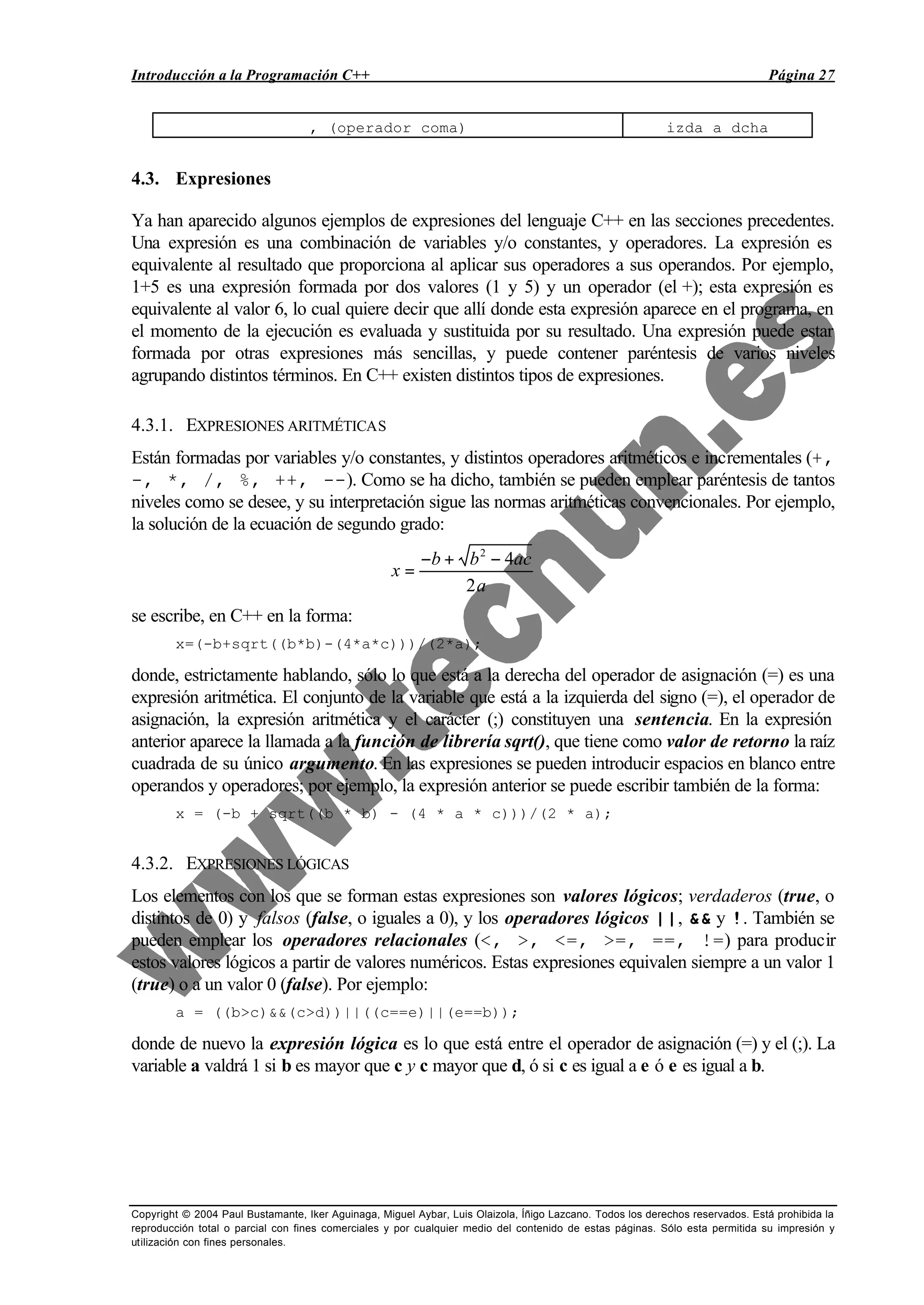 Introducción a la Programación C++ Página 27
Copyright © 2004 Paul Bustamante, Iker Aguinaga, Miguel Aybar, Luis Olaizola, Íñigo Lazcano. Todos los derechos reservados. Está prohibida la
reproducción total o parcial con fines comerciales y por cualquier medio del contenido de estas páginas. Sólo esta permitida su impresión y
utilización con fines personales.
, (operador coma) izda a dcha
4.3. Expresiones
Ya han aparecido algunos ejemplos de expresiones del lenguaje C++ en las secciones precedentes.
Una expresión es una combinación de variables y/o constantes, y operadores. La expresión es
equivalente al resultado que proporciona al aplicar sus operadores a sus operandos. Por ejemplo,
1+5 es una expresión formada por dos valores (1 y 5) y un operador (el +); esta expresión es
equivalente al valor 6, lo cual quiere decir que allí donde esta expresión aparece en el programa, en
el momento de la ejecución es evaluada y sustituida por su resultado. Una expresión puede estar
formada por otras expresiones más sencillas, y puede contener paréntesis de varios niveles
agrupando distintos términos. En C++ existen distintos tipos de expresiones.
4.3.1. EXPRESIONES ARITMÉTICAS
Están formadas por variables y/o constantes, y distintos operadores aritméticos e incrementales (+,
-, *, /, %, ++, --). Como se ha dicho, también se pueden emplear paréntesis de tantos
niveles como se desee, y su interpretación sigue las normas aritméticas convencionales. Por ejemplo,
la solución de la ecuación de segundo grado:
x
b b ac
a
=
− + −2
4
2
se escribe, en C++ en la forma:
x=(-b+sqrt((b*b)-(4*a*c)))/(2*a);
donde, estrictamente hablando, sólo lo que está a la derecha del operador de asignación (=) es una
expresión aritmética. El conjunto de la variable que está a la izquierda del signo (=), el operador de
asignación, la expresión aritmética y el carácter (;) constituyen una sentencia. En la expresión
anterior aparece la llamada a la función de librería sqrt(), que tiene como valor de retorno la raíz
cuadrada de su único argumento. En las expresiones se pueden introducir espacios en blanco entre
operandos y operadores; por ejemplo, la expresión anterior se puede escribir también de la forma:
x = (-b + sqrt((b * b) - (4 * a * c)))/(2 * a);
4.3.2. EXPRESIONES LÓGICAS
Los elementos con los que se forman estas expresiones son valores lógicos; verdaderos (true, o
distintos de 0) y falsos (false, o iguales a 0), y los operadores lógicos ||, && y !. También se
pueden emplear los operadores relacionales (<, >, <=, >=, ==, !=) para producir
estos valores lógicos a partir de valores numéricos. Estas expresiones equivalen siempre a un valor 1
(true) o a un valor 0 (false). Por ejemplo:
a = ((b>c)&&(c>d))||((c==e)||(e==b));
donde de nuevo la expresión lógica es lo que está entre el operador de asignación (=) y el (;). La
variable a valdrá 1 si b es mayor que c y c mayor que d, ó si c es igual a e ó e es igual a b.
 