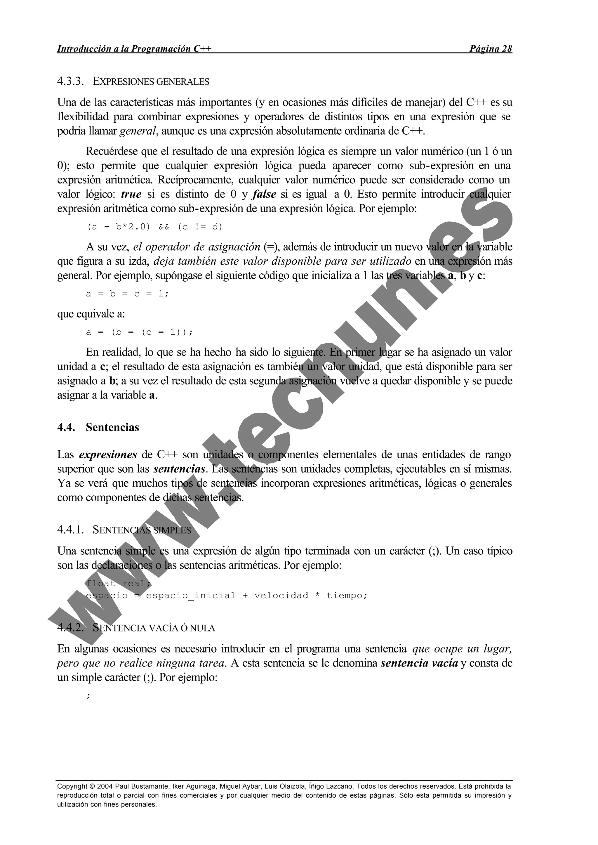 Introducción a la Programación C++ Página 28
Copyright © 2004 Paul Bustamante, Iker Aguinaga, Miguel Aybar, Luis Olaizola, Íñigo Lazcano. Todos los derechos reservados. Está prohibida la
reproducción total o parcial con fines comerciales y por cualquier medio del contenido de estas páginas. Sólo esta permitida su impresión y
utilización con fines personales.
4.3.3. EXPRESIONES GENERALES
Una de las características más importantes (y en ocasiones más difíciles de manejar) del C++ es su
flexibilidad para combinar expresiones y operadores de distintos tipos en una expresión que se
podría llamar general, aunque es una expresión absolutamente ordinaria de C++.
Recuérdese que el resultado de una expresión lógica es siempre un valor numérico (un 1 ó un
0); esto permite que cualquier expresión lógica pueda aparecer como sub-expresión en una
expresión aritmética. Recíprocamente, cualquier valor numérico puede ser considerado como un
valor lógico: true si es distinto de 0 y false si es igual a 0. Esto permite introducir cualquier
expresión aritmética como sub-expresión de una expresión lógica. Por ejemplo:
(a - b*2.0) && (c != d)
A su vez, el operador de asignación (=), además de introducir un nuevo valor en la variable
que figura a su izda, deja también este valor disponible para ser utilizado en una expresión más
general. Por ejemplo, supóngase el siguiente código que inicializa a 1 las tres variables a, b y c:
a = b = c = 1;
que equivale a:
a = (b = (c = 1));
En realidad, lo que se ha hecho ha sido lo siguiente. En primer lugar se ha asignado un valor
unidad a c; el resultado de esta asignación es también un valor unidad, que está disponible para ser
asignado a b; a su vez el resultado de esta segunda asignación vuelve a quedar disponible y se puede
asignar a la variable a.
4.4. Sentencias
Las expresiones de C++ son unidades o componentes elementales de unas entidades de rango
superior que son las sentencias. Las sentencias son unidades completas, ejecutables en sí mismas.
Ya se verá que muchos tipos de sentencias incorporan expresiones aritméticas, lógicas o generales
como componentes de dichas sentencias.
4.4.1. SENTENCIAS SIMPLES
Una sentencia simple es una expresión de algún tipo terminada con un carácter (;). Un caso típico
son las declaraciones o las sentencias aritméticas. Por ejemplo:
float real;
espacio = espacio_inicial + velocidad * tiempo;
4.4.2. SENTENCIA VACÍA Ó NULA
En algunas ocasiones es necesario introducir en el programa una sentencia que ocupe un lugar,
pero que no realice ninguna tarea. A esta sentencia se le denomina sentencia vacía y consta de
un simple carácter (;). Por ejemplo:
;
 
