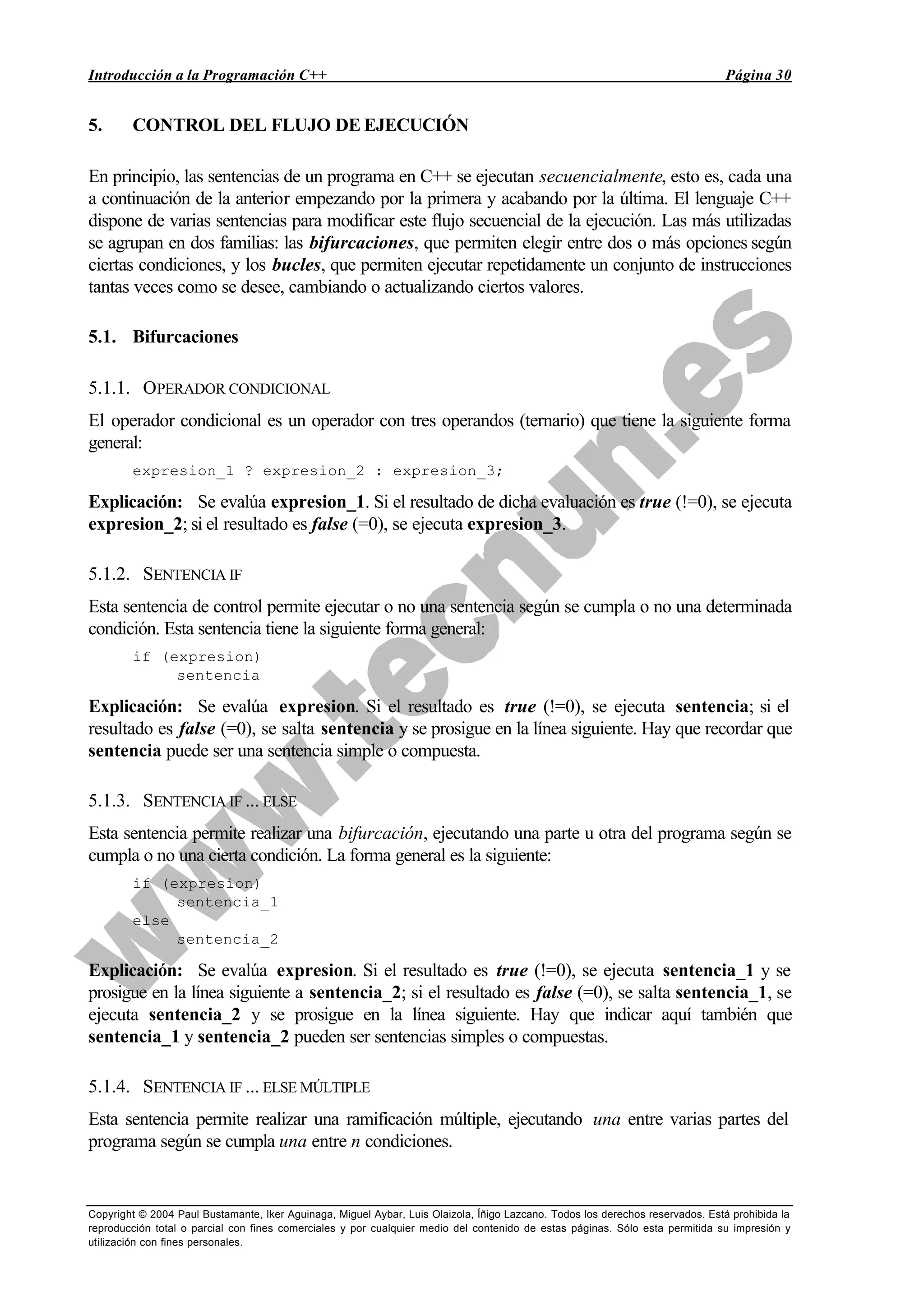 Introducción a la Programación C++ Página 30
Copyright © 2004 Paul Bustamante, Iker Aguinaga, Miguel Aybar, Luis Olaizola, Íñigo Lazcano. Todos los derechos reservados. Está prohibida la
reproducción total o parcial con fines comerciales y por cualquier medio del contenido de estas páginas. Sólo esta permitida su impresión y
utilización con fines personales.
5. CONTROL DEL FLUJO DE EJECUCIÓN
En principio, las sentencias de un programa en C++ se ejecutan secuencialmente, esto es, cada una
a continuación de la anterior empezando por la primera y acabando por la última. El lenguaje C++
dispone de varias sentencias para modificar este flujo secuencial de la ejecución. Las más utilizadas
se agrupan en dos familias: las bifurcaciones, que permiten elegir entre dos o más opciones según
ciertas condiciones, y los bucles, que permiten ejecutar repetidamente un conjunto de instrucciones
tantas veces como se desee, cambiando o actualizando ciertos valores.
5.1. Bifurcaciones
5.1.1. OPERADOR CONDICIONAL
El operador condicional es un operador con tres operandos (ternario) que tiene la siguiente forma
general:
expresion_1 ? expresion_2 : expresion_3;
Explicación: Se evalúa expresion_1. Si el resultado de dicha evaluación es true (!=0), se ejecuta
expresion_2; si el resultado es false (=0), se ejecuta expresion_3.
5.1.2. SENTENCIA IF
Esta sentencia de control permite ejecutar o no una sentencia según se cumpla o no una determinada
condición. Esta sentencia tiene la siguiente forma general:
if (expresion)
sentencia
Explicación: Se evalúa expresion. Si el resultado es true (!=0), se ejecuta sentencia; si el
resultado es false (=0), se salta sentencia y se prosigue en la línea siguiente. Hay que recordar que
sentencia puede ser una sentencia simple o compuesta.
5.1.3. SENTENCIA IF ... ELSE
Esta sentencia permite realizar una bifurcación, ejecutando una parte u otra del programa según se
cumpla o no una cierta condición. La forma general es la siguiente:
if (expresion)
sentencia_1
else
sentencia_2
Explicación: Se evalúa expresion. Si el resultado es true (!=0), se ejecuta sentencia_1 y se
prosigue en la línea siguiente a sentencia_2; si el resultado es false (=0), se salta sentencia_1, se
ejecuta sentencia_2 y se prosigue en la línea siguiente. Hay que indicar aquí también que
sentencia_1 y sentencia_2 pueden ser sentencias simples o compuestas.
5.1.4. SENTENCIA IF ... ELSE MÚLTIPLE
Esta sentencia permite realizar una ramificación múltiple, ejecutando una entre varias partes del
programa según se cumpla una entre n condiciones.
 