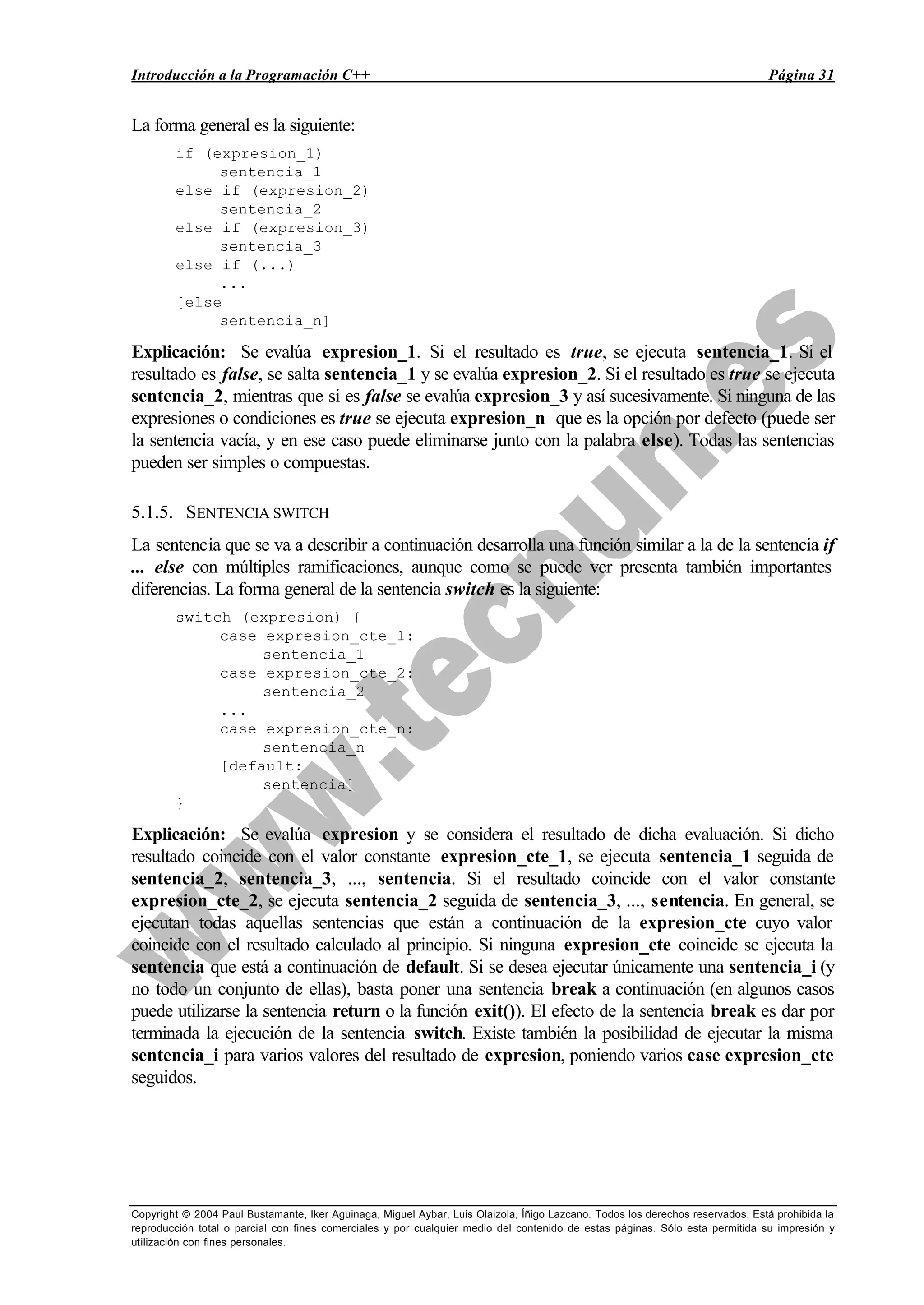 Introducción a la Programación C++ Página 31
Copyright © 2004 Paul Bustamante, Iker Aguinaga, Miguel Aybar, Luis Olaizola, Íñigo Lazcano. Todos los derechos reservados. Está prohibida la
reproducción total o parcial con fines comerciales y por cualquier medio del contenido de estas páginas. Sólo esta permitida su impresión y
utilización con fines personales.
La forma general es la siguiente:
if (expresion_1)
sentencia_1
else if (expresion_2)
sentencia_2
else if (expresion_3)
sentencia_3
else if (...)
...
[else
sentencia_n]
Explicación: Se evalúa expresion_1. Si el resultado es true, se ejecuta sentencia_1. Si el
resultado es false, se salta sentencia_1 y se evalúa expresion_2. Si el resultado es true se ejecuta
sentencia_2, mientras que si es false se evalúa expresion_3 y así sucesivamente. Si ninguna de las
expresiones o condiciones es true se ejecuta expresion_n que es la opción por defecto (puede ser
la sentencia vacía, y en ese caso puede eliminarse junto con la palabra else). Todas las sentencias
pueden ser simples o compuestas.
5.1.5. SENTENCIA SWITCH
La sentencia que se va a describir a continuación desarrolla una función similar a la de la sentencia if
... else con múltiples ramificaciones, aunque como se puede ver presenta también importantes
diferencias. La forma general de la sentencia switch es la siguiente:
switch (expresion) {
case expresion_cte_1:
sentencia_1
case expresion_cte_2:
sentencia_2
...
case expresion_cte_n:
sentencia_n
[default:
sentencia]
}
Explicación: Se evalúa expresion y se considera el resultado de dicha evaluación. Si dicho
resultado coincide con el valor constante expresion_cte_1, se ejecuta sentencia_1 seguida de
sentencia_2, sentencia_3, ..., sentencia. Si el resultado coincide con el valor constante
expresion_cte_2, se ejecuta sentencia_2 seguida de sentencia_3, ..., sentencia. En general, se
ejecutan todas aquellas sentencias que están a continuación de la expresion_cte cuyo valor
coincide con el resultado calculado al principio. Si ninguna expresion_cte coincide se ejecuta la
sentencia que está a continuación de default. Si se desea ejecutar únicamente una sentencia_i (y
no todo un conjunto de ellas), basta poner una sentencia break a continuación (en algunos casos
puede utilizarse la sentencia return o la función exit()). El efecto de la sentencia break es dar por
terminada la ejecución de la sentencia switch. Existe también la posibilidad de ejecutar la misma
sentencia_i para varios valores del resultado de expresion, poniendo varios case expresion_cte
seguidos.
 