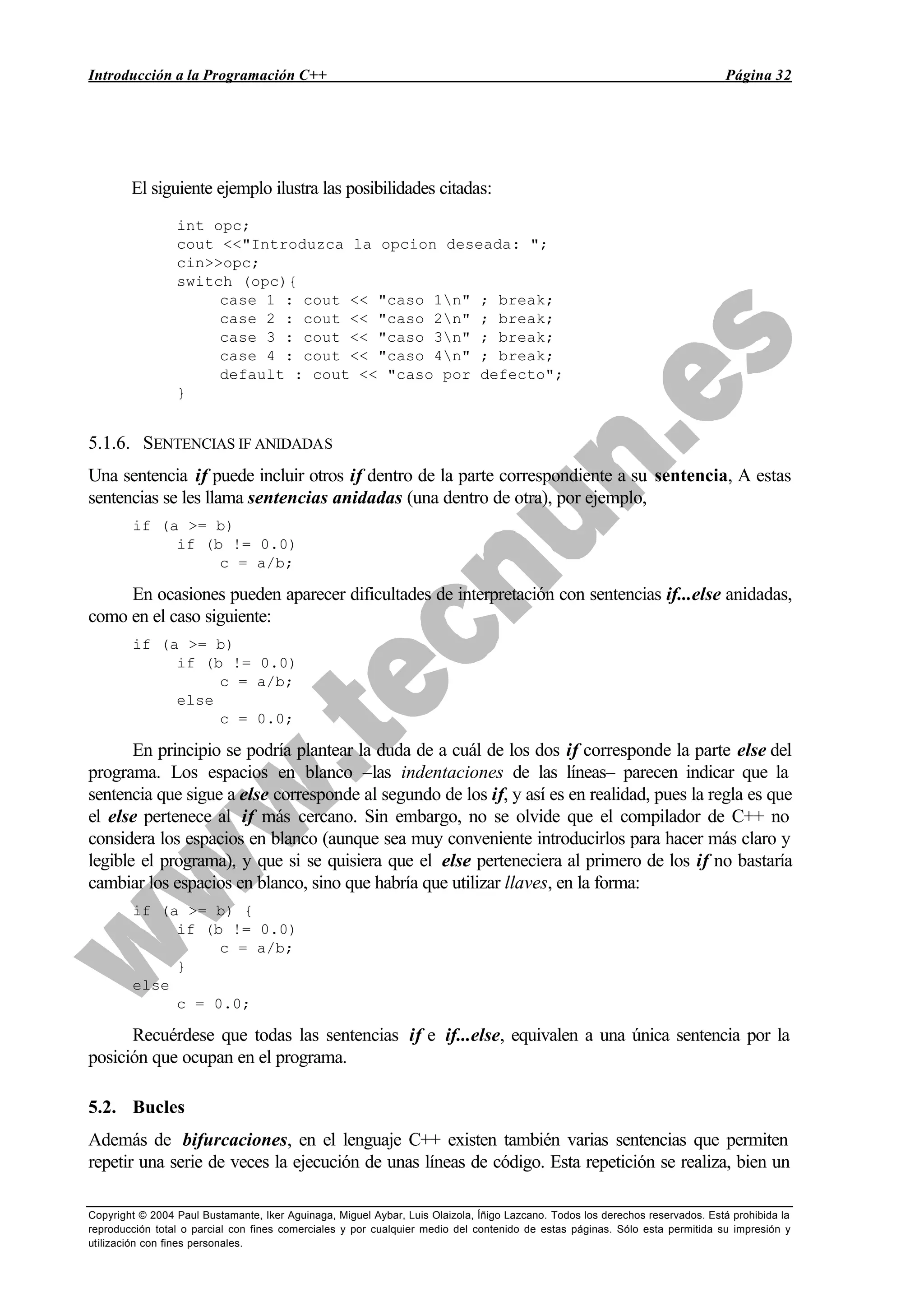 Introducción a la Programación C++ Página 32
Copyright © 2004 Paul Bustamante, Iker Aguinaga, Miguel Aybar, Luis Olaizola, Íñigo Lazcano. Todos los derechos reservados. Está prohibida la
reproducción total o parcial con fines comerciales y por cualquier medio del contenido de estas páginas. Sólo esta permitida su impresión y
utilización con fines personales.
El siguiente ejemplo ilustra las posibilidades citadas:
int opc;
cout <<"Introduzca la opcion deseada: ";
cin>>opc;
switch (opc){
case 1 : cout << "caso 1n" ; break;
case 2 : cout << "caso 2n" ; break;
case 3 : cout << "caso 3n" ; break;
case 4 : cout << "caso 4n" ; break;
default : cout << "caso por defecto";
}
5.1.6. SENTENCIAS IF ANIDADAS
Una sentencia if puede incluir otros if dentro de la parte correspondiente a su sentencia, A estas
sentencias se les llama sentencias anidadas (una dentro de otra), por ejemplo,
if (a >= b)
if (b != 0.0)
c = a/b;
En ocasiones pueden aparecer dificultades de interpretación con sentencias if...else anidadas,
como en el caso siguiente:
if (a >= b)
if (b != 0.0)
c = a/b;
else
c = 0.0;
En principio se podría plantear la duda de a cuál de los dos if corresponde la parte else del
programa. Los espacios en blanco –las indentaciones de las líneas– parecen indicar que la
sentencia que sigue a else corresponde al segundo de los if, y así es en realidad, pues la regla es que
el else pertenece al if más cercano. Sin embargo, no se olvide que el compilador de C++ no
considera los espacios en blanco (aunque sea muy conveniente introducirlos para hacer más claro y
legible el programa), y que si se quisiera que el else perteneciera al primero de los if no bastaría
cambiar los espacios en blanco, sino que habría que utilizar llaves, en la forma:
if (a >= b) {
if (b != 0.0)
c = a/b;
}
else
c = 0.0;
Recuérdese que todas las sentencias if e if...else, equivalen a una única sentencia por la
posición que ocupan en el programa.
5.2. Bucles
Además de bifurcaciones, en el lenguaje C++ existen también varias sentencias que permiten
repetir una serie de veces la ejecución de unas líneas de código. Esta repetición se realiza, bien un
 