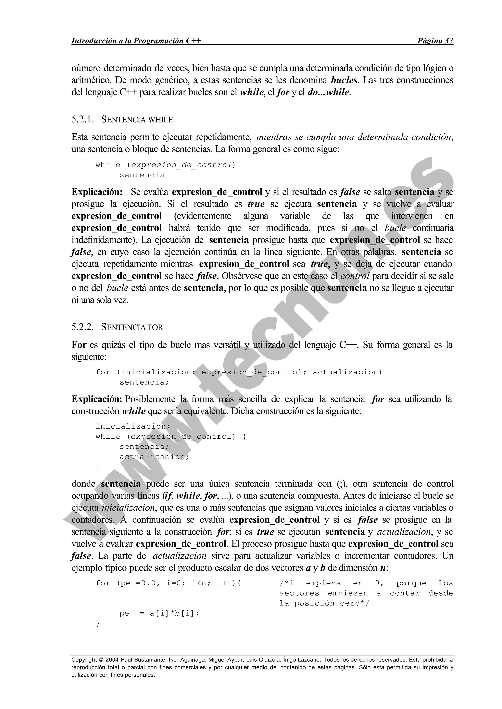 Introducción a la Programación C++ Página 33
Copyright © 2004 Paul Bustamante, Iker Aguinaga, Miguel Aybar, Luis Olaizola, Íñigo Lazcano. Todos los derechos reservados. Está prohibida la
reproducción total o parcial con fines comerciales y por cualquier medio del contenido de estas páginas. Sólo esta permitida su impresión y
utilización con fines personales.
número determinado de veces, bien hasta que se cumpla una determinada condición de tipo lógico o
aritmético. De modo genérico, a estas sentencias se les denomina bucles. Las tres construcciones
del lenguaje C++ para realizar bucles son el while, el for y el do...while.
5.2.1. SENTENCIA WHILE
Esta sentencia permite ejecutar repetidamente, mientras se cumpla una determinada condición,
una sentencia o bloque de sentencias. La forma general es como sigue:
while (expresion_de_control)
sentencia
Explicación: Se evalúa expresion_de_control y si el resultado es false se salta sentencia y se
prosigue la ejecución. Si el resultado es true se ejecuta sentencia y se vuelve a evaluar
expresion_de_control (evidentemente alguna variable de las que intervienen en
expresion_de_control habrá tenido que ser modificada, pues si no el bucle continuaría
indefinidamente). La ejecución de sentencia prosigue hasta que expresion_de_control se hace
false, en cuyo caso la ejecución continúa en la línea siguiente. En otras palabras, sentencia se
ejecuta repetidamente mientras expresion_de_control sea true, y se deja de ejecutar cuando
expresion_de_control se hace false. Obsérvese que en este caso el control para decidir si se sale
o no del bucle está antes de sentencia, por lo que es posible que sentencia no se llegue a ejecutar
ni una sola vez.
5.2.2. SENTENCIA FOR
For es quizás el tipo de bucle mas versátil y utilizado del lenguaje C++. Su forma general es la
siguiente:
for (inicializacion; expresion_de_control; actualizacion)
sentencia;
Explicación: Posiblemente la forma más sencilla de explicar la sentencia for sea utilizando la
construcción while que sería equivalente. Dicha construcción es la siguiente:
inicializacion;
while (expresion_de_control) {
sentencia;
actualizacion;
}
donde sentencia puede ser una única sentencia terminada con (;), otra sentencia de control
ocupando varias líneas (if, while, for, ...), o una sentencia compuesta. Antes de iniciarse el bucle se
ejecuta inicializacion, que es una o más sentencias que asignan valores iniciales a ciertas variables o
contadores. A continuación se evalúa expresion_de_control y si es false se prosigue en la
sentencia siguiente a la construcción for; si es true se ejecutan sentencia y actualizacion, y se
vuelve a evaluar expresion_de_control. El proceso prosigue hasta que expresion_de_control sea
false. La parte de actualizacion sirve para actualizar variables o incrementar contadores. Un
ejemplo típico puede ser el producto escalar de dos vectores a y b de dimensión n:
for (pe =0.0, i=0; i<n; i++){ /*i empieza en 0, porque los
vectores empiezan a contar desde
la posición cero*/
pe += a[i]*b[i];
}
 