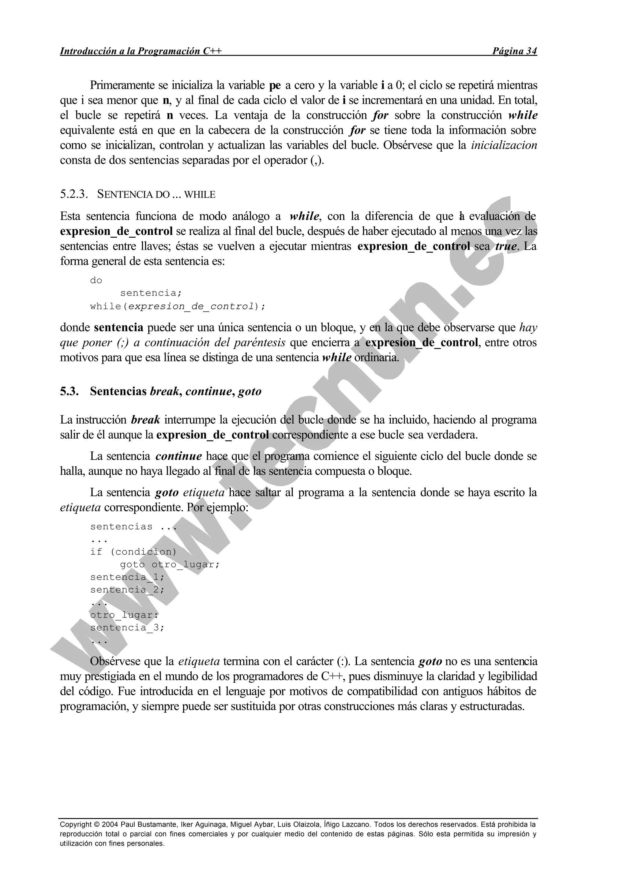 Introducción a la Programación C++ Página 34
Copyright © 2004 Paul Bustamante, Iker Aguinaga, Miguel Aybar, Luis Olaizola, Íñigo Lazcano. Todos los derechos reservados. Está prohibida la
reproducción total o parcial con fines comerciales y por cualquier medio del contenido de estas páginas. Sólo esta permitida su impresión y
utilización con fines personales.
Primeramente se inicializa la variable pe a cero y la variable i a 0; el ciclo se repetirá mientras
que i sea menor que n, y al final de cada ciclo el valor de i se incrementará en una unidad. En total,
el bucle se repetirá n veces. La ventaja de la construcción for sobre la construcción while
equivalente está en que en la cabecera de la construcción for se tiene toda la información sobre
como se inicializan, controlan y actualizan las variables del bucle. Obsérvese que la inicializacion
consta de dos sentencias separadas por el operador (,).
5.2.3. SENTENCIA DO ... WHILE
Esta sentencia funciona de modo análogo a while, con la diferencia de que la evaluación de
expresion_de_control se realiza al final del bucle, después de haber ejecutado al menos una vez las
sentencias entre llaves; éstas se vuelven a ejecutar mientras expresion_de_control sea true. La
forma general de esta sentencia es:
do
sentencia;
while(expresion_de_control);
donde sentencia puede ser una única sentencia o un bloque, y en la que debe observarse que hay
que poner (;) a continuación del paréntesis que encierra a expresion_de_control, entre otros
motivos para que esa línea se distinga de una sentencia while ordinaria.
5.3. Sentencias break, continue, goto
La instrucción break interrumpe la ejecución del bucle donde se ha incluido, haciendo al programa
salir de él aunque la expresion_de_control correspondiente a ese bucle sea verdadera.
La sentencia continue hace que el programa comience el siguiente ciclo del bucle donde se
halla, aunque no haya llegado al final de las sentencia compuesta o bloque.
La sentencia goto etiqueta hace saltar al programa a la sentencia donde se haya escrito la
etiqueta correspondiente. Por ejemplo:
sentencias ...
...
if (condicion)
goto otro_lugar;
sentencia_1;
sentencia_2;
...
otro_lugar:
sentencia_3;
...
Obsérvese que la etiqueta termina con el carácter (:). La sentencia goto no es una sentencia
muy prestigiada en el mundo de los programadores de C++, pues disminuye la claridad y legibilidad
del código. Fue introducida en el lenguaje por motivos de compatibilidad con antiguos hábitos de
programación, y siempre puede ser sustituida por otras construcciones más claras y estructuradas.
 