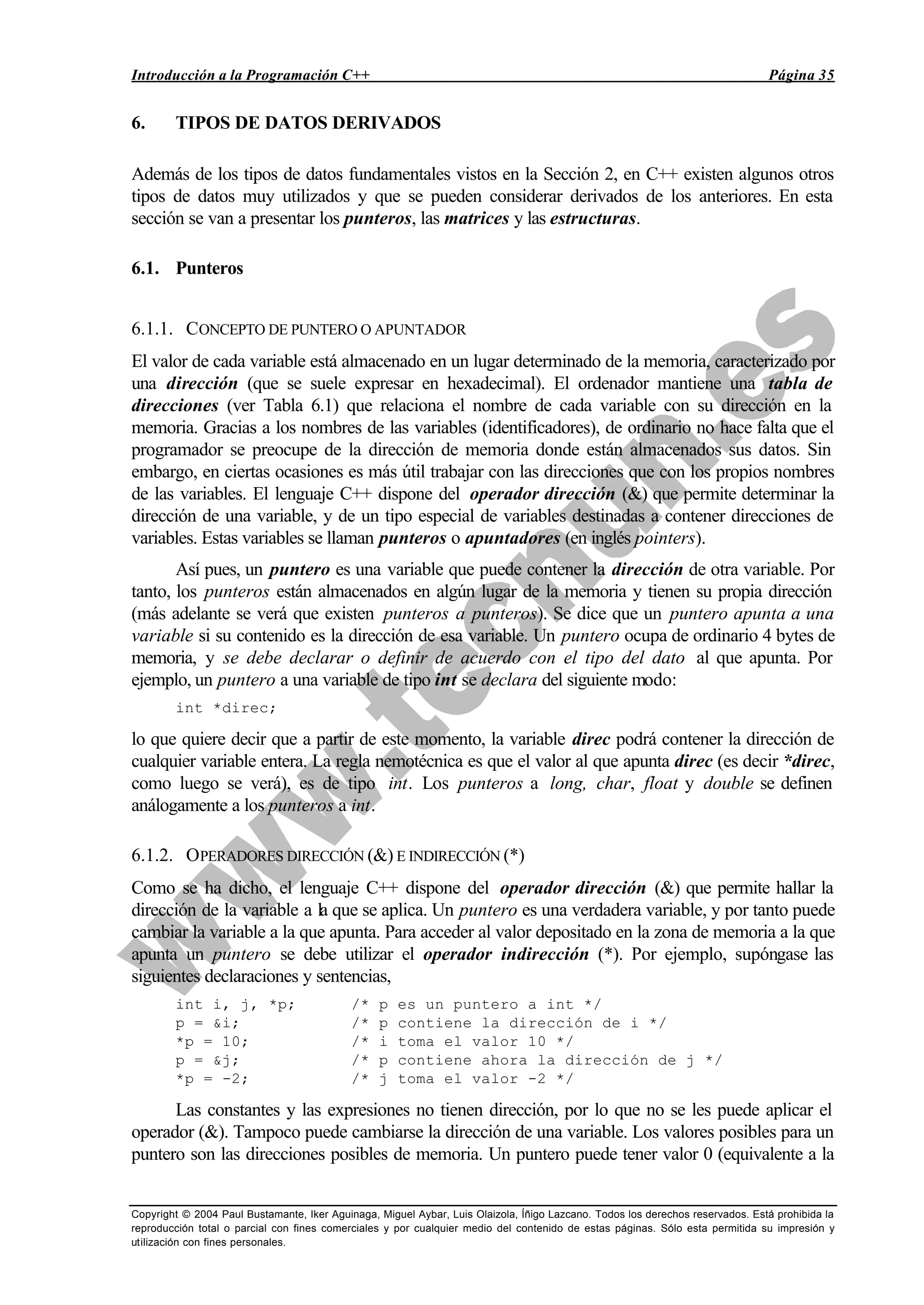 Introducción a la Programación C++ Página 35
Copyright © 2004 Paul Bustamante, Iker Aguinaga, Miguel Aybar, Luis Olaizola, Íñigo Lazcano. Todos los derechos reservados. Está prohibida la
reproducción total o parcial con fines comerciales y por cualquier medio del contenido de estas páginas. Sólo esta permitida su impresión y
utilización con fines personales.
6. TIPOS DE DATOS DERIVADOS
Además de los tipos de datos fundamentales vistos en la Sección 2, en C++ existen algunos otros
tipos de datos muy utilizados y que se pueden considerar derivados de los anteriores. En esta
sección se van a presentar los punteros, las matrices y las estructuras.
6.1. Punteros
6.1.1. CONCEPTO DE PUNTERO O APUNTADOR
El valor de cada variable está almacenado en un lugar determinado de la memoria, caracterizado por
una dirección (que se suele expresar en hexadecimal). El ordenador mantiene una tabla de
direcciones (ver Tabla 6.1) que relaciona el nombre de cada variable con su dirección en la
memoria. Gracias a los nombres de las variables (identificadores), de ordinario no hace falta que el
programador se preocupe de la dirección de memoria donde están almacenados sus datos. Sin
embargo, en ciertas ocasiones es más útil trabajar con las direcciones que con los propios nombres
de las variables. El lenguaje C++ dispone del operador dirección (&) que permite determinar la
dirección de una variable, y de un tipo especial de variables destinadas a contener direcciones de
variables. Estas variables se llaman punteros o apuntadores (en inglés pointers).
Así pues, un puntero es una variable que puede contener la dirección de otra variable. Por
tanto, los punteros están almacenados en algún lugar de la memoria y tienen su propia dirección
(más adelante se verá que existen punteros a punteros). Se dice que un puntero apunta a una
variable si su contenido es la dirección de esa variable. Un puntero ocupa de ordinario 4 bytes de
memoria, y se debe declarar o definir de acuerdo con el tipo del dato al que apunta. Por
ejemplo, un puntero a una variable de tipo int se declara del siguiente modo:
int *direc;
lo que quiere decir que a partir de este momento, la variable direc podrá contener la dirección de
cualquier variable entera. La regla nemotécnica es que el valor al que apunta direc (es decir *direc,
como luego se verá), es de tipo int. Los punteros a long, char, float y double se definen
análogamente a los punteros a int.
6.1.2. OPERADORES DIRECCIÓN (&) E INDIRECCIÓN (*)
Como se ha dicho, el lenguaje C++ dispone del operador dirección (&) que permite hallar la
dirección de la variable a la que se aplica. Un puntero es una verdadera variable, y por tanto puede
cambiar la variable a la que apunta. Para acceder al valor depositado en la zona de memoria a la que
apunta un puntero se debe utilizar el operador indirección (*). Por ejemplo, supóngase las
siguientes declaraciones y sentencias,
int i, j, *p; /* p es un puntero a int */
p = &i; /* p contiene la dirección de i */
*p = 10; /* i toma el valor 10 */
p = &j; /* p contiene ahora la dirección de j */
*p = -2; /* j toma el valor -2 */
Las constantes y las expresiones no tienen dirección, por lo que no se les puede aplicar el
operador (&). Tampoco puede cambiarse la dirección de una variable. Los valores posibles para un
puntero son las direcciones posibles de memoria. Un puntero puede tener valor 0 (equivalente a la
 