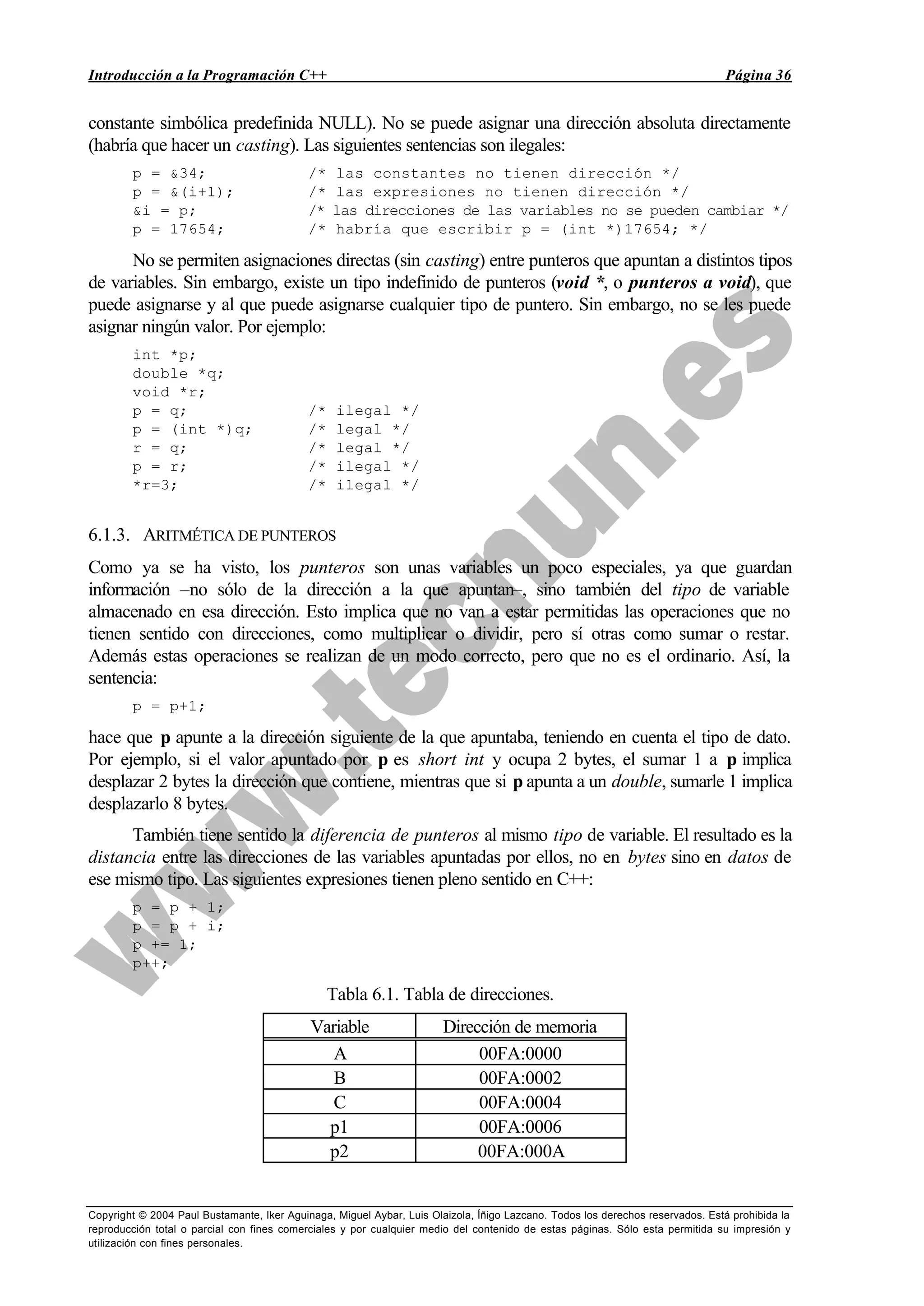 Introducción a la Programación C++ Página 36
Copyright © 2004 Paul Bustamante, Iker Aguinaga, Miguel Aybar, Luis Olaizola, Íñigo Lazcano. Todos los derechos reservados. Está prohibida la
reproducción total o parcial con fines comerciales y por cualquier medio del contenido de estas páginas. Sólo esta permitida su impresión y
utilización con fines personales.
constante simbólica predefinida NULL). No se puede asignar una dirección absoluta directamente
(habría que hacer un casting). Las siguientes sentencias son ilegales:
p = &34; /* las constantes no tienen dirección */
p = &(i+1); /* las expresiones no tienen dirección */
&i = p; /* las direcciones de las variables no se pueden cambiar */
p = 17654; /* habría que escribir p = (int *)17654; */
No se permiten asignaciones directas (sin casting) entre punteros que apuntan a distintos tipos
de variables. Sin embargo, existe un tipo indefinido de punteros (void *, o punteros a void), que
puede asignarse y al que puede asignarse cualquier tipo de puntero. Sin embargo, no se les puede
asignar ningún valor. Por ejemplo:
int *p;
double *q;
void *r;
p = q; /* ilegal */
p = (int *)q; /* legal */
r = q; /* legal */
p = r; /* ilegal */
*r=3; /* ilegal */
6.1.3. ARITMÉTICA DE PUNTEROS
Como ya se ha visto, los punteros son unas variables un poco especiales, ya que guardan
información –no sólo de la dirección a la que apuntan–, sino también del tipo de variable
almacenado en esa dirección. Esto implica que no van a estar permitidas las operaciones que no
tienen sentido con direcciones, como multiplicar o dividir, pero sí otras como sumar o restar.
Además estas operaciones se realizan de un modo correcto, pero que no es el ordinario. Así, la
sentencia:
p = p+1;
hace que p apunte a la dirección siguiente de la que apuntaba, teniendo en cuenta el tipo de dato.
Por ejemplo, si el valor apuntado por p es short int y ocupa 2 bytes, el sumar 1 a p implica
desplazar 2 bytes la dirección que contiene, mientras que si p apunta a un double, sumarle 1 implica
desplazarlo 8 bytes.
También tiene sentido la diferencia de punteros al mismo tipo de variable. El resultado es la
distancia entre las direcciones de las variables apuntadas por ellos, no en bytes sino en datos de
ese mismo tipo. Las siguientes expresiones tienen pleno sentido en C++:
p = p + 1;
p = p + i;
p += 1;
p++;
Tabla 6.1. Tabla de direcciones.
Variable Dirección de memoria
A 00FA:0000
B 00FA:0002
C 00FA:0004
p1 00FA:0006
p2 00FA:000A
 