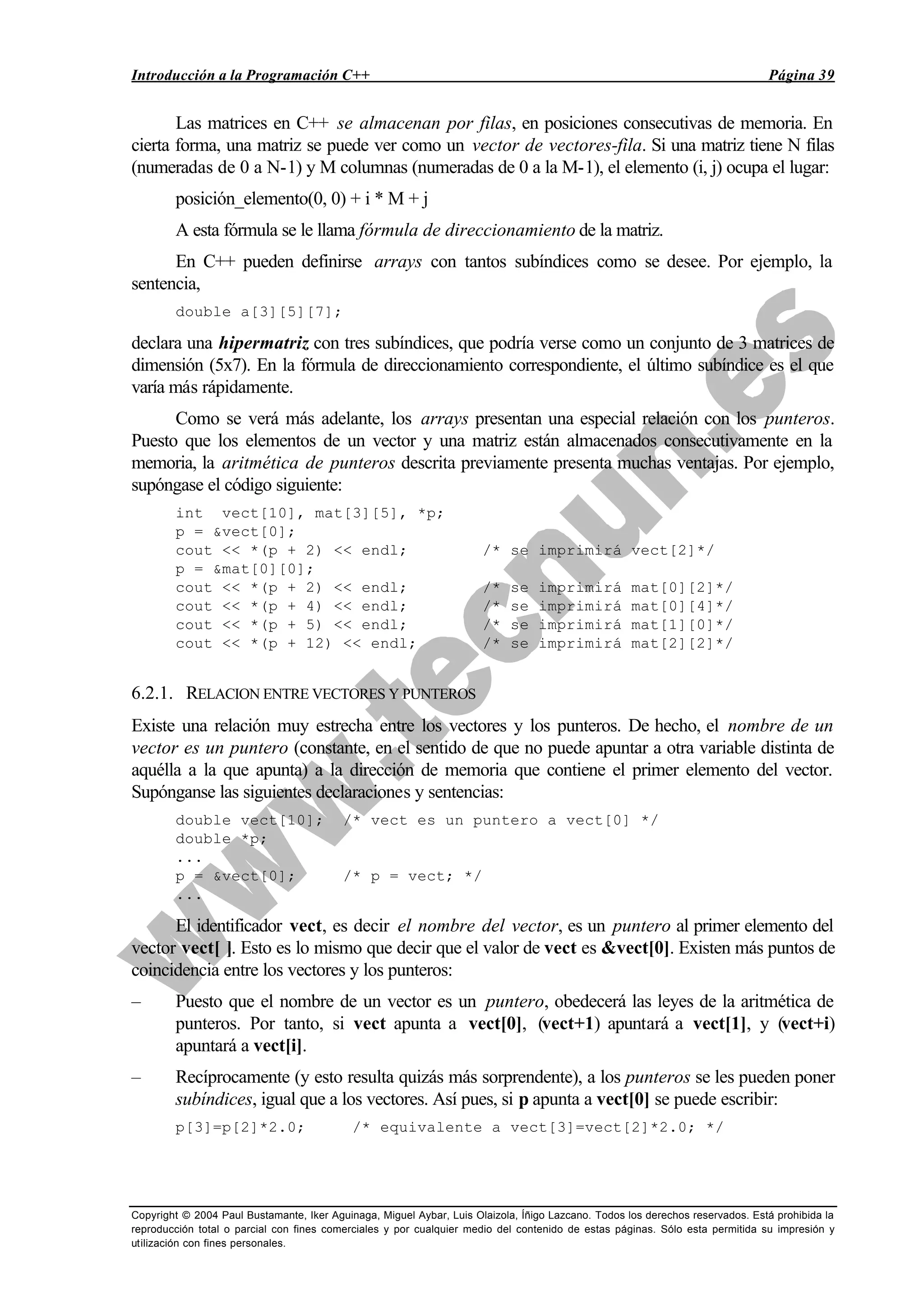 Introducción a la Programación C++ Página 39
Copyright © 2004 Paul Bustamante, Iker Aguinaga, Miguel Aybar, Luis Olaizola, Íñigo Lazcano. Todos los derechos reservados. Está prohibida la
reproducción total o parcial con fines comerciales y por cualquier medio del contenido de estas páginas. Sólo esta permitida su impresión y
utilización con fines personales.
Las matrices en C++ se almacenan por filas, en posiciones consecutivas de memoria. En
cierta forma, una matriz se puede ver como un vector de vectores-fila. Si una matriz tiene N filas
(numeradas de 0 a N-1) y M columnas (numeradas de 0 a la M-1), el elemento (i, j) ocupa el lugar:
posición_elemento(0, 0) + i * M + j
A esta fórmula se le llama fórmula de direccionamiento de la matriz.
En C++ pueden definirse arrays con tantos subíndices como se desee. Por ejemplo, la
sentencia,
double a[3][5][7];
declara una hipermatriz con tres subíndices, que podría verse como un conjunto de 3 matrices de
dimensión (5x7). En la fórmula de direccionamiento correspondiente, el último subíndice es el que
varía más rápidamente.
Como se verá más adelante, los arrays presentan una especial relación con los punteros.
Puesto que los elementos de un vector y una matriz están almacenados consecutivamente en la
memoria, la aritmética de punteros descrita previamente presenta muchas ventajas. Por ejemplo,
supóngase el código siguiente:
int vect[10], mat[3][5], *p;
p = &vect[0];
cout << *(p + 2) << endl; /* se imprimirá vect[2]*/
p = &mat[0][0];
cout << *(p + 2) << endl; /* se imprimirá mat[0][2]*/
cout << *(p + 4) << endl; /* se imprimirá mat[0][4]*/
cout << *(p + 5) << endl; /* se imprimirá mat[1][0]*/
cout << *(p + 12) << endl; /* se imprimirá mat[2][2]*/
6.2.1. RELACION ENTRE VECTORES Y PUNTEROS
Existe una relación muy estrecha entre los vectores y los punteros. De hecho, el nombre de un
vector es un puntero (constante, en el sentido de que no puede apuntar a otra variable distinta de
aquélla a la que apunta) a la dirección de memoria que contiene el primer elemento del vector.
Supónganse las siguientes declaraciones y sentencias:
double vect[10]; /* vect es un puntero a vect[0] */
double *p;
...
p = &vect[0]; /* p = vect; */
...
El identificador vect, es decir el nombre del vector, es un puntero al primer elemento del
vector vect[ ]. Esto es lo mismo que decir que el valor de vect es &vect[0]. Existen más puntos de
coincidencia entre los vectores y los punteros:
– Puesto que el nombre de un vector es un puntero, obedecerá las leyes de la aritmética de
punteros. Por tanto, si vect apunta a vect[0], (vect+1) apuntará a vect[1], y (vect+i)
apuntará a vect[i].
– Recíprocamente (y esto resulta quizás más sorprendente), a los punteros se les pueden poner
subíndices, igual que a los vectores. Así pues, si p apunta a vect[0] se puede escribir:
p[3]=p[2]*2.0; /* equivalente a vect[3]=vect[2]*2.0; */
 