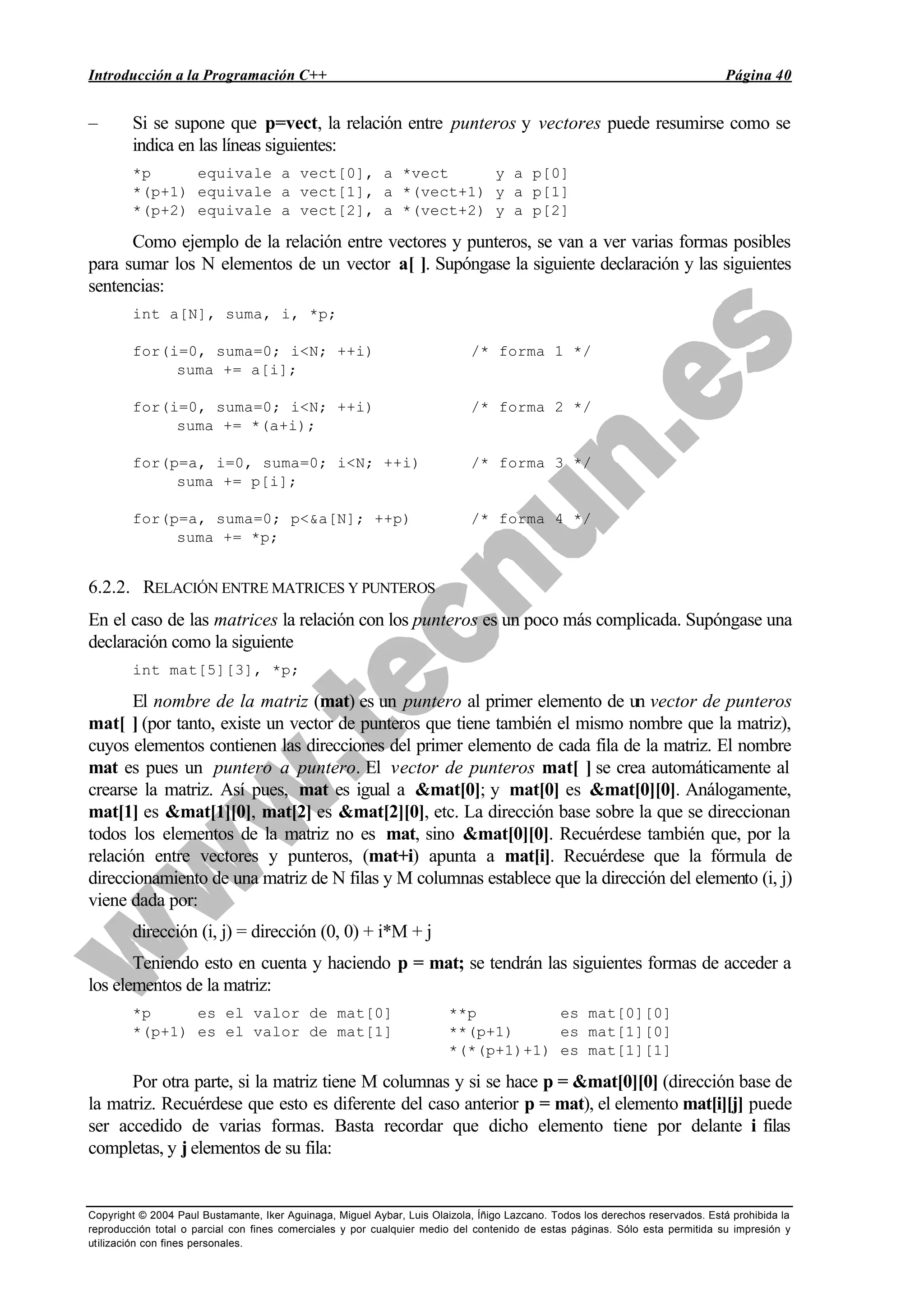 Introducción a la Programación C++ Página 40
Copyright © 2004 Paul Bustamante, Iker Aguinaga, Miguel Aybar, Luis Olaizola, Íñigo Lazcano. Todos los derechos reservados. Está prohibida la
reproducción total o parcial con fines comerciales y por cualquier medio del contenido de estas páginas. Sólo esta permitida su impresión y
utilización con fines personales.
– Si se supone que p=vect, la relación entre punteros y vectores puede resumirse como se
indica en las líneas siguientes:
*p equivale a vect[0], a *vect y a p[0]
*(p+1) equivale a vect[1], a *(vect+1) y a p[1]
*(p+2) equivale a vect[2], a *(vect+2) y a p[2]
Como ejemplo de la relación entre vectores y punteros, se van a ver varias formas posibles
para sumar los N elementos de un vector a[ ]. Supóngase la siguiente declaración y las siguientes
sentencias:
int a[N], suma, i, *p;
for(i=0, suma=0; i<N; ++i) /* forma 1 */
suma += a[i];
for(i=0, suma=0; i<N; ++i) /* forma 2 */
suma += *(a+i);
for(p=a, i=0, suma=0; i<N; ++i) /* forma 3 */
suma += p[i];
for(p=a, suma=0; p<&a[N]; ++p) /* forma 4 */
suma += *p;
6.2.2. RELACIÓN ENTRE MATRICES Y PUNTEROS
En el caso de las matrices la relación con los punteros es un poco más complicada. Supóngase una
declaración como la siguiente
int mat[5][3], *p;
El nombre de la matriz (mat) es un puntero al primer elemento de un vector de punteros
mat[ ] (por tanto, existe un vector de punteros que tiene también el mismo nombre que la matriz),
cuyos elementos contienen las direcciones del primer elemento de cada fila de la matriz. El nombre
mat es pues un puntero a puntero. El vector de punteros mat[ ] se crea automáticamente al
crearse la matriz. Así pues, mat es igual a &mat[0]; y mat[0] es &mat[0][0]. Análogamente,
mat[1] es &mat[1][0], mat[2] es &mat[2][0], etc. La dirección base sobre la que se direccionan
todos los elementos de la matriz no es mat, sino &mat[0][0]. Recuérdese también que, por la
relación entre vectores y punteros, (mat+i) apunta a mat[i]. Recuérdese que la fórmula de
direccionamiento de una matriz de N filas y M columnas establece que la dirección del elemento (i, j)
viene dada por:
dirección (i, j) = dirección (0, 0) + i*M + j
Teniendo esto en cuenta y haciendo p = mat; se tendrán las siguientes formas de acceder a
los elementos de la matriz:
*p es el valor de mat[0] **p es mat[0][0]
*(p+1) es el valor de mat[1] **(p+1) es mat[1][0]
*(*(p+1)+1) es mat[1][1]
Por otra parte, si la matriz tiene M columnas y si se hace p = &mat[0][0] (dirección base de
la matriz. Recuérdese que esto es diferente del caso anterior p = mat), el elemento mat[i][j] puede
ser accedido de varias formas. Basta recordar que dicho elemento tiene por delante i filas
completas, y j elementos de su fila:
 