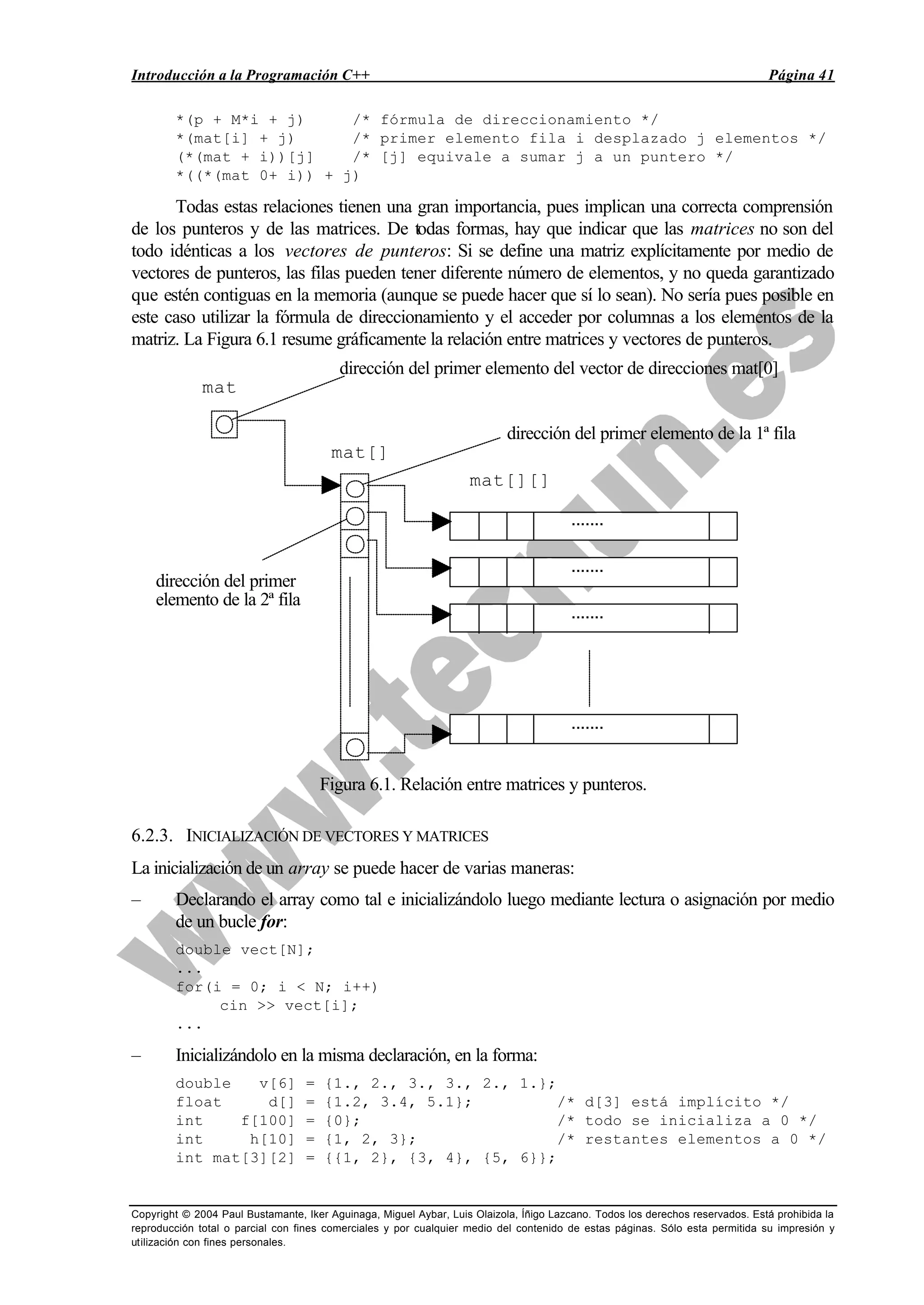 Introducción a la Programación C++ Página 41
Copyright © 2004 Paul Bustamante, Iker Aguinaga, Miguel Aybar, Luis Olaizola, Íñigo Lazcano. Todos los derechos reservados. Está prohibida la
reproducción total o parcial con fines comerciales y por cualquier medio del contenido de estas páginas. Sólo esta permitida su impresión y
utilización con fines personales.
*(p + M*i + j) /* fórmula de direccionamiento */
*(mat[i] + j) /* primer elemento fila i desplazado j elementos */
(*(mat + i))[j] /* [j] equivale a sumar j a un puntero */
*((*(mat 0+ i)) + j)
Todas estas relaciones tienen una gran importancia, pues implican una correcta comprensión
de los punteros y de las matrices. De todas formas, hay que indicar que las matrices no son del
todo idénticas a los vectores de punteros: Si se define una matriz explícitamente por medio de
vectores de punteros, las filas pueden tener diferente número de elementos, y no queda garantizado
que estén contiguas en la memoria (aunque se puede hacer que sí lo sean). No sería pues posible en
este caso utilizar la fórmula de direccionamiento y el acceder por columnas a los elementos de la
matriz. La Figura 6.1 resume gráficamente la relación entre matrices y vectores de punteros.
·······
·······
·······
·······
mat
mat[]
mat[][]
dirección del primer elemento de la 1ª fila
dirección del primer
elemento de la 2ª fila
dirección del primer elemento del vector de direcciones mat[0]
Figura 6.1. Relación entre matrices y punteros.
6.2.3. INICIALIZACIÓN DE VECTORES Y MATRICES
La inicialización de un array se puede hacer de varias maneras:
– Declarando el array como tal e inicializándolo luego mediante lectura o asignación por medio
de un bucle for:
double vect[N];
...
for(i = 0; i < N; i++)
cin >> vect[i];
...
– Inicializándolo en la misma declaración, en la forma:
double v[6] = {1., 2., 3., 3., 2., 1.};
float d[] = {1.2, 3.4, 5.1}; /* d[3] está implícito */
int f[100] = {0}; /* todo se inicializa a 0 */
int h[10] = {1, 2, 3}; /* restantes elementos a 0 */
int mat[3][2] = {{1, 2}, {3, 4}, {5, 6}};
 