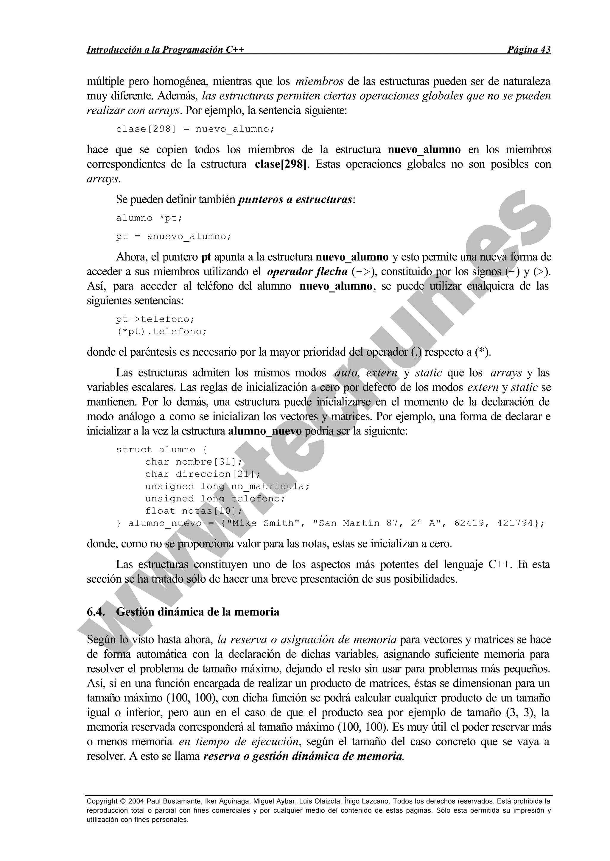 Introducción a la Programación C++ Página 43
Copyright © 2004 Paul Bustamante, Iker Aguinaga, Miguel Aybar, Luis Olaizola, Íñigo Lazcano. Todos los derechos reservados. Está prohibida la
reproducción total o parcial con fines comerciales y por cualquier medio del contenido de estas páginas. Sólo esta permitida su impresión y
utilización con fines personales.
múltiple pero homogénea, mientras que los miembros de las estructuras pueden ser de naturaleza
muy diferente. Además, las estructuras permiten ciertas operaciones globales que no se pueden
realizar con arrays. Por ejemplo, la sentencia siguiente:
clase[298] = nuevo_alumno;
hace que se copien todos los miembros de la estructura nuevo_alumno en los miembros
correspondientes de la estructura clase[298]. Estas operaciones globales no son posibles con
arrays.
Se pueden definir también punteros a estructuras:
alumno *pt;
pt = &nuevo_alumno;
Ahora, el puntero pt apunta a la estructura nuevo_alumno y esto permite una nueva forma de
acceder a sus miembros utilizando el operador flecha (->), constituido por los signos (-) y (>).
Así, para acceder al teléfono del alumno nuevo_alumno, se puede utilizar cualquiera de las
siguientes sentencias:
pt->telefono;
(*pt).telefono;
donde el paréntesis es necesario por la mayor prioridad del operador (.) respecto a (*).
Las estructuras admiten los mismos modos auto, extern y static que los arrays y las
variables escalares. Las reglas de inicialización a cero por defecto de los modos extern y static se
mantienen. Por lo demás, una estructura puede inicializarse en el momento de la declaración de
modo análogo a como se inicializan los vectores y matrices. Por ejemplo, una forma de declarar e
inicializar a la vez la estructura alumno_nuevo podría ser la siguiente:
struct alumno {
char nombre[31];
char direccion[21];
unsigned long no_matricula;
unsigned long telefono;
float notas[10];
} alumno_nuevo = {"Mike Smith", "San Martín 87, 2º A", 62419, 421794};
donde, como no se proporciona valor para las notas, estas se inicializan a cero.
Las estructuras constituyen uno de los aspectos más potentes del lenguaje C++. En esta
sección se ha tratado sólo de hacer una breve presentación de sus posibilidades.
6.4. Gestión dinámica de la memoria
Según lo visto hasta ahora, la reserva o asignación de memoria para vectores y matrices se hace
de forma automática con la declaración de dichas variables, asignando suficiente memoria para
resolver el problema de tamaño máximo, dejando el resto sin usar para problemas más pequeños.
Así, si en una función encargada de realizar un producto de matrices, éstas se dimensionan para un
tamaño máximo (100, 100), con dicha función se podrá calcular cualquier producto de un tamaño
igual o inferior, pero aun en el caso de que el producto sea por ejemplo de tamaño (3, 3), la
memoria reservada corresponderá al tamaño máximo (100, 100). Es muy útil el poder reservar más
o menos memoria en tiempo de ejecución, según el tamaño del caso concreto que se vaya a
resolver. A esto se llama reserva o gestión dinámica de memoria.
 