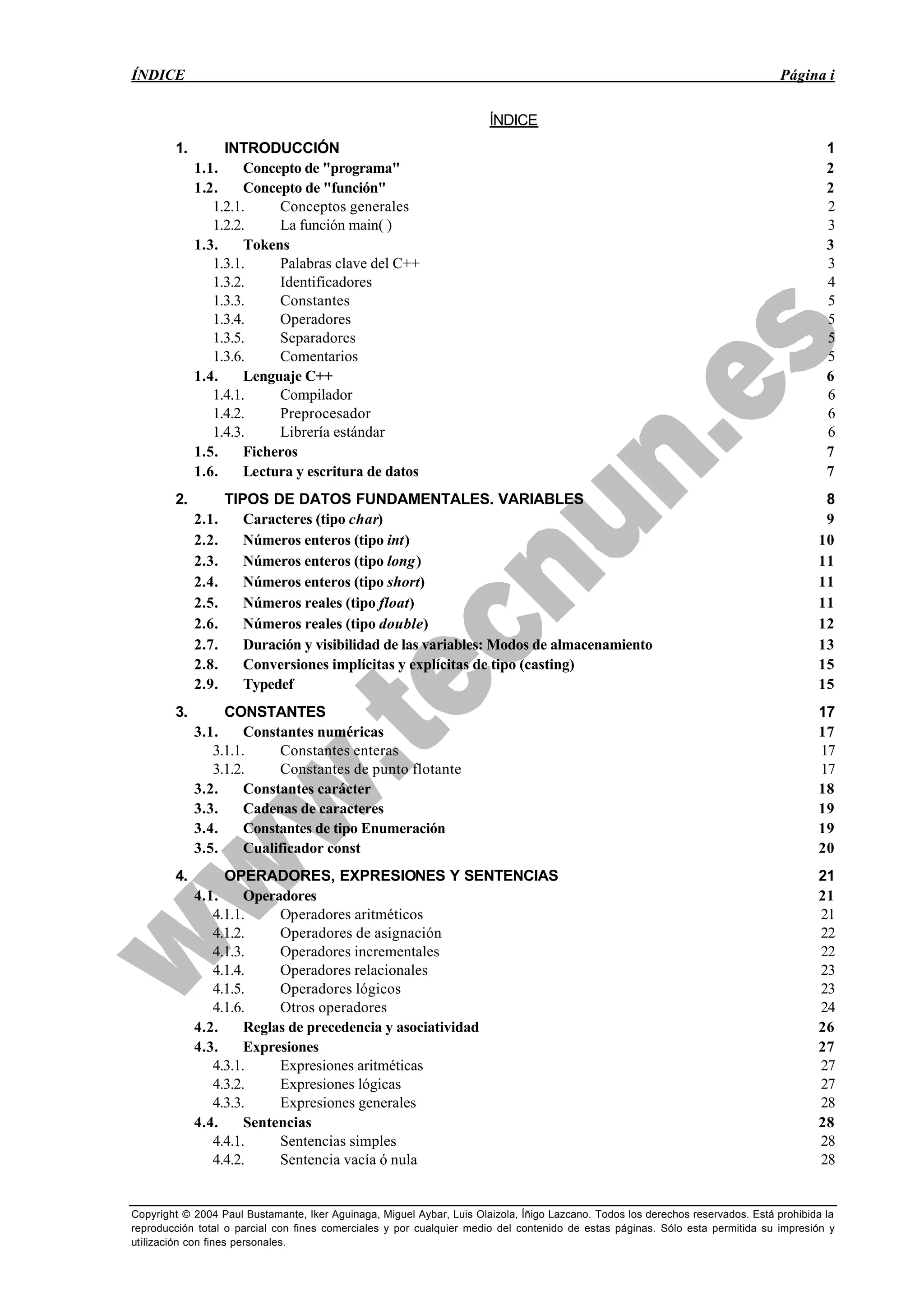 ÍNDICE Página i
Copyright © 2004 Paul Bustamante, Iker Aguinaga, Miguel Aybar, Luis Olaizola, Íñigo Lazcano. Todos los derechos reservados. Está prohibida la
reproducción total o parcial con fines comerciales y por cualquier medio del contenido de estas páginas. Sólo esta permitida su impresión y
utilización con fines personales.
ÍNDICE
1. INTRODUCCIÓN 1
1.1. Concepto de "programa" 2
1.2. Concepto de "función" 2
1.2.1. Conceptos generales 2
1.2.2. La función main( ) 3
1.3. Tokens 3
1.3.1. Palabras clave del C++ 3
1.3.2. Identificadores 4
1.3.3. Constantes 5
1.3.4. Operadores 5
1.3.5. Separadores 5
1.3.6. Comentarios 5
1.4. Lenguaje C++ 6
1.4.1. Compilador 6
1.4.2. Preprocesador 6
1.4.3. Librería estándar 6
1.5. Ficheros 7
1.6. Lectura y escritura de datos 7
2. TIPOS DE DATOS FUNDAMENTALES. VARIABLES 8
2.1. Caracteres (tipo char) 9
2.2. Números enteros (tipo int) 10
2.3. Números enteros (tipo long) 11
2.4. Números enteros (tipo short) 11
2.5. Números reales (tipo float) 11
2.6. Números reales (tipo double) 12
2.7. Duración y visibilidad de las variables: Modos de almacenamiento 13
2.8. Conversiones implícitas y explícitas de tipo (casting) 15
2.9. Typedef 15
3. CONSTANTES 17
3.1. Constantes numéricas 17
3.1.1. Constantes enteras 17
3.1.2. Constantes de punto flotante 17
3.2. Constantes carácter 18
3.3. Cadenas de caracteres 19
3.4. Constantes de tipo Enumeración 19
3.5. Cualificador const 20
4. OPERADORES, EXPRESIONES Y SENTENCIAS 21
4.1. Operadores 21
4.1.1. Operadores aritméticos 21
4.1.2. Operadores de asignación 22
4.1.3. Operadores incrementales 22
4.1.4. Operadores relacionales 23
4.1.5. Operadores lógicos 23
4.1.6. Otros operadores 24
4.2. Reglas de precedencia y asociatividad 26
4.3. Expresiones 27
4.3.1. Expresiones aritméticas 27
4.3.2. Expresiones lógicas 27
4.3.3. Expresiones generales 28
4.4. Sentencias 28
4.4.1. Sentencias simples 28
4.4.2. Sentencia vacía ó nula 28
 