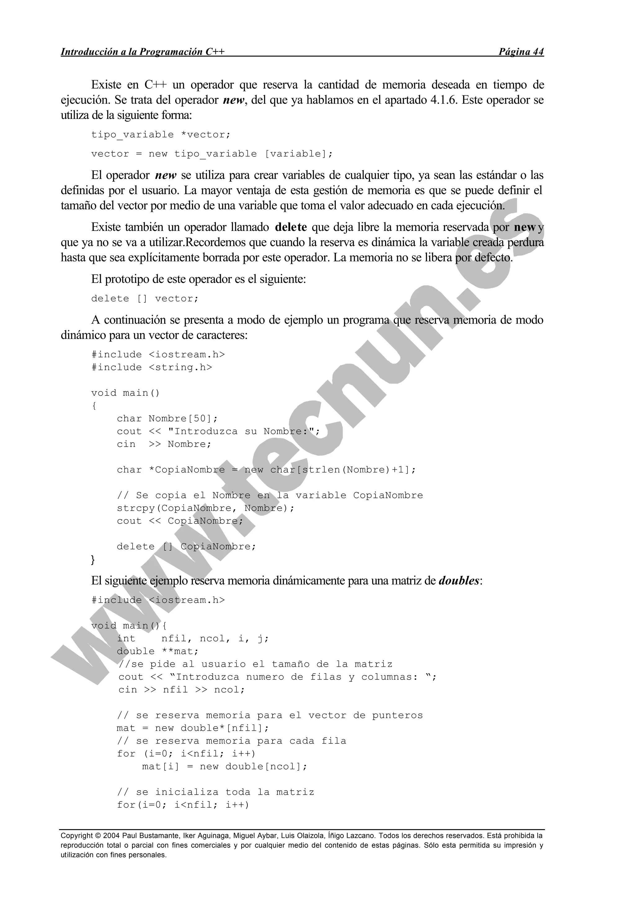 Introducción a la Programación C++ Página 44
Copyright © 2004 Paul Bustamante, Iker Aguinaga, Miguel Aybar, Luis Olaizola, Íñigo Lazcano. Todos los derechos reservados. Está prohibida la
reproducción total o parcial con fines comerciales y por cualquier medio del contenido de estas páginas. Sólo esta permitida su impresión y
utilización con fines personales.
Existe en C++ un operador que reserva la cantidad de memoria deseada en tiempo de
ejecución. Se trata del operador new, del que ya hablamos en el apartado 4.1.6. Este operador se
utiliza de la siguiente forma:
tipo_variable *vector;
vector = new tipo_variable [variable];
El operador new se utiliza para crear variables de cualquier tipo, ya sean las estándar o las
definidas por el usuario. La mayor ventaja de esta gestión de memoria es que se puede definir el
tamaño del vector por medio de una variable que toma el valor adecuado en cada ejecución.
Existe también un operador llamado delete que deja libre la memoria reservada por newy
que ya no se va a utilizar.Recordemos que cuando la reserva es dinámica la variable creada perdura
hasta que sea explícitamente borrada por este operador. La memoria no se libera por defecto.
El prototipo de este operador es el siguiente:
delete [] vector;
A continuación se presenta a modo de ejemplo un programa que reserva memoria de modo
dinámico para un vector de caracteres:
#include <iostream.h>
#include <string.h>
void main()
{
char Nombre[50];
cout << "Introduzca su Nombre:";
cin >> Nombre;
char *CopiaNombre = new char[strlen(Nombre)+1];
// Se copia el Nombre en la variable CopiaNombre
strcpy(CopiaNombre, Nombre);
cout << CopiaNombre;
delete [] CopiaNombre;
}
El siguiente ejemplo reserva memoria dinámicamente para una matriz de doubles:
#include <iostream.h>
void main(){
int nfil, ncol, i, j;
double **mat;
//se pide al usuario el tamaño de la matriz
cout << “Introduzca numero de filas y columnas: “;
cin >> nfil >> ncol;
// se reserva memoria para el vector de punteros
mat = new double*[nfil];
// se reserva memoria para cada fila
for (i=0; i<nfil; i++)
mat[i] = new double[ncol];
// se inicializa toda la matriz
for(i=0; i<nfil; i++)
 