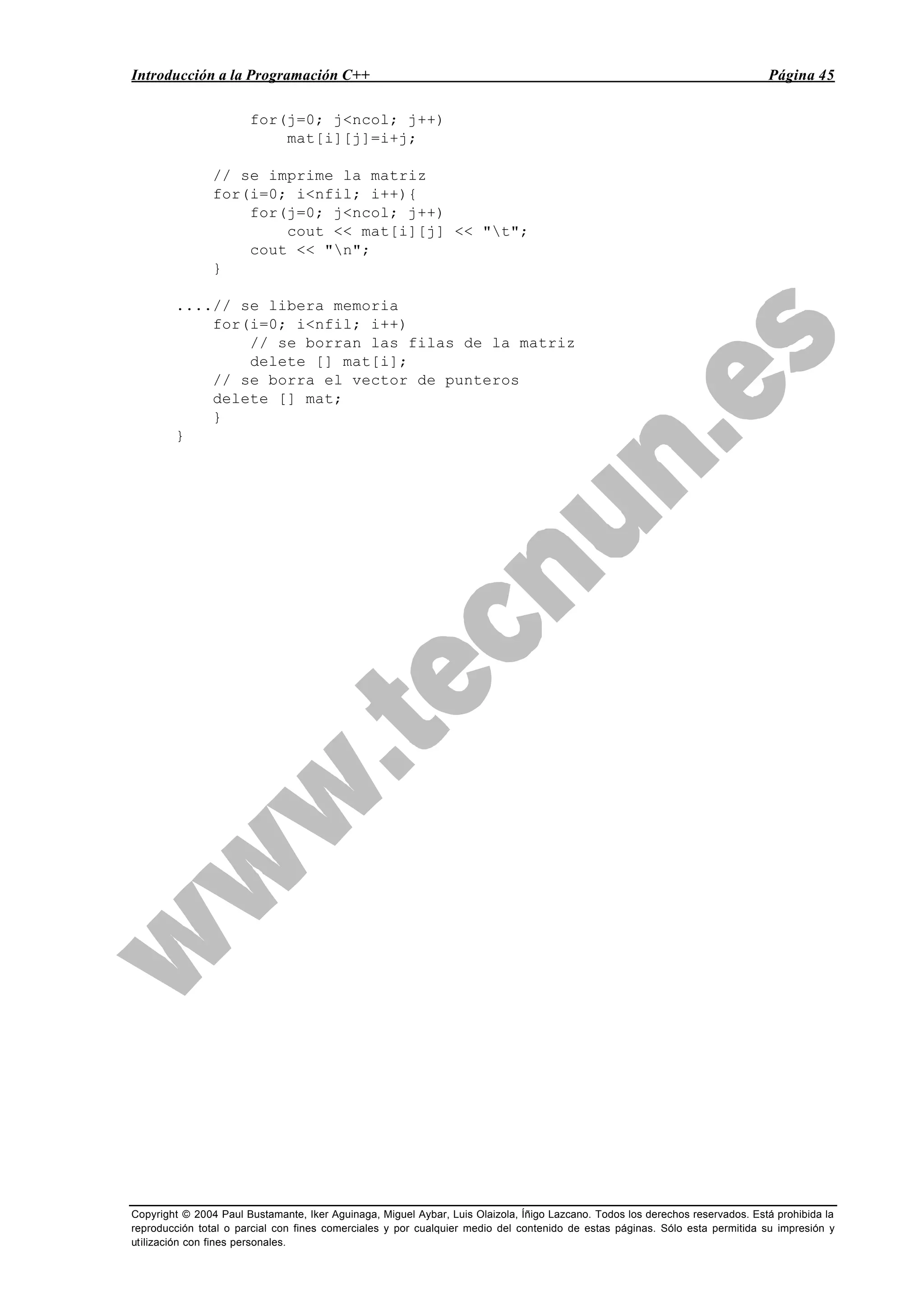 Introducción a la Programación C++ Página 45
Copyright © 2004 Paul Bustamante, Iker Aguinaga, Miguel Aybar, Luis Olaizola, Íñigo Lazcano. Todos los derechos reservados. Está prohibida la
reproducción total o parcial con fines comerciales y por cualquier medio del contenido de estas páginas. Sólo esta permitida su impresión y
utilización con fines personales.
for(j=0; j<ncol; j++)
mat[i][j]=i+j;
// se imprime la matriz
for(i=0; i<nfil; i++){
for(j=0; j<ncol; j++)
cout << mat[i][j] << "t";
cout << "n";
}
....// se libera memoria
for(i=0; i<nfil; i++)
// se borran las filas de la matriz
delete [] mat[i];
// se borra el vector de punteros
delete [] mat;
}
}
 
