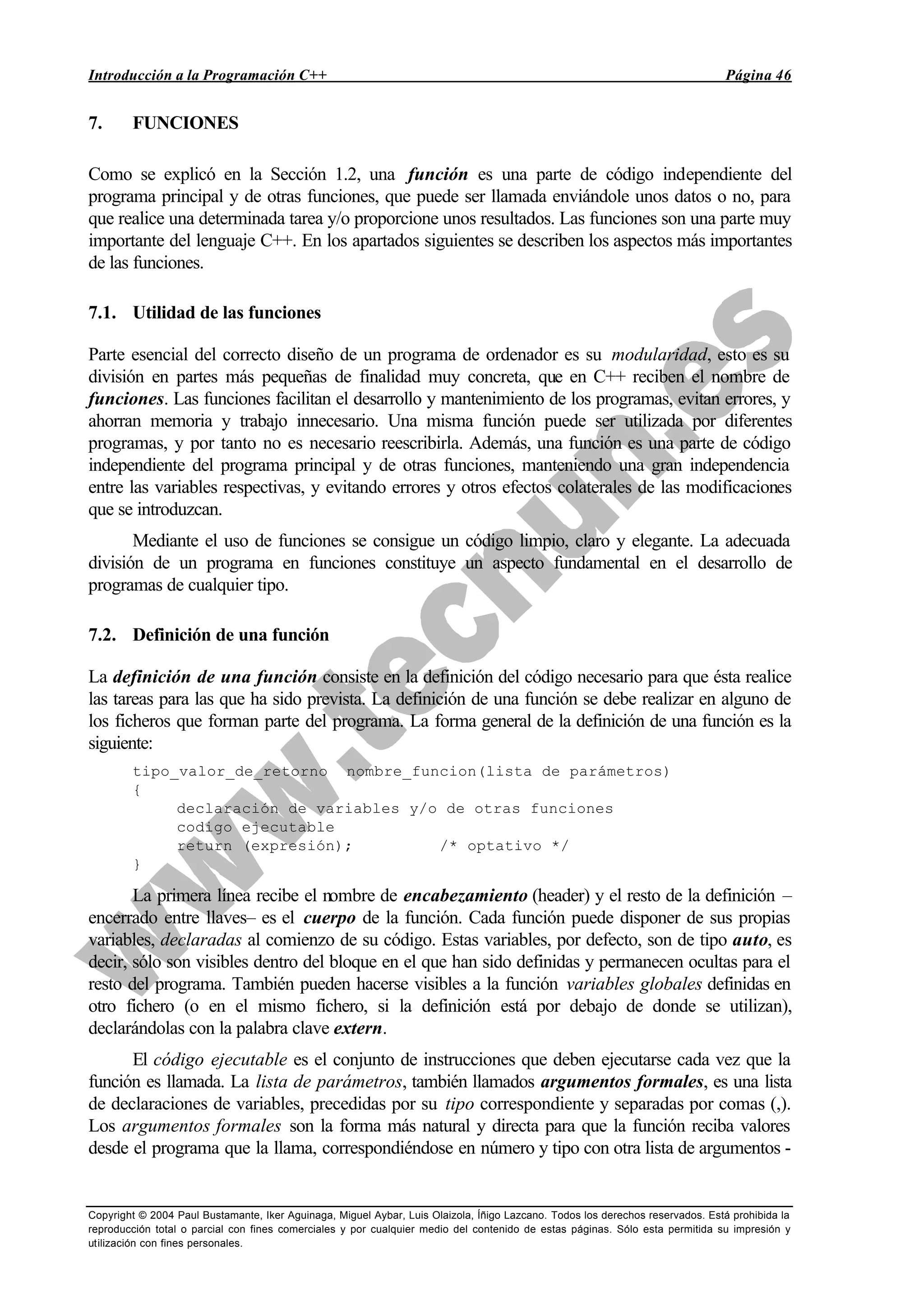 Introducción a la Programación C++ Página 46
Copyright © 2004 Paul Bustamante, Iker Aguinaga, Miguel Aybar, Luis Olaizola, Íñigo Lazcano. Todos los derechos reservados. Está prohibida la
reproducción total o parcial con fines comerciales y por cualquier medio del contenido de estas páginas. Sólo esta permitida su impresión y
utilización con fines personales.
7. FUNCIONES
Como se explicó en la Sección 1.2, una función es una parte de código independiente del
programa principal y de otras funciones, que puede ser llamada enviándole unos datos o no, para
que realice una determinada tarea y/o proporcione unos resultados. Las funciones son una parte muy
importante del lenguaje C++. En los apartados siguientes se describen los aspectos más importantes
de las funciones.
7.1. Utilidad de las funciones
Parte esencial del correcto diseño de un programa de ordenador es su modularidad, esto es su
división en partes más pequeñas de finalidad muy concreta, que en C++ reciben el nombre de
funciones. Las funciones facilitan el desarrollo y mantenimiento de los programas, evitan errores, y
ahorran memoria y trabajo innecesario. Una misma función puede ser utilizada por diferentes
programas, y por tanto no es necesario reescribirla. Además, una función es una parte de código
independiente del programa principal y de otras funciones, manteniendo una gran independencia
entre las variables respectivas, y evitando errores y otros efectos colaterales de las modificaciones
que se introduzcan.
Mediante el uso de funciones se consigue un código limpio, claro y elegante. La adecuada
división de un programa en funciones constituye un aspecto fundamental en el desarrollo de
programas de cualquier tipo.
7.2. Definición de una función
La definición de una función consiste en la definición del código necesario para que ésta realice
las tareas para las que ha sido prevista. La definición de una función se debe realizar en alguno de
los ficheros que forman parte del programa. La forma general de la definición de una función es la
siguiente:
tipo_valor_de_retorno nombre_funcion(lista de parámetros)
{
declaración de variables y/o de otras funciones
codigo ejecutable
return (expresión); /* optativo */
}
La primera línea recibe el nombre de encabezamiento (header) y el resto de la definición –
encerrado entre llaves– es el cuerpo de la función. Cada función puede disponer de sus propias
variables, declaradas al comienzo de su código. Estas variables, por defecto, son de tipo auto, es
decir, sólo son visibles dentro del bloque en el que han sido definidas y permanecen ocultas para el
resto del programa. También pueden hacerse visibles a la función variables globales definidas en
otro fichero (o en el mismo fichero, si la definición está por debajo de donde se utilizan),
declarándolas con la palabra clave extern.
El código ejecutable es el conjunto de instrucciones que deben ejecutarse cada vez que la
función es llamada. La lista de parámetros, también llamados argumentos formales, es una lista
de declaraciones de variables, precedidas por su tipo correspondiente y separadas por comas (,).
Los argumentos formales son la forma más natural y directa para que la función reciba valores
desde el programa que la llama, correspondiéndose en número y tipo con otra lista de argumentos -
 