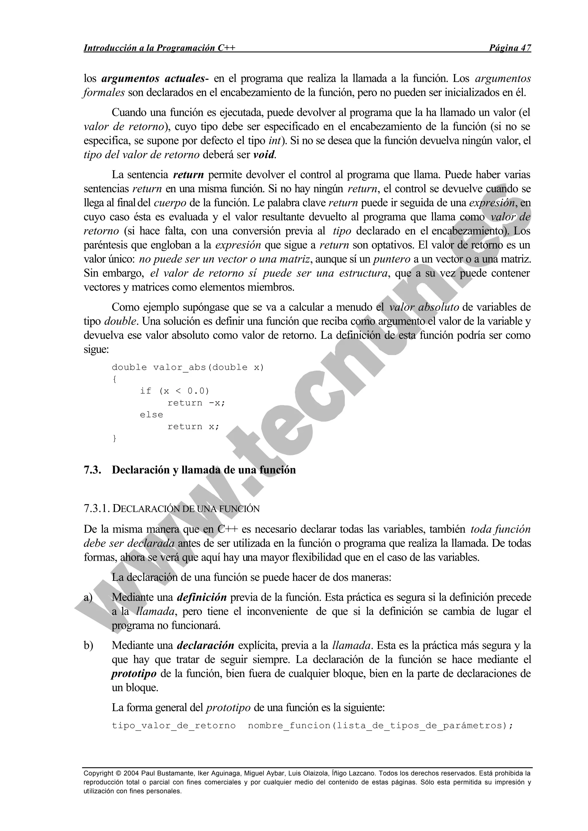 Introducción a la Programación C++ Página 47
Copyright © 2004 Paul Bustamante, Iker Aguinaga, Miguel Aybar, Luis Olaizola, Íñigo Lazcano. Todos los derechos reservados. Está prohibida la
reproducción total o parcial con fines comerciales y por cualquier medio del contenido de estas páginas. Sólo esta permitida su impresión y
utilización con fines personales.
los argumentos actuales- en el programa que realiza la llamada a la función. Los argumentos
formales son declarados en el encabezamiento de la función, pero no pueden ser inicializados en él.
Cuando una función es ejecutada, puede devolver al programa que la ha llamado un valor (el
valor de retorno), cuyo tipo debe ser especificado en el encabezamiento de la función (si no se
especifica, se supone por defecto el tipo int). Si no se desea que la función devuelva ningún valor, el
tipo del valor de retorno deberá ser void.
La sentencia return permite devolver el control al programa que llama. Puede haber varias
sentencias return en una misma función. Si no hay ningún return, el control se devuelve cuando se
llega al finaldel cuerpo de la función. Le palabra clave return puede ir seguida de una expresión, en
cuyo caso ésta es evaluada y el valor resultante devuelto al programa que llama como valor de
retorno (si hace falta, con una conversión previa al tipo declarado en el encabezamiento). Los
paréntesis que engloban a la expresión que sigue a return son optativos. El valor de retorno es un
valor único: no puede ser un vector o una matriz, aunque sí un puntero a un vector o a una matriz.
Sin embargo, el valor de retorno sí puede ser una estructura, que a su vez puede contener
vectores y matrices como elementos miembros.
Como ejemplo supóngase que se va a calcular a menudo el valor absoluto de variables de
tipo double. Una solución es definir una función que reciba como argumento el valor de la variable y
devuelva ese valor absoluto como valor de retorno. La definición de esta función podría ser como
sigue:
double valor_abs(double x)
{
if (x < 0.0)
return -x;
else
return x;
}
7.3. Declaración y llamada de una función
7.3.1. DECLARACIÓN DE UNA FUNCIÓN
De la misma manera que en C++ es necesario declarar todas las variables, también toda función
debe ser declarada antes de ser utilizada en la función o programa que realiza la llamada. De todas
formas, ahora se verá que aquí hay una mayor flexibilidad que en el caso de las variables.
La declaración de una función se puede hacer de dos maneras:
a) Mediante una definición previa de la función. Esta práctica es segura si la definición precede
a la llamada, pero tiene el inconveniente de que si la definición se cambia de lugar el
programa no funcionará.
b) Mediante una declaración explícita, previa a la llamada. Esta es la práctica más segura y la
que hay que tratar de seguir siempre. La declaración de la función se hace mediante el
prototipo de la función, bien fuera de cualquier bloque, bien en la parte de declaraciones de
un bloque.
La forma general del prototipo de una función es la siguiente:
tipo_valor_de_retorno nombre_funcion(lista_de_tipos_de_parámetros);
 