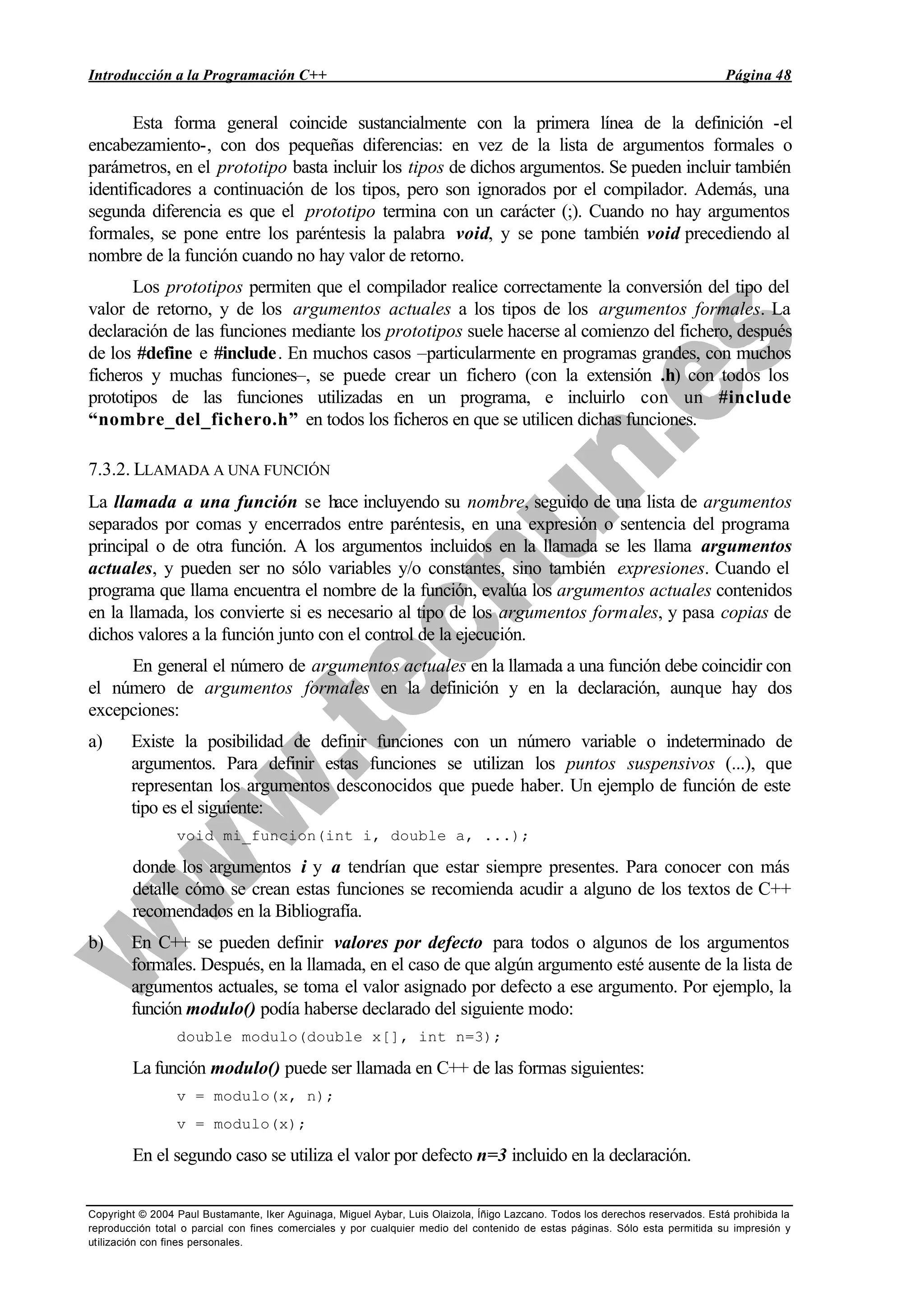 Introducción a la Programación C++ Página 48
Copyright © 2004 Paul Bustamante, Iker Aguinaga, Miguel Aybar, Luis Olaizola, Íñigo Lazcano. Todos los derechos reservados. Está prohibida la
reproducción total o parcial con fines comerciales y por cualquier medio del contenido de estas páginas. Sólo esta permitida su impresión y
utilización con fines personales.
Esta forma general coincide sustancialmente con la primera línea de la definición -el
encabezamiento-, con dos pequeñas diferencias: en vez de la lista de argumentos formales o
parámetros, en el prototipo basta incluir los tipos de dichos argumentos. Se pueden incluir también
identificadores a continuación de los tipos, pero son ignorados por el compilador. Además, una
segunda diferencia es que el prototipo termina con un carácter (;). Cuando no hay argumentos
formales, se pone entre los paréntesis la palabra void, y se pone también void precediendo al
nombre de la función cuando no hay valor de retorno.
Los prototipos permiten que el compilador realice correctamente la conversión del tipo del
valor de retorno, y de los argumentos actuales a los tipos de los argumentos formales. La
declaración de las funciones mediante los prototipos suele hacerse al comienzo del fichero, después
de los #define e #include. En muchos casos –particularmente en programas grandes, con muchos
ficheros y muchas funciones–, se puede crear un fichero (con la extensión .h) con todos los
prototipos de las funciones utilizadas en un programa, e incluirlo con un #include
“nombre_del_fichero.h” en todos los ficheros en que se utilicen dichas funciones.
7.3.2. LLAMADA A UNA FUNCIÓN
La llamada a una función se hace incluyendo su nombre, seguido de una lista de argumentos
separados por comas y encerrados entre paréntesis, en una expresión o sentencia del programa
principal o de otra función. A los argumentos incluidos en la llamada se les llama argumentos
actuales, y pueden ser no sólo variables y/o constantes, sino también expresiones. Cuando el
programa que llama encuentra el nombre de la función, evalúa los argumentos actuales contenidos
en la llamada, los convierte si es necesario al tipo de los argumentos formales, y pasa copias de
dichos valores a la función junto con el control de la ejecución.
En general el número de argumentos actuales en la llamada a una función debe coincidir con
el número de argumentos formales en la definición y en la declaración, aunque hay dos
excepciones:
a) Existe la posibilidad de definir funciones con un número variable o indeterminado de
argumentos. Para definir estas funciones se utilizan los puntos suspensivos (...), que
representan los argumentos desconocidos que puede haber. Un ejemplo de función de este
tipo es el siguiente:
void mi_funcion(int i, double a, ...);
donde los argumentos i y a tendrían que estar siempre presentes. Para conocer con más
detalle cómo se crean estas funciones se recomienda acudir a alguno de los textos de C++
recomendados en la Bibliografía.
b) En C++ se pueden definir valores por defecto para todos o algunos de los argumentos
formales. Después, en la llamada, en el caso de que algún argumento esté ausente de la lista de
argumentos actuales, se toma el valor asignado por defecto a ese argumento. Por ejemplo, la
función modulo() podía haberse declarado del siguiente modo:
double modulo(double x[], int n=3);
La función modulo() puede ser llamada en C++ de las formas siguientes:
v = modulo(x, n);
v = modulo(x);
En el segundo caso se utiliza el valor por defecto n=3 incluido en la declaración.
 