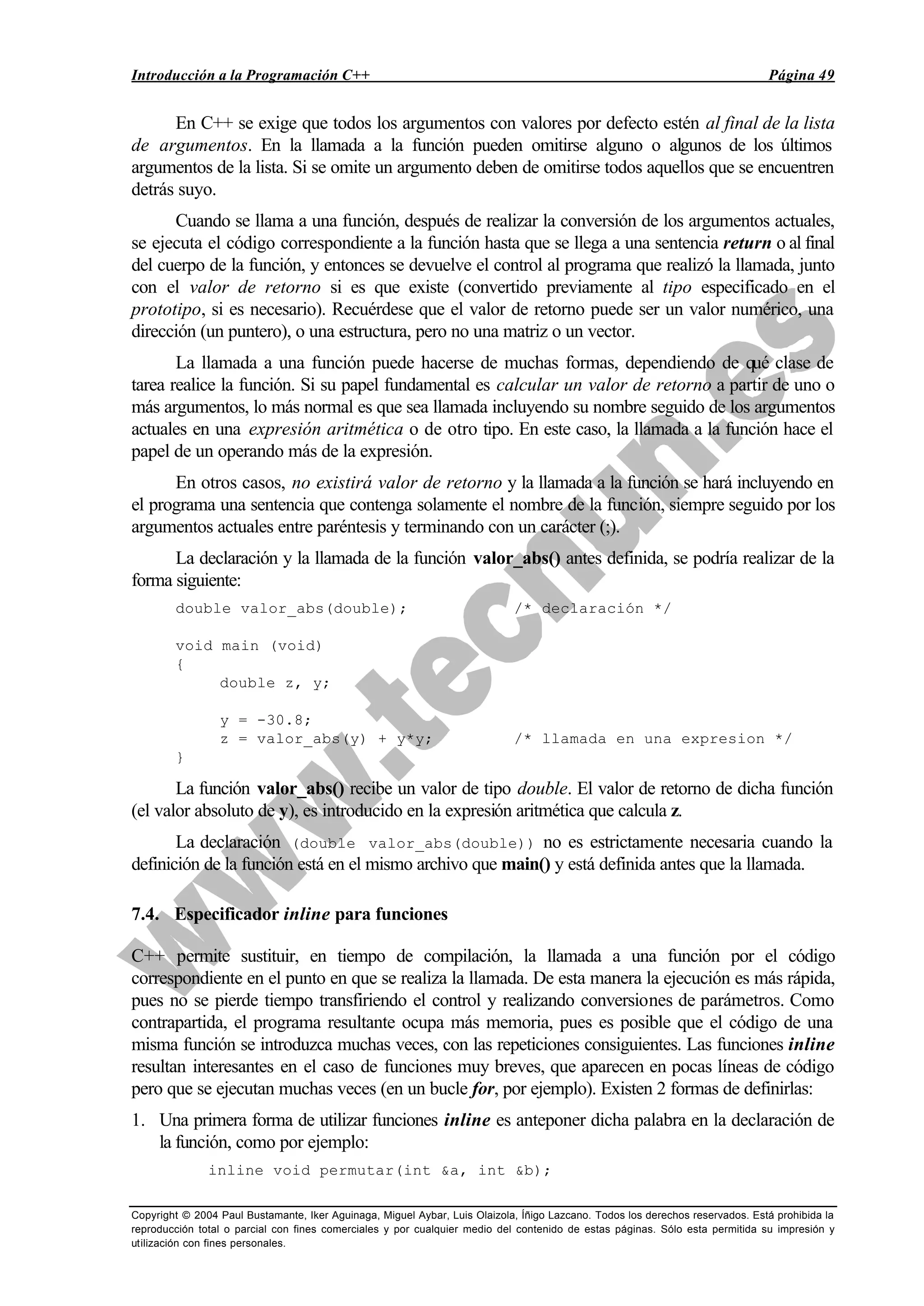 Introducción a la Programación C++ Página 49
Copyright © 2004 Paul Bustamante, Iker Aguinaga, Miguel Aybar, Luis Olaizola, Íñigo Lazcano. Todos los derechos reservados. Está prohibida la
reproducción total o parcial con fines comerciales y por cualquier medio del contenido de estas páginas. Sólo esta permitida su impresión y
utilización con fines personales.
En C++ se exige que todos los argumentos con valores por defecto estén al final de la lista
de argumentos. En la llamada a la función pueden omitirse alguno o algunos de los últimos
argumentos de la lista. Si se omite un argumento deben de omitirse todos aquellos que se encuentren
detrás suyo.
Cuando se llama a una función, después de realizar la conversión de los argumentos actuales,
se ejecuta el código correspondiente a la función hasta que se llega a una sentencia return o al final
del cuerpo de la función, y entonces se devuelve el control al programa que realizó la llamada, junto
con el valor de retorno si es que existe (convertido previamente al tipo especificado en el
prototipo, si es necesario). Recuérdese que el valor de retorno puede ser un valor numérico, una
dirección (un puntero), o una estructura, pero no una matriz o un vector.
La llamada a una función puede hacerse de muchas formas, dependiendo de qué clase de
tarea realice la función. Si su papel fundamental es calcular un valor de retorno a partir de uno o
más argumentos, lo más normal es que sea llamada incluyendo su nombre seguido de los argumentos
actuales en una expresión aritmética o de otro tipo. En este caso, la llamada a la función hace el
papel de un operando más de la expresión.
En otros casos, no existirá valor de retorno y la llamada a la función se hará incluyendo en
el programa una sentencia que contenga solamente el nombre de la función, siempre seguido por los
argumentos actuales entre paréntesis y terminando con un carácter (;).
La declaración y la llamada de la función valor_abs() antes definida, se podría realizar de la
forma siguiente:
double valor_abs(double); /* declaración */
void main (void)
{
double z, y;
y = -30.8;
z = valor_abs(y) + y*y; /* llamada en una expresion */
}
La función valor_abs() recibe un valor de tipo double. El valor de retorno de dicha función
(el valor absoluto de y), es introducido en la expresión aritmética que calcula z.
La declaración (double valor_abs(double)) no es estrictamente necesaria cuando la
definición de la función está en el mismo archivo que main() y está definida antes que la llamada.
7.4. Especificador inline para funciones
C++ permite sustituir, en tiempo de compilación, la llamada a una función por el código
correspondiente en el punto en que se realiza la llamada. De esta manera la ejecución es más rápida,
pues no se pierde tiempo transfiriendo el control y realizando conversiones de parámetros. Como
contrapartida, el programa resultante ocupa más memoria, pues es posible que el código de una
misma función se introduzca muchas veces, con las repeticiones consiguientes. Las funciones inline
resultan interesantes en el caso de funciones muy breves, que aparecen en pocas líneas de código
pero que se ejecutan muchas veces (en un bucle for, por ejemplo). Existen 2 formas de definirlas:
1. Una primera forma de utilizar funciones inline es anteponer dicha palabra en la declaración de
la función, como por ejemplo:
inline void permutar(int &a, int &b);
 