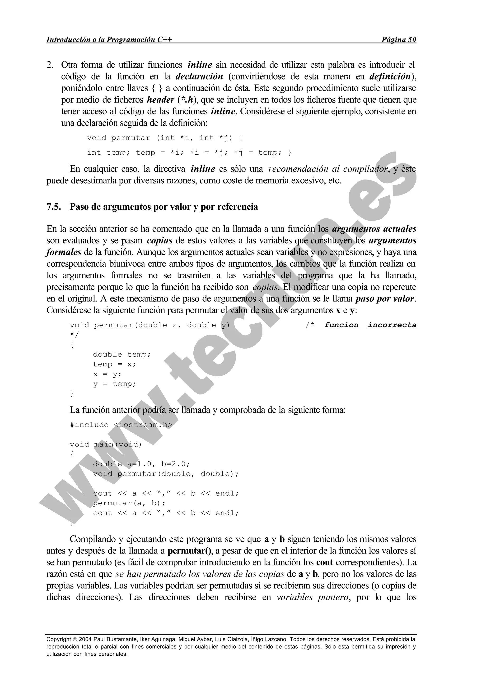Introducción a la Programación C++ Página 50
Copyright © 2004 Paul Bustamante, Iker Aguinaga, Miguel Aybar, Luis Olaizola, Íñigo Lazcano. Todos los derechos reservados. Está prohibida la
reproducción total o parcial con fines comerciales y por cualquier medio del contenido de estas páginas. Sólo esta permitida su impresión y
utilización con fines personales.
2. Otra forma de utilizar funciones inline sin necesidad de utilizar esta palabra es introducir el
código de la función en la declaración (convirtiéndose de esta manera en definición),
poniéndolo entre llaves { } a continuación de ésta. Este segundo procedimiento suele utilizarse
por medio de ficheros header (*.h), que se incluyen en todos los ficheros fuente que tienen que
tener acceso al código de las funciones inline. Considérese el siguiente ejemplo, consistente en
una declaración seguida de la definición:
void permutar (int *i, int *j) {
int temp; temp = *i; *i = *j; *j = temp; }
En cualquier caso, la directiva inline es sólo una recomendación al compilador, y éste
puede desestimarla por diversas razones, como coste de memoria excesivo, etc.
7.5. Paso de argumentos por valor y por referencia
En la sección anterior se ha comentado que en la llamada a una función los argumentos actuales
son evaluados y se pasan copias de estos valores a las variables que constituyen los argumentos
formales de la función. Aunque los argumentos actuales sean variables y no expresiones, y haya una
correspondencia biunívoca entre ambos tipos de argumentos, los cambios que la función realiza en
los argumentos formales no se trasmiten a las variables del programa que la ha llamado,
precisamente porque lo que la función ha recibido son copias. El modificar una copia no repercute
en el original. A este mecanismo de paso de argumentos a una función se le llama paso por valor.
Considérese la siguiente función para permutar el valor de sus dos argumentos x e y:
void permutar(double x, double y) /* funcion incorrecta
*/
{
double temp;
temp = x;
x = y;
y = temp;
}
La función anterior podría ser llamada y comprobada de la siguiente forma:
#include <iostream.h>
void main(void)
{
double a=1.0, b=2.0;
void permutar(double, double);
cout << a << “,” << b << endl;
permutar(a, b);
cout << a << “,” << b << endl;
}
Compilando y ejecutando este programa se ve que a y b siguen teniendo los mismos valores
antes y después de la llamada a permutar(), a pesar de que en el interior de la función los valores sí
se han permutado (es fácil de comprobar introduciendo en la función los cout correspondientes). La
razón está en que se han permutado los valores de las copias de a y b, pero no los valores de las
propias variables. Las variables podrían ser permutadas si se recibieran sus direcciones (o copias de
dichas direcciones). Las direcciones deben recibirse en variables puntero, por lo que los
 