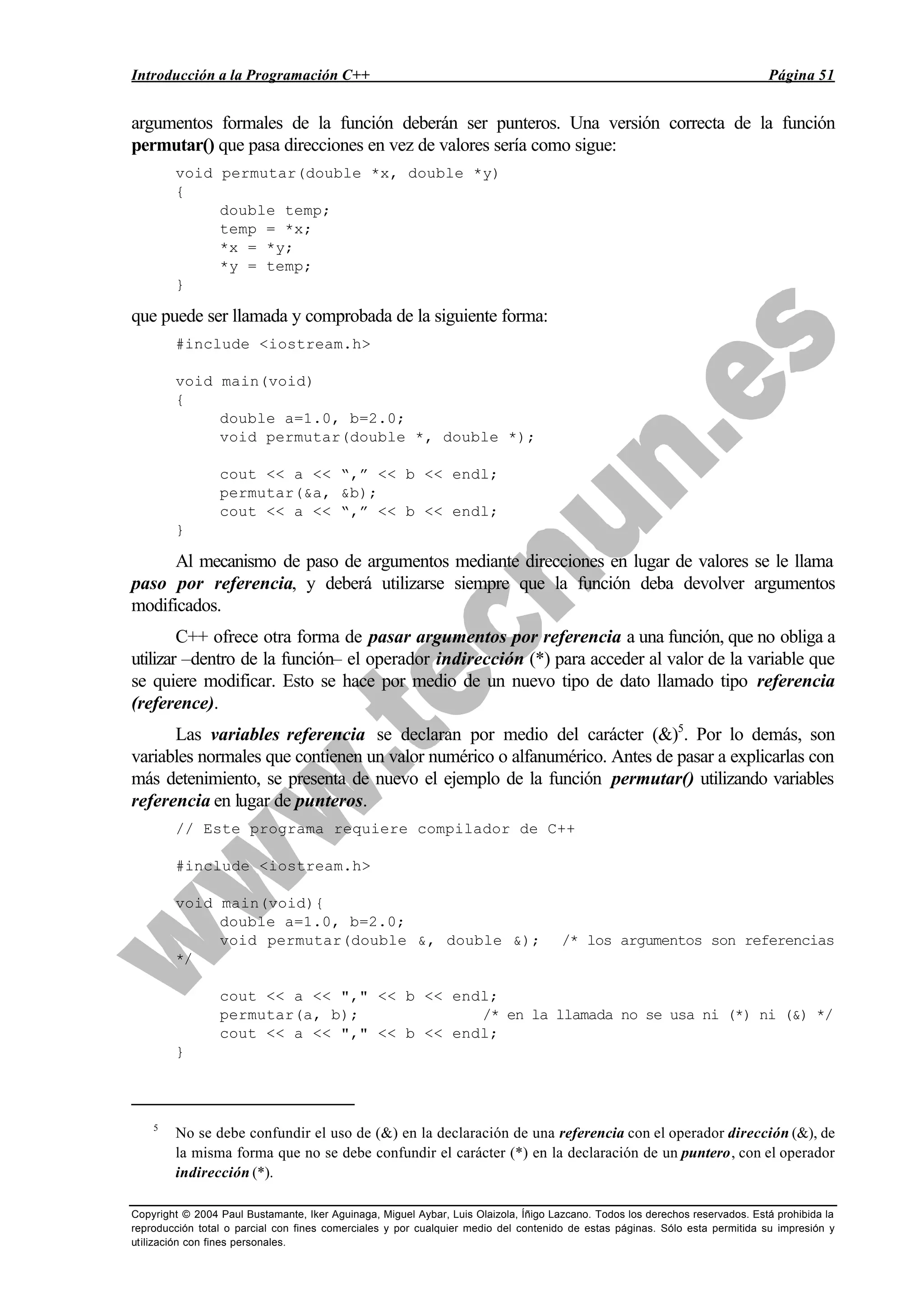 Introducción a la Programación C++ Página 51
Copyright © 2004 Paul Bustamante, Iker Aguinaga, Miguel Aybar, Luis Olaizola, Íñigo Lazcano. Todos los derechos reservados. Está prohibida la
reproducción total o parcial con fines comerciales y por cualquier medio del contenido de estas páginas. Sólo esta permitida su impresión y
utilización con fines personales.
argumentos formales de la función deberán ser punteros. Una versión correcta de la función
permutar() que pasa direcciones en vez de valores sería como sigue:
void permutar(double *x, double *y)
{
double temp;
temp = *x;
*x = *y;
*y = temp;
}
que puede ser llamada y comprobada de la siguiente forma:
#include <iostream.h>
void main(void)
{
double a=1.0, b=2.0;
void permutar(double *, double *);
cout << a << “,” << b << endl;
permutar(&a, &b);
cout << a << “,” << b << endl;
}
Al mecanismo de paso de argumentos mediante direcciones en lugar de valores se le llama
paso por referencia, y deberá utilizarse siempre que la función deba devolver argumentos
modificados.
C++ ofrece otra forma de pasar argumentos por referencia a una función, que no obliga a
utilizar –dentro de la función– el operador indirección (*) para acceder al valor de la variable que
se quiere modificar. Esto se hace por medio de un nuevo tipo de dato llamado tipo referencia
(reference).
Las variables referencia se declaran por medio del carácter (&)5
. Por lo demás, son
variables normales que contienen un valor numérico o alfanumérico. Antes de pasar a explicarlas con
más detenimiento, se presenta de nuevo el ejemplo de la función permutar() utilizando variables
referencia en lugar de punteros.
// Este programa requiere compilador de C++
#include <iostream.h>
void main(void){
double a=1.0, b=2.0;
void permutar(double &, double &); /* los argumentos son referencias
*/
cout << a << "," << b << endl;
permutar(a, b); /* en la llamada no se usa ni (*) ni (&) */
cout << a << "," << b << endl;
}
5
No se debe confundir el uso de (&) en la declaración de una referencia con el operador dirección (&), de
la misma forma que no se debe confundir el carácter (*) en la declaración de un puntero, con el operador
indirección (*).
 