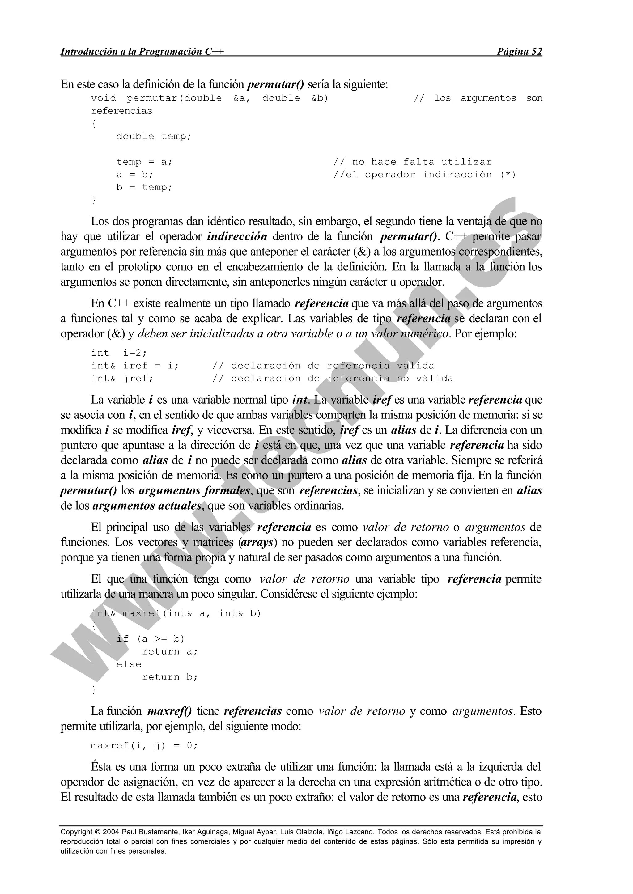 Introducción a la Programación C++ Página 52
Copyright © 2004 Paul Bustamante, Iker Aguinaga, Miguel Aybar, Luis Olaizola, Íñigo Lazcano. Todos los derechos reservados. Está prohibida la
reproducción total o parcial con fines comerciales y por cualquier medio del contenido de estas páginas. Sólo esta permitida su impresión y
utilización con fines personales.
En este caso la definición de la función permutar() sería la siguiente:
void permutar(double &a, double &b) // los argumentos son
referencias
{
double temp;
temp = a; // no hace falta utilizar
a = b; //el operador indirección (*)
b = temp;
}
Los dos programas dan idéntico resultado, sin embargo, el segundo tiene la ventaja de que no
hay que utilizar el operador indirección dentro de la función permutar(). C++ permite pasar
argumentos por referencia sin más que anteponer el carácter (&) a los argumentos correspondientes,
tanto en el prototipo como en el encabezamiento de la definición. En la llamada a la función los
argumentos se ponen directamente, sin anteponerles ningún carácter u operador.
En C++ existe realmente un tipo llamado referencia que va más allá del paso de argumentos
a funciones tal y como se acaba de explicar. Las variables de tipo referencia se declaran con el
operador (&) y deben ser inicializadas a otra variable o a un valor numérico. Por ejemplo:
int i=2;
int& iref = i; // declaración de referencia válida
int& jref; // declaración de referencia no válida
La variable i es una variable normal tipo int. La variable iref es una variable referencia que
se asocia con i, en el sentido de que ambas variables comparten la misma posición de memoria: si se
modifica i se modifica iref, y viceversa. En este sentido, iref es un alias de i. La diferencia con un
puntero que apuntase a la dirección de i está en que, una vez que una variable referencia ha sido
declarada como alias de i no puede ser declarada como alias de otra variable. Siempre se referirá
a la misma posición de memoria. Es como un puntero a una posición de memoria fija. En la función
permutar() los argumentos formales, que son referencias, se inicializan y se convierten en alias
de los argumentos actuales, que son variables ordinarias.
El principal uso de las variables referencia es como valor de retorno o argumentos de
funciones. Los vectores y matrices (arrays) no pueden ser declarados como variables referencia,
porque ya tienen una forma propia y natural de ser pasados como argumentos a una función.
El que una función tenga como valor de retorno una variable tipo referencia permite
utilizarla de una manera un poco singular. Considérese el siguiente ejemplo:
int& maxref(int& a, int& b)
{
if (a >= b)
return a;
else
return b;
}
La función maxref() tiene referencias como valor de retorno y como argumentos. Esto
permite utilizarla, por ejemplo, del siguiente modo:
maxref(i, j) = 0;
Ésta es una forma un poco extraña de utilizar una función: la llamada está a la izquierda del
operador de asignación, en vez de aparecer a la derecha en una expresión aritmética o de otro tipo.
El resultado de esta llamada también es un poco extraño: el valor de retorno es una referencia, esto
 