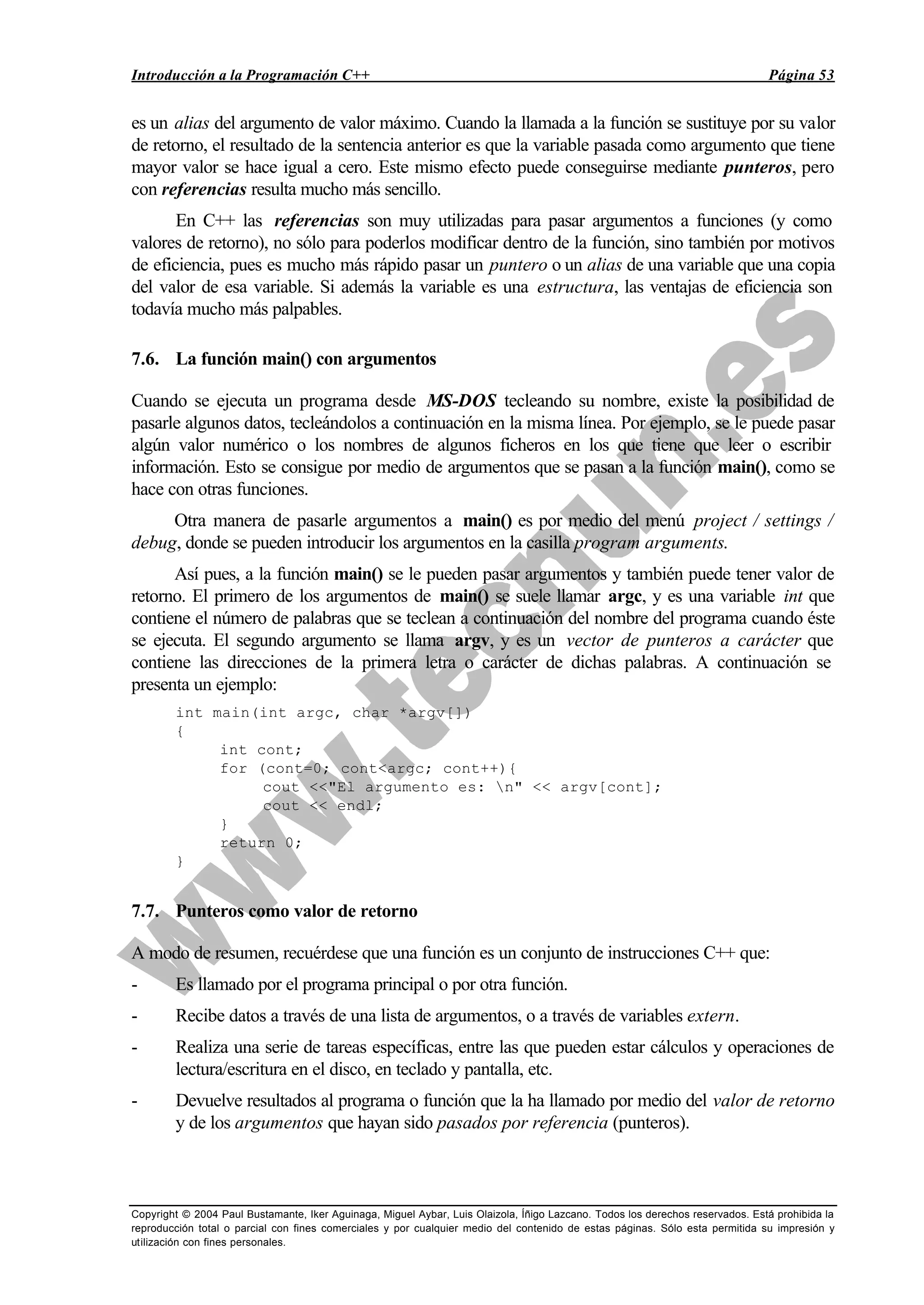 Introducción a la Programación C++ Página 53
Copyright © 2004 Paul Bustamante, Iker Aguinaga, Miguel Aybar, Luis Olaizola, Íñigo Lazcano. Todos los derechos reservados. Está prohibida la
reproducción total o parcial con fines comerciales y por cualquier medio del contenido de estas páginas. Sólo esta permitida su impresión y
utilización con fines personales.
es un alias del argumento de valor máximo. Cuando la llamada a la función se sustituye por su valor
de retorno, el resultado de la sentencia anterior es que la variable pasada como argumento que tiene
mayor valor se hace igual a cero. Este mismo efecto puede conseguirse mediante punteros, pero
con referencias resulta mucho más sencillo.
En C++ las referencias son muy utilizadas para pasar argumentos a funciones (y como
valores de retorno), no sólo para poderlos modificar dentro de la función, sino también por motivos
de eficiencia, pues es mucho más rápido pasar un puntero o un alias de una variable que una copia
del valor de esa variable. Si además la variable es una estructura, las ventajas de eficiencia son
todavía mucho más palpables.
7.6. La función main() con argumentos
Cuando se ejecuta un programa desde MS-DOS tecleando su nombre, existe la posibilidad de
pasarle algunos datos, tecleándolos a continuación en la misma línea. Por ejemplo, se le puede pasar
algún valor numérico o los nombres de algunos ficheros en los que tiene que leer o escribir
información. Esto se consigue por medio de argumentos que se pasan a la función main(), como se
hace con otras funciones.
Otra manera de pasarle argumentos a main() es por medio del menú project / settings /
debug, donde se pueden introducir los argumentos en la casilla program arguments.
Así pues, a la función main() se le pueden pasar argumentos y también puede tener valor de
retorno. El primero de los argumentos de main() se suele llamar argc, y es una variable int que
contiene el número de palabras que se teclean a continuación del nombre del programa cuando éste
se ejecuta. El segundo argumento se llama argv, y es un vector de punteros a carácter que
contiene las direcciones de la primera letra o carácter de dichas palabras. A continuación se
presenta un ejemplo:
int main(int argc, char *argv[])
{
int cont;
for (cont=0; cont<argc; cont++){
cout <<"El argumento es: n" << argv[cont];
cout << endl;
}
return 0;
}
7.7. Punteros como valor de retorno
A modo de resumen, recuérdese que una función es un conjunto de instrucciones C++ que:
- Es llamado por el programa principal o por otra función.
- Recibe datos a través de una lista de argumentos, o a través de variables extern.
- Realiza una serie de tareas específicas, entre las que pueden estar cálculos y operaciones de
lectura/escritura en el disco, en teclado y pantalla, etc.
- Devuelve resultados al programa o función que la ha llamado por medio del valor de retorno
y de los argumentos que hayan sido pasados por referencia (punteros).
 
