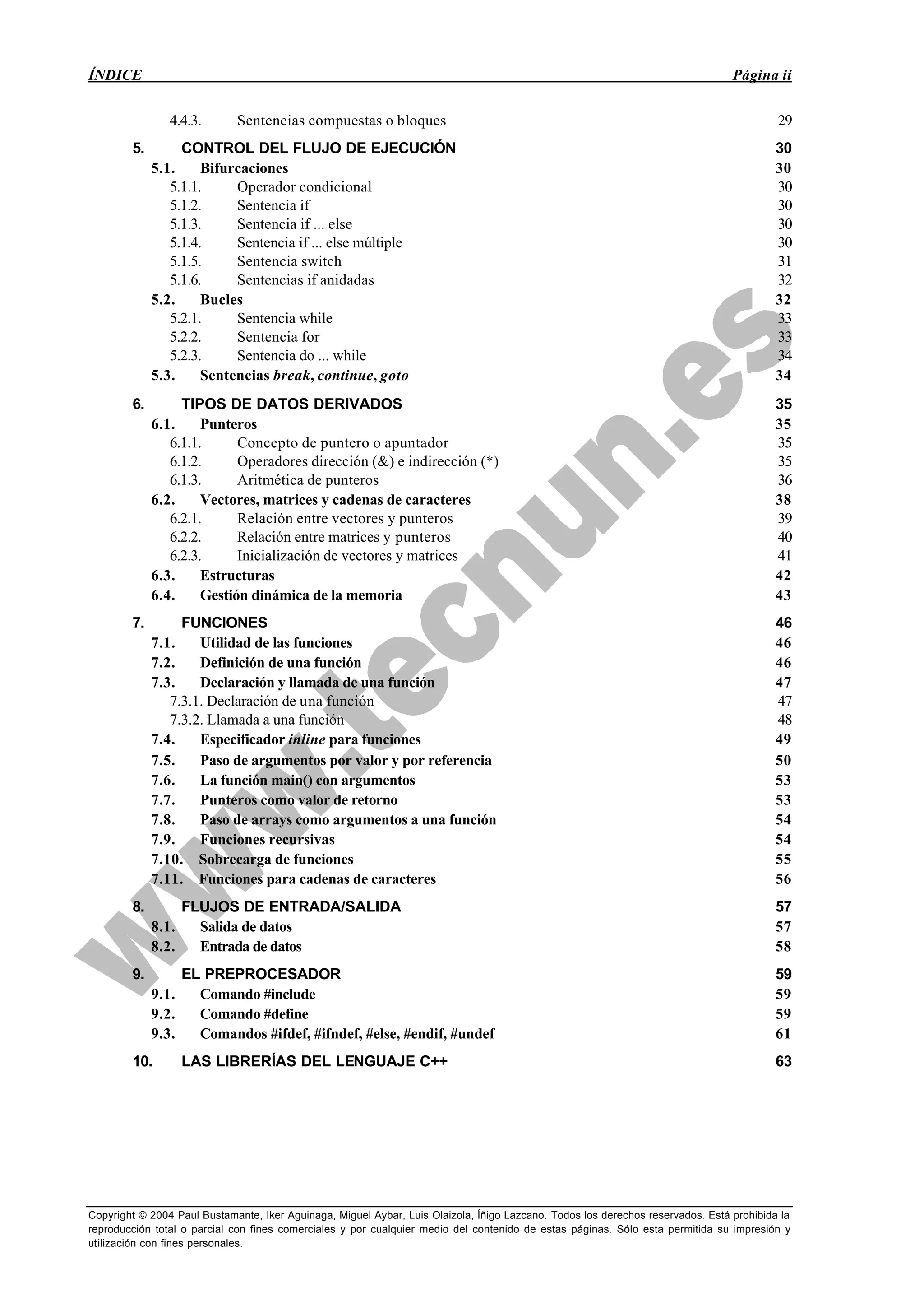 ÍNDICE Página ii
Copyright © 2004 Paul Bustamante, Iker Aguinaga, Miguel Aybar, Luis Olaizola, Íñigo Lazcano. Todos los derechos reservados. Está prohibida la
reproducción total o parcial con fines comerciales y por cualquier medio del contenido de estas páginas. Sólo esta permitida su impresión y
utilización con fines personales.
4.4.3. Sentencias compuestas o bloques 29
5. CONTROL DEL FLUJO DE EJECUCIÓN 30
5.1. Bifurcaciones 30
5.1.1. Operador condicional 30
5.1.2. Sentencia if 30
5.1.3. Sentencia if ... else 30
5.1.4. Sentencia if ... else múltiple 30
5.1.5. Sentencia switch 31
5.1.6. Sentencias if anidadas 32
5.2. Bucles 32
5.2.1. Sentencia while 33
5.2.2. Sentencia for 33
5.2.3. Sentencia do ... while 34
5.3. Sentencias break, continue, goto 34
6. TIPOS DE DATOS DERIVADOS 35
6.1. Punteros 35
6.1.1. Concepto de puntero o apuntador 35
6.1.2. Operadores dirección (&) e indirección (*) 35
6.1.3. Aritmética de punteros 36
6.2. Vectores, matrices y cadenas de caracteres 38
6.2.1. Relación entre vectores y punteros 39
6.2.2. Relación entre matrices y punteros 40
6.2.3. Inicialización de vectores y matrices 41
6.3. Estructuras 42
6.4. Gestión dinámica de la memoria 43
7. FUNCIONES 46
7.1. Utilidad de las funciones 46
7.2. Definición de una función 46
7.3. Declaración y llamada de una función 47
7.3.1. Declaración de una función 47
7.3.2. Llamada a una función 48
7.4. Especificador inline para funciones 49
7.5. Paso de argumentos por valor y por referencia 50
7.6. La función main() con argumentos 53
7.7. Punteros como valor de retorno 53
7.8. Paso de arrays como argumentos a una función 54
7.9. Funciones recursivas 54
7.10. Sobrecarga de funciones 55
7.11. Funciones para cadenas de caracteres 56
8. FLUJOS DE ENTRADA/SALIDA 57
8.1. Salida de datos 57
8.2. Entrada de datos 58
9. EL PREPROCESADOR 59
9.1. Comando #include 59
9.2. Comando #define 59
9.3. Comandos #ifdef, #ifndef, #else, #endif, #undef 61
10. LAS LIBRERÍAS DEL LENGUAJE C++ 63
 