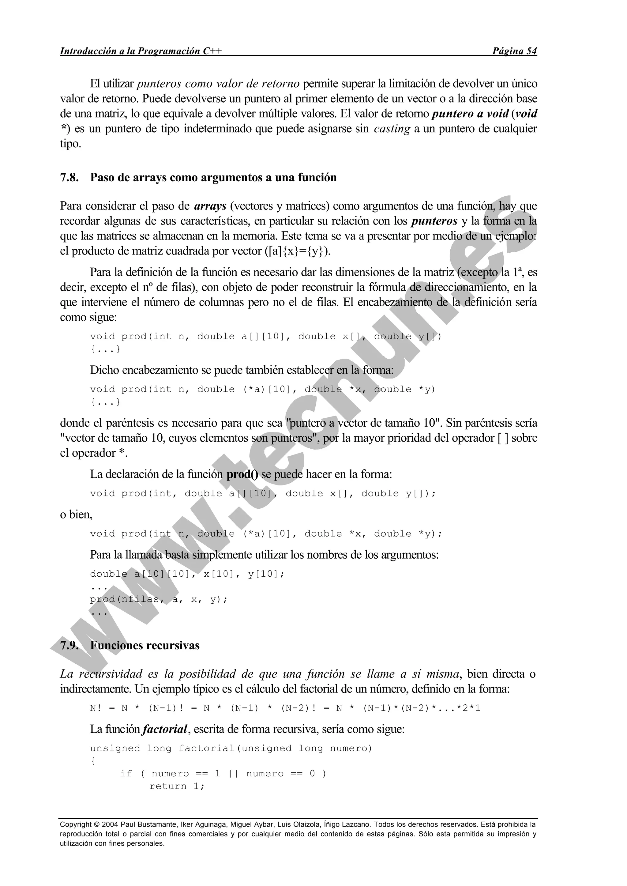 Introducción a la Programación C++ Página 54
Copyright © 2004 Paul Bustamante, Iker Aguinaga, Miguel Aybar, Luis Olaizola, Íñigo Lazcano. Todos los derechos reservados. Está prohibida la
reproducción total o parcial con fines comerciales y por cualquier medio del contenido de estas páginas. Sólo esta permitida su impresión y
utilización con fines personales.
El utilizar punteros como valor de retorno permite superar la limitación de devolver un único
valor de retorno. Puede devolverse un puntero al primer elemento de un vector o a la dirección base
de una matriz, lo que equivale a devolver múltiple valores. El valor de retorno puntero a void (void
*) es un puntero de tipo indeterminado que puede asignarse sin casting a un puntero de cualquier
tipo.
7.8. Paso de arrays como argumentos a una función
Para considerar el paso de arrays (vectores y matrices) como argumentos de una función, hay que
recordar algunas de sus características, en particular su relación con los punteros y la forma en la
que las matrices se almacenan en la memoria. Este tema se va a presentar por medio de un ejemplo:
el producto de matriz cuadrada por vector ([a]{x}={y}).
Para la definición de la función es necesario dar las dimensiones de la matriz (excepto la 1ª, es
decir, excepto el nº de filas), con objeto de poder reconstruir la fórmula de direccionamiento, en la
que interviene el número de columnas pero no el de filas. El encabezamiento de la definición sería
como sigue:
void prod(int n, double a[][10], double x[], double y[])
{...}
Dicho encabezamiento se puede también establecer en la forma:
void prod(int n, double (*a)[10], double *x, double *y)
{...}
donde el paréntesis es necesario para que sea "puntero a vector de tamaño 10". Sin paréntesis sería
"vector de tamaño 10, cuyos elementos son punteros", por la mayor prioridad del operador [ ] sobre
el operador *.
La declaración de la función prod() se puede hacer en la forma:
void prod(int, double a[][10], double x[], double y[]);
o bien,
void prod(int n, double (*a)[10], double *x, double *y);
Para la llamada basta simplemente utilizar los nombres de los argumentos:
double a[10][10], x[10], y[10];
...
prod(nfilas, a, x, y);
...
7.9. Funciones recursivas
La recursividad es la posibilidad de que una función se llame a sí misma, bien directa o
indirectamente. Un ejemplo típico es el cálculo del factorial de un número, definido en la forma:
N! = N * (N-1)! = N * (N-1) * (N-2)! = N * (N-1)*(N-2)*...*2*1
La función factorial, escrita de forma recursiva, sería como sigue:
unsigned long factorial(unsigned long numero)
{
if ( numero == 1 || numero == 0 )
return 1;
 