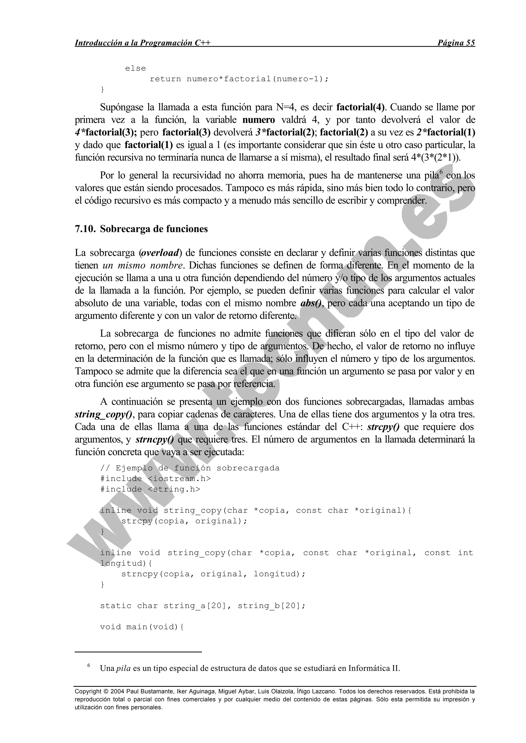 Introducción a la Programación C++ Página 55
Copyright © 2004 Paul Bustamante, Iker Aguinaga, Miguel Aybar, Luis Olaizola, Íñigo Lazcano. Todos los derechos reservados. Está prohibida la
reproducción total o parcial con fines comerciales y por cualquier medio del contenido de estas páginas. Sólo esta permitida su impresión y
utilización con fines personales.
else
return numero*factorial(numero-1);
}
Supóngase la llamada a esta función para N=4, es decir factorial(4). Cuando se llame por
primera vez a la función, la variable numero valdrá 4, y por tanto devolverá el valor de
4*factorial(3); pero factorial(3) devolverá 3*factorial(2); factorial(2) a su vez es 2*factorial(1)
y dado que factorial(1) es igual a 1 (es importante considerar que sin éste u otro caso particular, la
función recursiva no terminaría nunca de llamarse a sí misma), el resultado final será 4*(3*(2*1)).
Por lo general la recursividad no ahorra memoria, pues ha de mantenerse una pila6
con los
valores que están siendo procesados. Tampoco es más rápida, sino más bien todo lo contrario, pero
el código recursivo es más compacto y a menudo más sencillo de escribir y comprender.
7.10. Sobrecarga de funciones
La sobrecarga (overload) de funciones consiste en declarar y definir varias funciones distintas que
tienen un mismo nombre. Dichas funciones se definen de forma diferente. En el momento de la
ejecución se llama a una u otra función dependiendo del número y/o tipo de los argumentos actuales
de la llamada a la función. Por ejemplo, se pueden definir varias funciones para calcular el valor
absoluto de una variable, todas con el mismo nombre abs(), pero cada una aceptando un tipo de
argumento diferente y con un valor de retorno diferente.
La sobrecarga de funciones no admite funciones que difieran sólo en el tipo del valor de
retorno, pero con el mismo número y tipo de argumentos. De hecho, el valor de retorno no influye
en la determinación de la función que es llamada; sólo influyen el número y tipo de los argumentos.
Tampoco se admite que la diferencia sea el que en una función un argumento se pasa por valor y en
otra función ese argumento se pasa por referencia.
A continuación se presenta un ejemplo con dos funciones sobrecargadas, llamadas ambas
string_copy(), para copiar cadenas de caracteres. Una de ellas tiene dos argumentos y la otra tres.
Cada una de ellas llama a una de las funciones estándar del C++: strcpy() que requiere dos
argumentos, y strncpy() que requiere tres. El número de argumentos en la llamada determinará la
función concreta que vaya a ser ejecutada:
// Ejemplo de función sobrecargada
#include <iostream.h>
#include <string.h>
inline void string_copy(char *copia, const char *original){
strcpy(copia, original);
}
inline void string_copy(char *copia, const char *original, const int
longitud){
strncpy(copia, original, longitud);
}
static char string_a[20], string_b[20];
void main(void){
6
Una pila es un tipo especial de estructura de datos que se estudiará en Informática II.
 