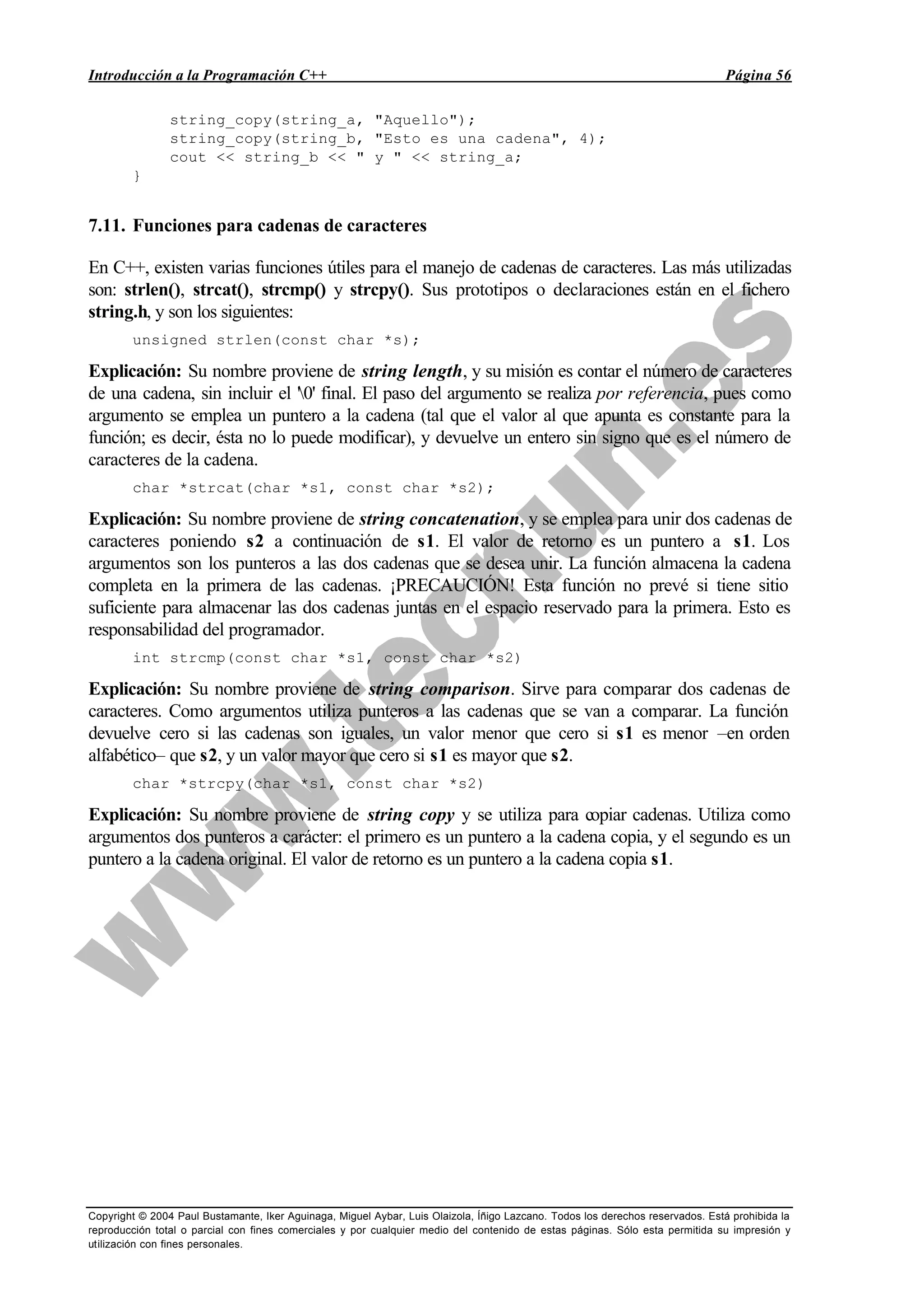 Introducción a la Programación C++ Página 56
Copyright © 2004 Paul Bustamante, Iker Aguinaga, Miguel Aybar, Luis Olaizola, Íñigo Lazcano. Todos los derechos reservados. Está prohibida la
reproducción total o parcial con fines comerciales y por cualquier medio del contenido de estas páginas. Sólo esta permitida su impresión y
utilización con fines personales.
string_copy(string_a, "Aquello");
string_copy(string_b, "Esto es una cadena", 4);
cout << string_b << " y " << string_a;
}
7.11. Funciones para cadenas de caracteres
En C++, existen varias funciones útiles para el manejo de cadenas de caracteres. Las más utilizadas
son: strlen(), strcat(), strcmp() y strcpy(). Sus prototipos o declaraciones están en el fichero
string.h, y son los siguientes:
unsigned strlen(const char *s);
Explicación: Su nombre proviene de string length, y su misión es contar el número de caracteres
de una cadena, sin incluir el '0' final. El paso del argumento se realiza por referencia, pues como
argumento se emplea un puntero a la cadena (tal que el valor al que apunta es constante para la
función; es decir, ésta no lo puede modificar), y devuelve un entero sin signo que es el número de
caracteres de la cadena.
char *strcat(char *s1, const char *s2);
Explicación: Su nombre proviene de string concatenation, y se emplea para unir dos cadenas de
caracteres poniendo s2 a continuación de s1. El valor de retorno es un puntero a s1. Los
argumentos son los punteros a las dos cadenas que se desea unir. La función almacena la cadena
completa en la primera de las cadenas. ¡PRECAUCIÓN! Esta función no prevé si tiene sitio
suficiente para almacenar las dos cadenas juntas en el espacio reservado para la primera. Esto es
responsabilidad del programador.
int strcmp(const char *s1, const char *s2)
Explicación: Su nombre proviene de string comparison. Sirve para comparar dos cadenas de
caracteres. Como argumentos utiliza punteros a las cadenas que se van a comparar. La función
devuelve cero si las cadenas son iguales, un valor menor que cero si s1 es menor –en orden
alfabético– que s2, y un valor mayor que cero si s1 es mayor que s2.
char *strcpy(char *s1, const char *s2)
Explicación: Su nombre proviene de string copy y se utiliza para copiar cadenas. Utiliza como
argumentos dos punteros a carácter: el primero es un puntero a la cadena copia, y el segundo es un
puntero a la cadena original. El valor de retorno es un puntero a la cadena copia s1.
 