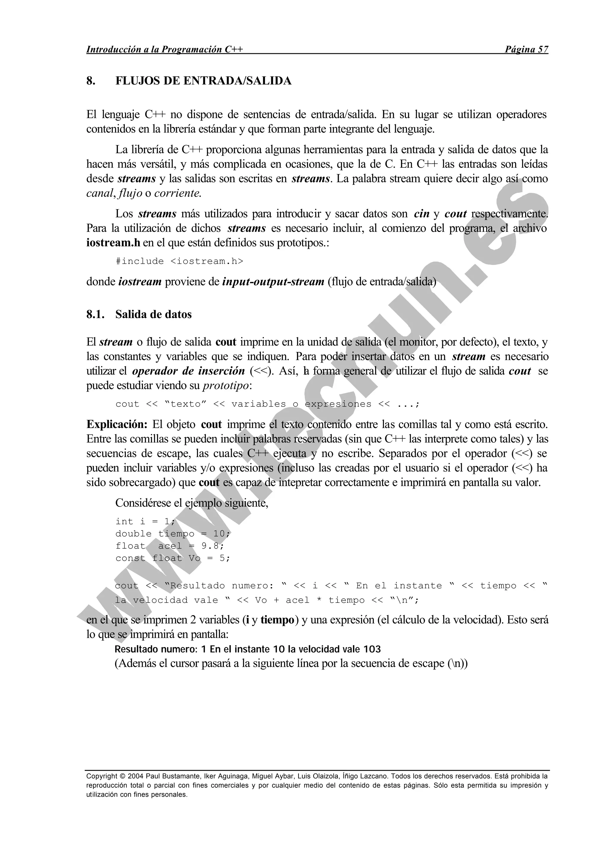 Introducción a la Programación C++ Página 57
Copyright © 2004 Paul Bustamante, Iker Aguinaga, Miguel Aybar, Luis Olaizola, Íñigo Lazcano. Todos los derechos reservados. Está prohibida la
reproducción total o parcial con fines comerciales y por cualquier medio del contenido de estas páginas. Sólo esta permitida su impresión y
utilización con fines personales.
8. FLUJOS DE ENTRADA/SALIDA
El lenguaje C++ no dispone de sentencias de entrada/salida. En su lugar se utilizan operadores
contenidos en la librería estándar y que forman parte integrante del lenguaje.
La librería de C++ proporciona algunas herramientas para la entrada y salida de datos que la
hacen más versátil, y más complicada en ocasiones, que la de C. En C++ las entradas son leídas
desde streams y las salidas son escritas en streams. La palabra stream quiere decir algo así como
canal, flujo o corriente.
Los streams más utilizados para introducir y sacar datos son cin y cout respectivamente.
Para la utilización de dichos streams es necesario incluir, al comienzo del programa, el archivo
iostream.h en el que están definidos sus prototipos.:
#include <iostream.h>
donde iostream proviene de input-output-stream (flujo de entrada/salida)
8.1. Salida de datos
El stream o flujo de salida cout imprime en la unidad de salida (el monitor, por defecto), el texto, y
las constantes y variables que se indiquen. Para poder insertar datos en un stream es necesario
utilizar el operador de inserción (<<). Así, la forma general de utilizar el flujo de salida cout se
puede estudiar viendo su prototipo:
cout << “texto” << variables o expresiones << ...;
Explicación: El objeto cout imprime el texto contenido entre las comillas tal y como está escrito.
Entre las comillas se pueden incluir palabras reservadas (sin que C++ las interprete como tales) y las
secuencias de escape, las cuales C++ ejecuta y no escribe. Separados por el operador (<<) se
pueden incluir variables y/o expresiones (incluso las creadas por el usuario si el operador (<<) ha
sido sobrecargado) que cout es capaz de intepretar correctamente e imprimirá en pantalla su valor.
Considérese el ejemplo siguiente,
int i = 1;
double tiempo = 10;
float acel = 9.8;
const float Vo = 5;
cout << “Resultado numero: “ << i << “ En el instante “ << tiempo << “
la velocidad vale “ << Vo + acel * tiempo << “n”;
en el que se imprimen 2 variables (i y tiempo) y una expresión (el cálculo de la velocidad). Esto será
lo que se imprimirá en pantalla:
Resultado numero: 1 En el instante 10 la velocidad vale 103
(Además el cursor pasará a la siguiente línea por la secuencia de escape (n))
 