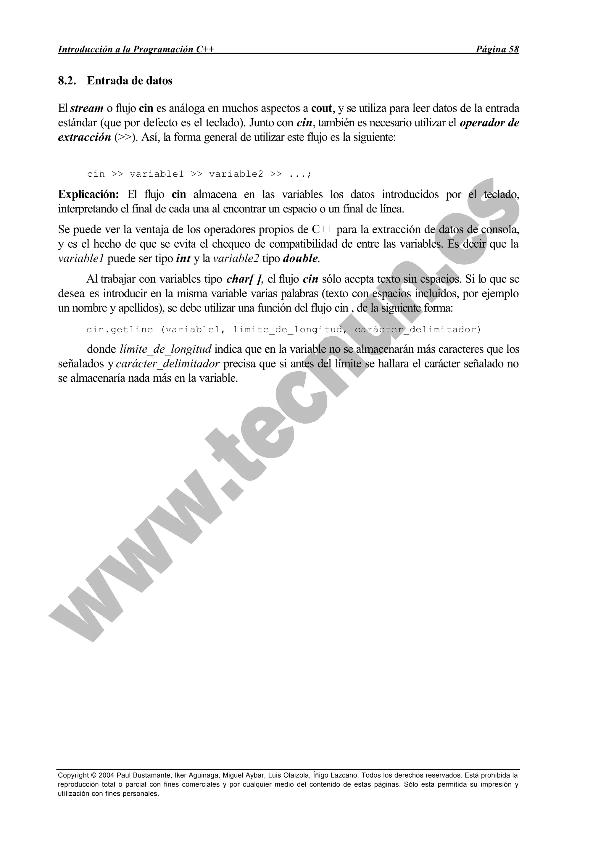Introducción a la Programación C++ Página 58
Copyright © 2004 Paul Bustamante, Iker Aguinaga, Miguel Aybar, Luis Olaizola, Íñigo Lazcano. Todos los derechos reservados. Está prohibida la
reproducción total o parcial con fines comerciales y por cualquier medio del contenido de estas páginas. Sólo esta permitida su impresión y
utilización con fines personales.
8.2. Entrada de datos
El stream o flujo cin es análoga en muchos aspectos a cout, y se utiliza para leer datos de la entrada
estándar (que por defecto es el teclado). Junto con cin, también es necesario utilizar el operador de
extracción (>>). Así, la forma general de utilizar este flujo es la siguiente:
cin >> variable1 >> variable2 >> ...;
Explicación: El flujo cin almacena en las variables los datos introducidos por el teclado,
interpretando el final de cada una al encontrar un espacio o un final de línea.
Se puede ver la ventaja de los operadores propios de C++ para la extracción de datos de consola,
y es el hecho de que se evita el chequeo de compatibilidad de entre las variables. Es decir que la
variable1 puede ser tipo int y la variable2 tipo double.
Al trabajar con variables tipo char[ ], el flujo cin sólo acepta texto sin espacios. Si lo que se
desea es introducir en la misma variable varias palabras (texto con espacios incluidos, por ejemplo
un nombre y apellidos), se debe utilizar una función del flujo cin , de la siguiente forma:
cin.getline (variable1, límite_de_longitud, carácter_delimitador)
donde límite_de_longitud indica que en la variable no se almacenarán más caracteres que los
señalados y carácter_delimitador precisa que si antes del límite se hallara el carácter señalado no
se almacenaría nada más en la variable.
 