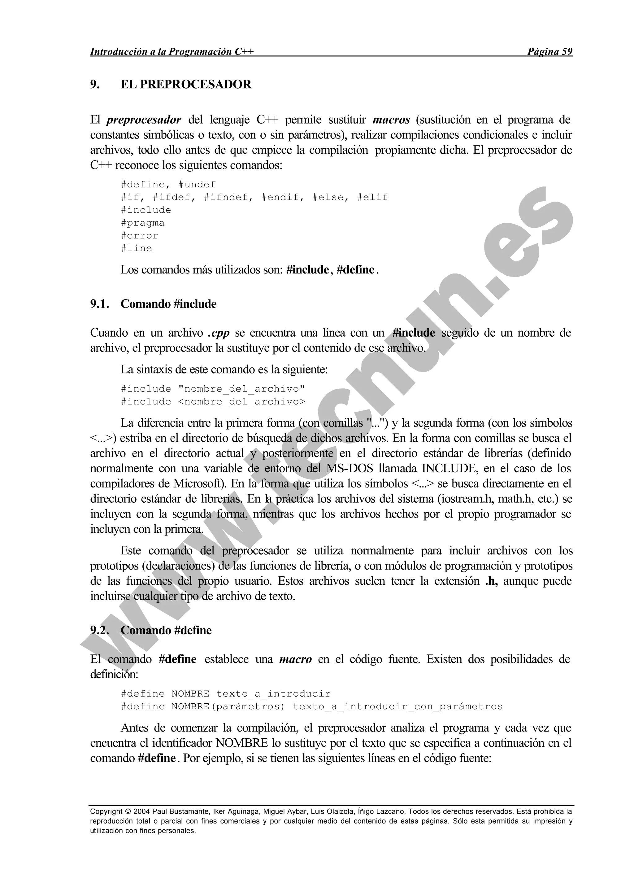 Introducción a la Programación C++ Página 59
Copyright © 2004 Paul Bustamante, Iker Aguinaga, Miguel Aybar, Luis Olaizola, Íñigo Lazcano. Todos los derechos reservados. Está prohibida la
reproducción total o parcial con fines comerciales y por cualquier medio del contenido de estas páginas. Sólo esta permitida su impresión y
utilización con fines personales.
9. EL PREPROCESADOR
El preprocesador del lenguaje C++ permite sustituir macros (sustitución en el programa de
constantes simbólicas o texto, con o sin parámetros), realizar compilaciones condicionales e incluir
archivos, todo ello antes de que empiece la compilación propiamente dicha. El preprocesador de
C++ reconoce los siguientes comandos:
#define, #undef
#if, #ifdef, #ifndef, #endif, #else, #elif
#include
#pragma
#error
#line
Los comandos más utilizados son: #include, #define.
9.1. Comando #include
Cuando en un archivo .cpp se encuentra una línea con un #include seguido de un nombre de
archivo, el preprocesador la sustituye por el contenido de ese archivo.
La sintaxis de este comando es la siguiente:
#include "nombre_del_archivo"
#include <nombre_del_archivo>
La diferencia entre la primera forma (con comillas "...") y la segunda forma (con los símbolos
<...>) estriba en el directorio de búsqueda de dichos archivos. En la forma con comillas se busca el
archivo en el directorio actual y posteriormente en el directorio estándar de librerías (definido
normalmente con una variable de entorno del MS-DOS llamada INCLUDE, en el caso de los
compiladores de Microsoft). En la forma que utiliza los símbolos <...> se busca directamente en el
directorio estándar de librerías. En la práctica los archivos del sistema (iostream.h, math.h, etc.) se
incluyen con la segunda forma, mientras que los archivos hechos por el propio programador se
incluyen con la primera.
Este comando del preprocesador se utiliza normalmente para incluir archivos con los
prototipos (declaraciones) de las funciones de librería, o con módulos de programación y prototipos
de las funciones del propio usuario. Estos archivos suelen tener la extensión .h, aunque puede
incluirse cualquier tipo de archivo de texto.
9.2. Comando #define
El comando #define establece una macro en el código fuente. Existen dos posibilidades de
definición:
#define NOMBRE texto_a_introducir
#define NOMBRE(parámetros) texto_a_introducir_con_parámetros
Antes de comenzar la compilación, el preprocesador analiza el programa y cada vez que
encuentra el identificador NOMBRE lo sustituye por el texto que se especifica a continuación en el
comando #define. Por ejemplo, si se tienen las siguientes líneas en el código fuente:
 