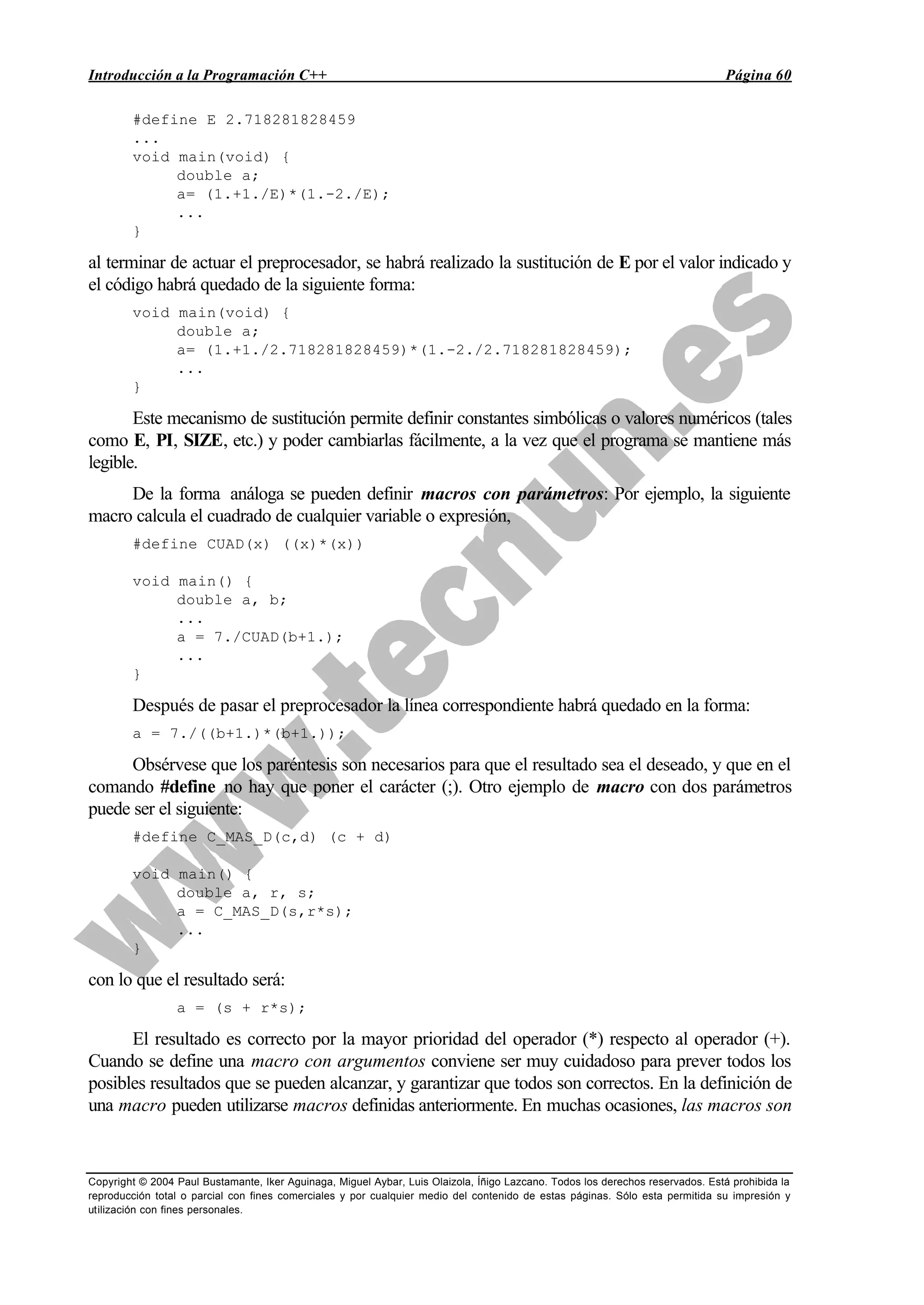 Introducción a la Programación C++ Página 60
Copyright © 2004 Paul Bustamante, Iker Aguinaga, Miguel Aybar, Luis Olaizola, Íñigo Lazcano. Todos los derechos reservados. Está prohibida la
reproducción total o parcial con fines comerciales y por cualquier medio del contenido de estas páginas. Sólo esta permitida su impresión y
utilización con fines personales.
#define E 2.718281828459
...
void main(void) {
double a;
a= (1.+1./E)*(1.-2./E);
...
}
al terminar de actuar el preprocesador, se habrá realizado la sustitución de E por el valor indicado y
el código habrá quedado de la siguiente forma:
void main(void) {
double a;
a= (1.+1./2.718281828459)*(1.-2./2.718281828459);
...
}
Este mecanismo de sustitución permite definir constantes simbólicas o valores numéricos (tales
como E, PI, SIZE, etc.) y poder cambiarlas fácilmente, a la vez que el programa se mantiene más
legible.
De la forma análoga se pueden definir macros con parámetros: Por ejemplo, la siguiente
macro calcula el cuadrado de cualquier variable o expresión,
#define CUAD(x) ((x)*(x))
void main() {
double a, b;
...
a = 7./CUAD(b+1.);
...
}
Después de pasar el preprocesador la línea correspondiente habrá quedado en la forma:
a = 7./((b+1.)*(b+1.));
Obsérvese que los paréntesis son necesarios para que el resultado sea el deseado, y que en el
comando #define no hay que poner el carácter (;). Otro ejemplo de macro con dos parámetros
puede ser el siguiente:
#define C_MAS_D(c,d) (c + d)
void main() {
double a, r, s;
a = C_MAS_D(s,r*s);
...
}
con lo que el resultado será:
a = (s + r*s);
El resultado es correcto por la mayor prioridad del operador (*) respecto al operador (+).
Cuando se define una macro con argumentos conviene ser muy cuidadoso para prever todos los
posibles resultados que se pueden alcanzar, y garantizar que todos son correctos. En la definición de
una macro pueden utilizarse macros definidas anteriormente. En muchas ocasiones, las macros son
 