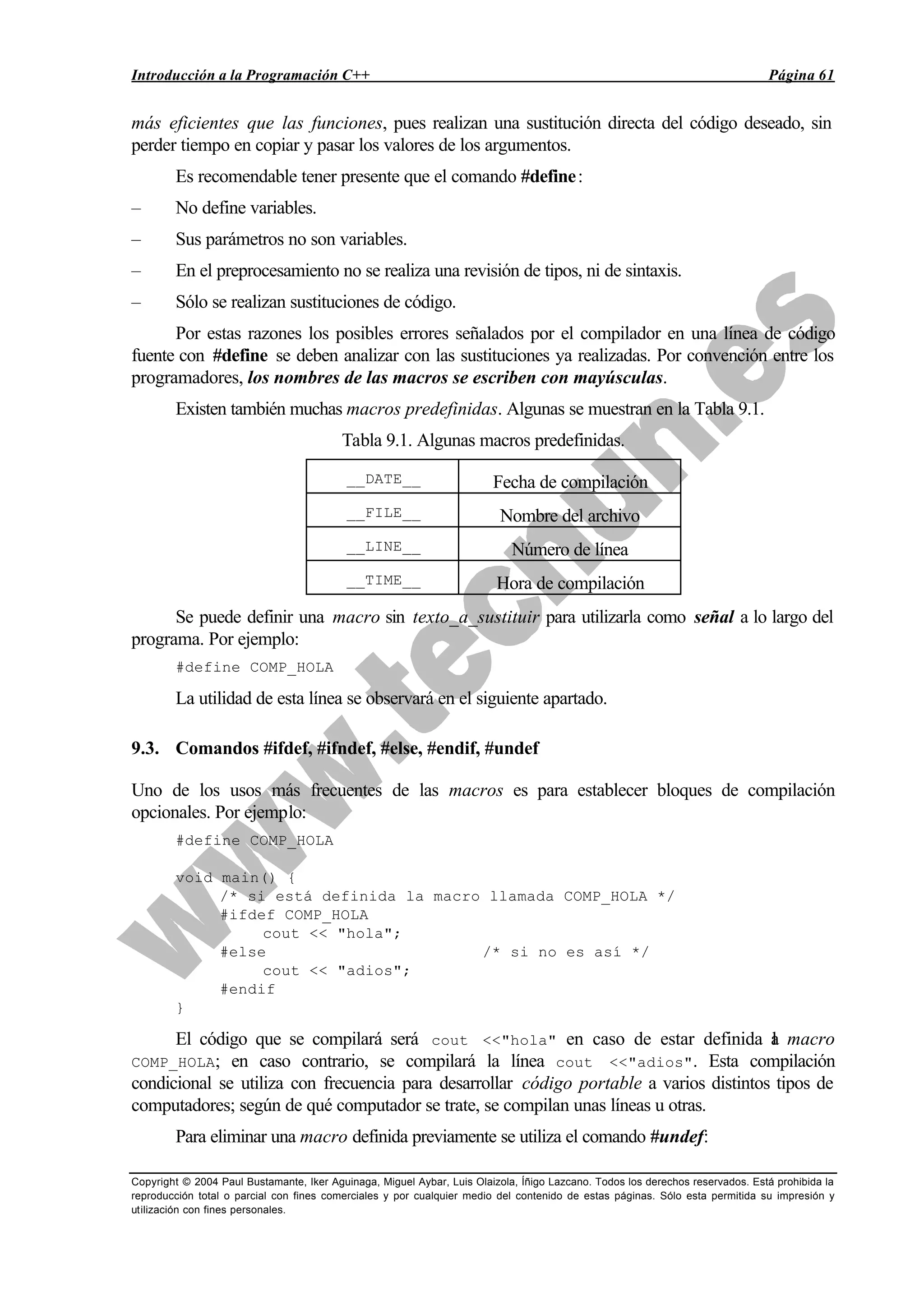 Introducción a la Programación C++ Página 61
Copyright © 2004 Paul Bustamante, Iker Aguinaga, Miguel Aybar, Luis Olaizola, Íñigo Lazcano. Todos los derechos reservados. Está prohibida la
reproducción total o parcial con fines comerciales y por cualquier medio del contenido de estas páginas. Sólo esta permitida su impresión y
utilización con fines personales.
más eficientes que las funciones, pues realizan una sustitución directa del código deseado, sin
perder tiempo en copiar y pasar los valores de los argumentos.
Es recomendable tener presente que el comando #define:
– No define variables.
– Sus parámetros no son variables.
– En el preprocesamiento no se realiza una revisión de tipos, ni de sintaxis.
– Sólo se realizan sustituciones de código.
Por estas razones los posibles errores señalados por el compilador en una línea de código
fuente con #define se deben analizar con las sustituciones ya realizadas. Por convención entre los
programadores, los nombres de las macros se escriben con mayúsculas.
Existen también muchas macros predefinidas. Algunas se muestran en la Tabla 9.1.
Tabla 9.1. Algunas macros predefinidas.
__DATE__ Fecha de compilación
__FILE__ Nombre del archivo
__LINE__ Número de línea
__TIME__ Hora de compilación
Se puede definir una macro sin texto_a_sustituir para utilizarla como señal a lo largo del
programa. Por ejemplo:
#define COMP_HOLA
La utilidad de esta línea se observará en el siguiente apartado.
9.3. Comandos #ifdef, #ifndef, #else, #endif, #undef
Uno de los usos más frecuentes de las macros es para establecer bloques de compilación
opcionales. Por ejemplo:
#define COMP_HOLA
void main() {
/* si está definida la macro llamada COMP_HOLA */
#ifdef COMP_HOLA
cout << "hola";
#else /* si no es así */
cout << "adios";
#endif
}
El código que se compilará será cout <<"hola" en caso de estar definida la macro
COMP_HOLA; en caso contrario, se compilará la línea cout <<"adios". Esta compilación
condicional se utiliza con frecuencia para desarrollar código portable a varios distintos tipos de
computadores; según de qué computador se trate, se compilan unas líneas u otras.
Para eliminar una macro definida previamente se utiliza el comando #undef:
 