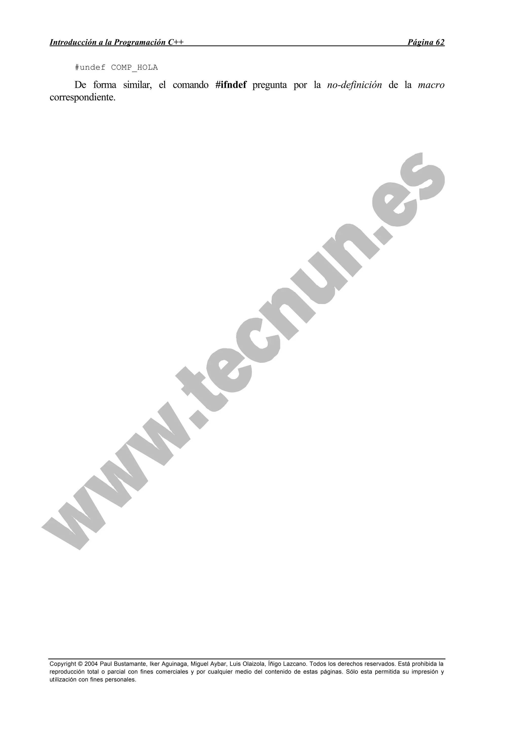 Introducción a la Programación C++ Página 62
Copyright © 2004 Paul Bustamante, Iker Aguinaga, Miguel Aybar, Luis Olaizola, Íñigo Lazcano. Todos los derechos reservados. Está prohibida la
reproducción total o parcial con fines comerciales y por cualquier medio del contenido de estas páginas. Sólo esta permitida su impresión y
utilización con fines personales.
#undef COMP_HOLA
De forma similar, el comando #ifndef pregunta por la no-definición de la macro
correspondiente.
 