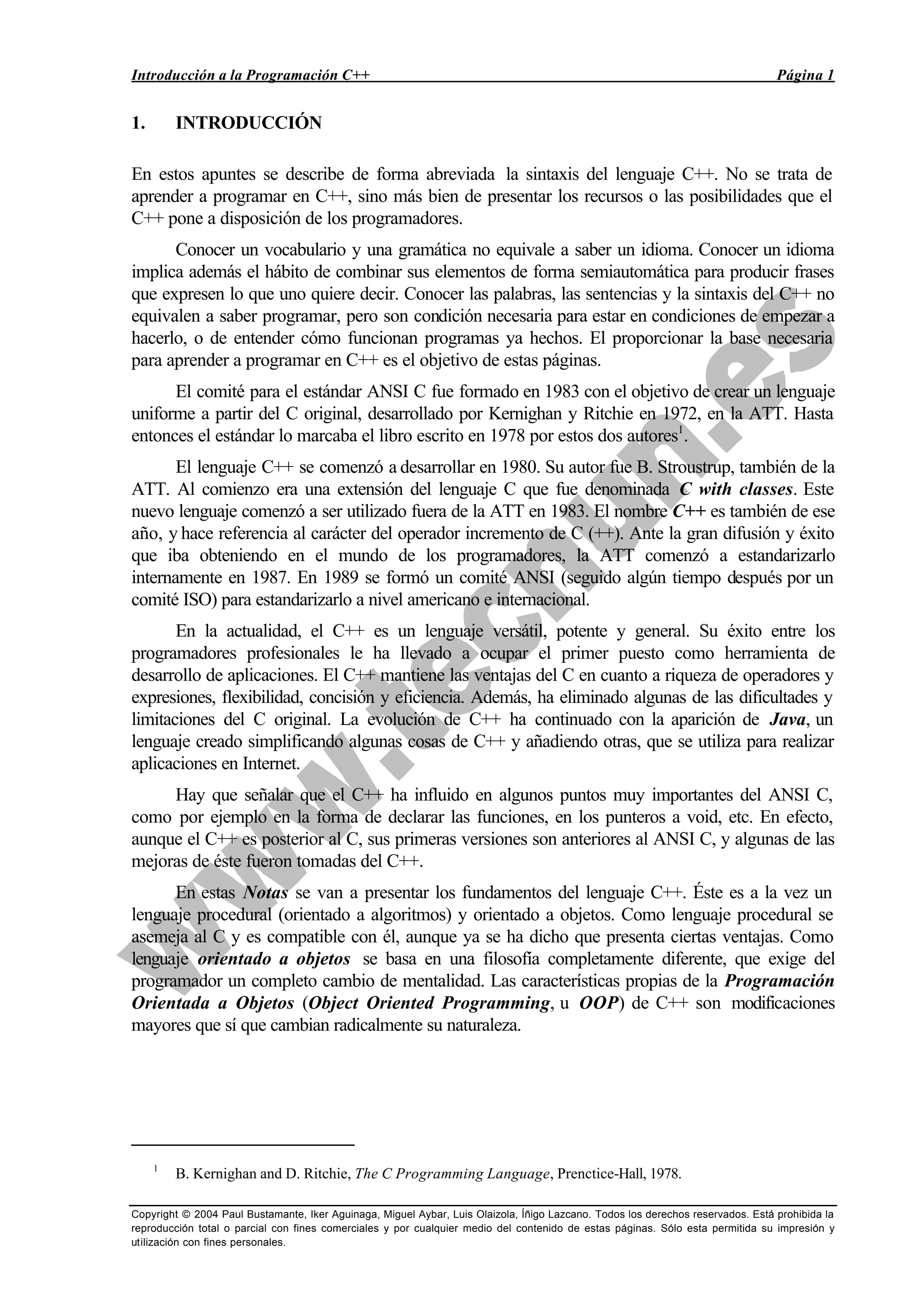 Introducción a la Programación C++ Página 1
Copyright © 2004 Paul Bustamante, Iker Aguinaga, Miguel Aybar, Luis Olaizola, Íñigo Lazcano. Todos los derechos reservados. Está prohibida la
reproducción total o parcial con fines comerciales y por cualquier medio del contenido de estas páginas. Sólo esta permitida su impresión y
utilización con fines personales.
1. INTRODUCCIÓN
En estos apuntes se describe de forma abreviada la sintaxis del lenguaje C++. No se trata de
aprender a programar en C++, sino más bien de presentar los recursos o las posibilidades que el
C++ pone a disposición de los programadores.
Conocer un vocabulario y una gramática no equivale a saber un idioma. Conocer un idioma
implica además el hábito de combinar sus elementos de forma semiautomática para producir frases
que expresen lo que uno quiere decir. Conocer las palabras, las sentencias y la sintaxis del C++ no
equivalen a saber programar, pero son condición necesaria para estar en condiciones de empezar a
hacerlo, o de entender cómo funcionan programas ya hechos. El proporcionar la base necesaria
para aprender a programar en C++ es el objetivo de estas páginas.
El comité para el estándar ANSI C fue formado en 1983 con el objetivo de crear un lenguaje
uniforme a partir del C original, desarrollado por Kernighan y Ritchie en 1972, en la ATT. Hasta
entonces el estándar lo marcaba el libro escrito en 1978 por estos dos autores1
.
El lenguaje C++ se comenzó a desarrollar en 1980. Su autor fue B. Stroustrup, también de la
ATT. Al comienzo era una extensión del lenguaje C que fue denominada C with classes. Este
nuevo lenguaje comenzó a ser utilizado fuera de la ATT en 1983. El nombre C++ es también de ese
año, y hace referencia al carácter del operador incremento de C (++). Ante la gran difusión y éxito
que iba obteniendo en el mundo de los programadores, la ATT comenzó a estandarizarlo
internamente en 1987. En 1989 se formó un comité ANSI (seguido algún tiempo después por un
comité ISO) para estandarizarlo a nivel americano e internacional.
En la actualidad, el C++ es un lenguaje versátil, potente y general. Su éxito entre los
programadores profesionales le ha llevado a ocupar el primer puesto como herramienta de
desarrollo de aplicaciones. El C++ mantiene las ventajas del C en cuanto a riqueza de operadores y
expresiones, flexibilidad, concisión y eficiencia. Además, ha eliminado algunas de las dificultades y
limitaciones del C original. La evolución de C++ ha continuado con la aparición de Java, un
lenguaje creado simplificando algunas cosas de C++ y añadiendo otras, que se utiliza para realizar
aplicaciones en Internet.
Hay que señalar que el C++ ha influido en algunos puntos muy importantes del ANSI C,
como por ejemplo en la forma de declarar las funciones, en los punteros a void, etc. En efecto,
aunque el C++ es posterior al C, sus primeras versiones son anteriores al ANSI C, y algunas de las
mejoras de éste fueron tomadas del C++.
En estas Notas se van a presentar los fundamentos del lenguaje C++. Éste es a la vez un
lenguaje procedural (orientado a algoritmos) y orientado a objetos. Como lenguaje procedural se
asemeja al C y es compatible con él, aunque ya se ha dicho que presenta ciertas ventajas. Como
lenguaje orientado a objetos se basa en una filosofía completamente diferente, que exige del
programador un completo cambio de mentalidad. Las características propias de la Programación
Orientada a Objetos (Object Oriented Programming, u OOP) de C++ son modificaciones
mayores que sí que cambian radicalmente su naturaleza.
1
B. Kernighan and D. Ritchie, The C Programming Language, Prenctice-Hall, 1978.
 