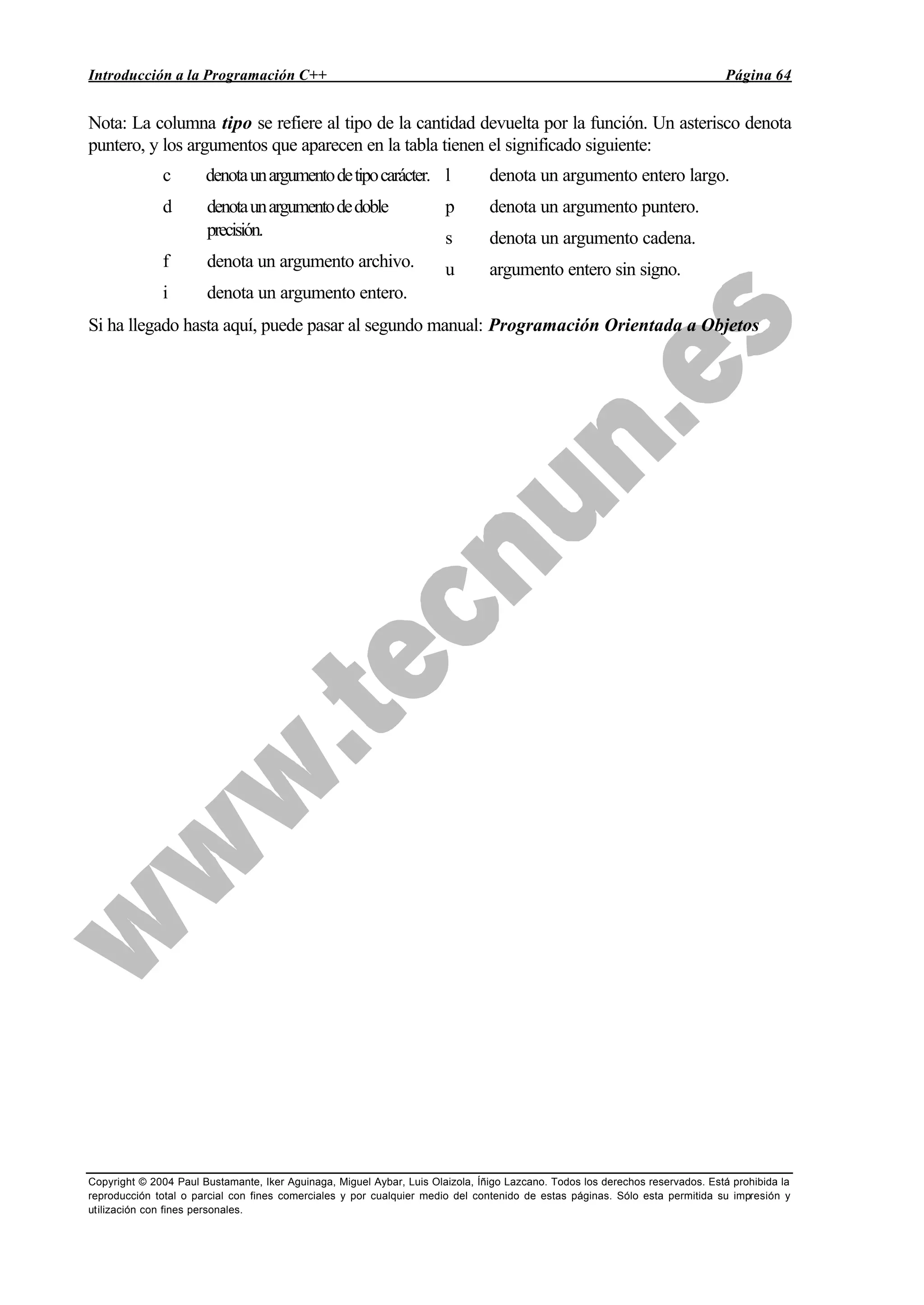 Introducción a la Programación C++ Página 64
Copyright © 2004 Paul Bustamante, Iker Aguinaga, Miguel Aybar, Luis Olaizola, Íñigo Lazcano. Todos los derechos reservados. Está prohibida la
reproducción total o parcial con fines comerciales y por cualquier medio del contenido de estas páginas. Sólo esta permitida su impresión y
utilización con fines personales.
Nota: La columna tipo se refiere al tipo de la cantidad devuelta por la función. Un asterisco denota
puntero, y los argumentos que aparecen en la tabla tienen el significado siguiente:
c denotaunargumentodetipocarácter.
d denotaunargumentodedoble
precisión.
f denota un argumento archivo.
i denota un argumento entero.
l denota un argumento entero largo.
p denota un argumento puntero.
s denota un argumento cadena.
u argumento entero sin signo.
Si ha llegado hasta aquí, puede pasar al segundo manual: Programación Orientada a Objetos
 