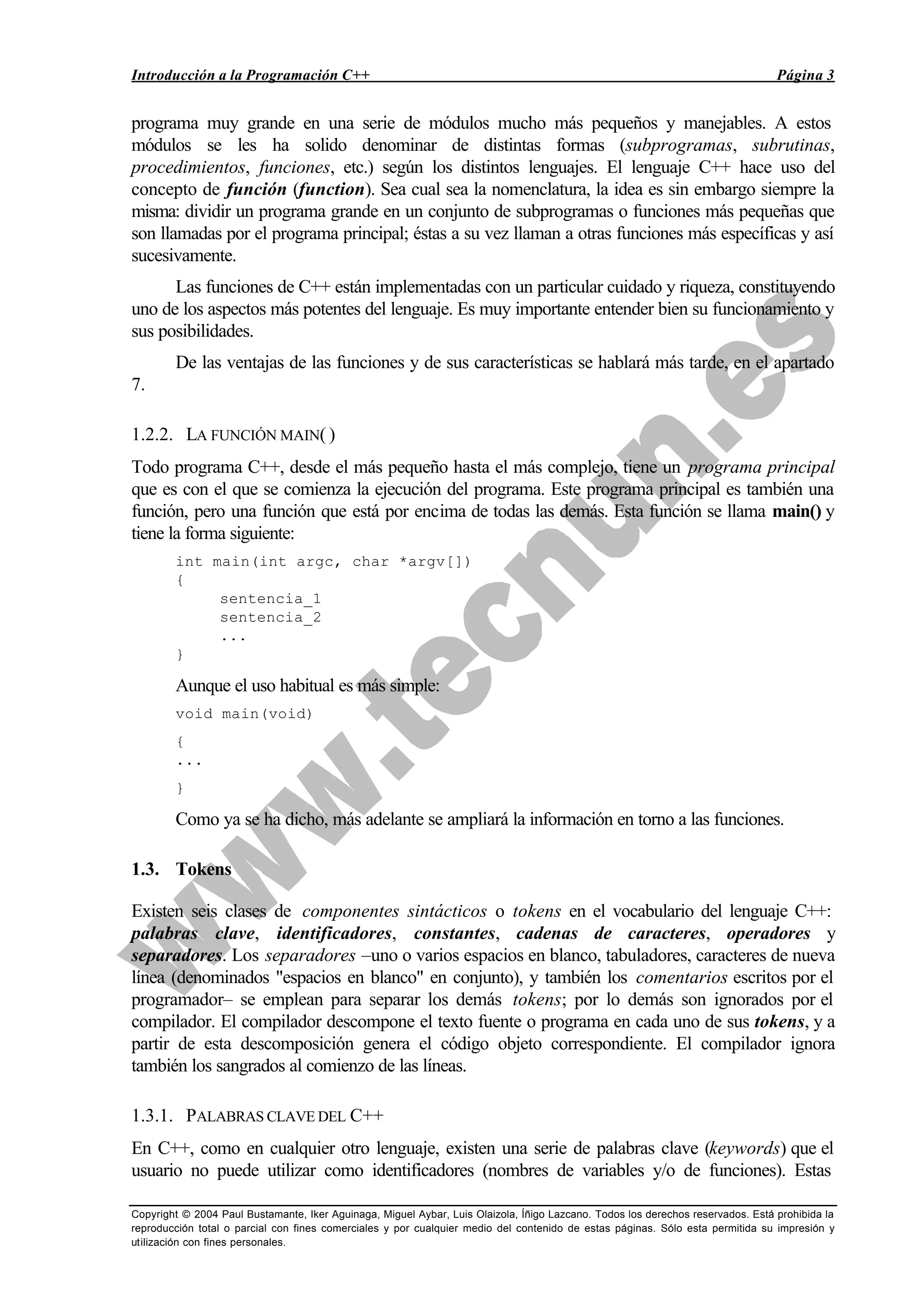 Introducción a la Programación C++ Página 3
Copyright © 2004 Paul Bustamante, Iker Aguinaga, Miguel Aybar, Luis Olaizola, Íñigo Lazcano. Todos los derechos reservados. Está prohibida la
reproducción total o parcial con fines comerciales y por cualquier medio del contenido de estas páginas. Sólo esta permitida su impresión y
utilización con fines personales.
programa muy grande en una serie de módulos mucho más pequeños y manejables. A estos
módulos se les ha solido denominar de distintas formas (subprogramas, subrutinas,
procedimientos, funciones, etc.) según los distintos lenguajes. El lenguaje C++ hace uso del
concepto de función (function). Sea cual sea la nomenclatura, la idea es sin embargo siempre la
misma: dividir un programa grande en un conjunto de subprogramas o funciones más pequeñas que
son llamadas por el programa principal; éstas a su vez llaman a otras funciones más específicas y así
sucesivamente.
Las funciones de C++ están implementadas con un particular cuidado y riqueza, constituyendo
uno de los aspectos más potentes del lenguaje. Es muy importante entender bien su funcionamiento y
sus posibilidades.
De las ventajas de las funciones y de sus características se hablará más tarde, en el apartado
7.
1.2.2. LA FUNCIÓN MAIN( )
Todo programa C++, desde el más pequeño hasta el más complejo, tiene un programa principal
que es con el que se comienza la ejecución del programa. Este programa principal es también una
función, pero una función que está por encima de todas las demás. Esta función se llama main() y
tiene la forma siguiente:
int main(int argc, char *argv[])
{
sentencia_1
sentencia_2
...
}
Aunque el uso habitual es más simple:
void main(void)
{
...
}
Como ya se ha dicho, más adelante se ampliará la información en torno a las funciones.
1.3. Tokens
Existen seis clases de componentes sintácticos o tokens en el vocabulario del lenguaje C++:
palabras clave, identificadores, constantes, cadenas de caracteres, operadores y
separadores. Los separadores –uno o varios espacios en blanco, tabuladores, caracteres de nueva
línea (denominados "espacios en blanco" en conjunto), y también los comentarios escritos por el
programador– se emplean para separar los demás tokens; por lo demás son ignorados por el
compilador. El compilador descompone el texto fuente o programa en cada uno de sus tokens, y a
partir de esta descomposición genera el código objeto correspondiente. El compilador ignora
también los sangrados al comienzo de las líneas.
1.3.1. PALABRAS CLAVE DEL C++
En C++, como en cualquier otro lenguaje, existen una serie de palabras clave (keywords) que el
usuario no puede utilizar como identificadores (nombres de variables y/o de funciones). Estas
 