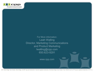For More information:
                                                                       Leah Walling
                                                           Director, Marketing Communications
                                                                  and Product Marketing
                                                                     lwalling@cpp.com
                                                                       650.623-9291

                                                                                            www.cpp.com



MBTI, Myers-Briggs Type Indicator, Myers-Briggs, the MBTI logo and Introduction to Type are registered trademarks of the Myers-Briggs Type Indicator Trust. SkillsOne and the CPP logo are registered trademarks of CPP, Inc.
 