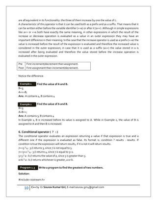 10 C++ by Er Sourav Kumar Giri, E-mail:sourav.giri4@gmail.com
are all equivalent in its functionality: the three of them increase by one the value of c.
A characteristic of this operator is that it can be used both as a prefix and as a suffix. That means that it
can be written either before the variable identifier (++a) or after it (a++). Although in simple expressions
like a++ or ++a both have exactly the same meaning, in other expressions in which the result of the
increase or decrease operation is evaluated as a value in an outer expression they may have an
important difference in their meaning: In the case that the increase operator is used as a prefix (++a) the
value is increased before the result of the expression is evaluated and therefore the increased value is
considered in the outer expression; in case that it is used as a suffix (a++) the value stored in a is
increased after being evaluated and therefore the value stored before the increase operation is
evaluated in the outer expression.
Pre
Post
First increment/decrement then assignment.
First assignment then increment/decrement.
Notice the difference:
Find the value of A and B.
B=3;
A=++B;
Ans: A contains 4, B contains 4
Find the value of A and B.
B=3;
A=B++;
Ans: A contains 3, B contains 4
In Example 1, B is increased before its value is assigned to A. While in Example 2, the value of B is
assigned to A and then B is increased.
6. Conditional operator ( ? : )
The conditional operator evaluates an expression returning a value if that expression is true and a
different one if the expression is evaluated as false. Its format is: condition ? result1 : result2. If
condition is true the expression will return result1, if it is not it will return result2.
7==5 ? 4 : 3 // returns 3, since 7 is not equal to 5.
7==5+2 ? 4 : 3 // returns 4, since 7 is equal to 5+2.
53 ? a : b // returns the value of a, since 5 is greater than 3.
ab ? a : b // returns whichever is greater, a or b.
Write a program to find the greatest of two numbers.
Solution:
#include iostream.h
Example 1
Example 2
Program 1.3
 