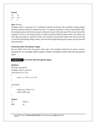 100 C++ by Er Sourav Kumar Giri, E-mail:sourav.giri4@gmail.com
Output:
20 10
23.2 10.1
z x
Note: The line:
template class T void swap (T p, T q) tells the compiler two things: that a template is being created
and that a generic definition is beginning. Here, T is a generic type that is used as a placeholder. After
the template portion, the function swap () is declared, using T as the data type of the values that will be
swapped. In main () , the swap () function is called using three different types of data: ints, floats, and
chars. Because swap () is a generic function, the compiler automatically creates three versions of swap
(): one that will exchange integer values, one that will exchange floating-point values, and one that will
swap characters.
A Function with Two Generic Types:
We can define more than one generic data type in the template statement by using a comma-
separated list. For example; below program creates a template function that has two generic
types.
A function with two generic types.
Solution:
#include iostream.h
template class T1, class T2
void myfunc (T1 x, T2 y)
{
cout  x  “t”  y  “n”;
}
void main()
{
myfunc (10, I like C++);
myfunc (98.6, 19);
}
Output:
10 I like C++
98.6 19
Program 8.2
 