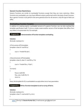 101 C++ by Er Sourav Kumar Giri, E-mail:sourav.giri4@gmail.com
Generic Function Restrictions
Generic functions are similar to overloaded functions except that they are more restrictive. When
functions are overloaded, you may have different actions performed within the body of each function.
But a generic function must perform the same general action for all versions- only the type of data can
differ.
Overloading a Function Template
In addition to creating explicit, overloaded versions of a generic function, you can also overload the
template specification itself. To do so, simply create another version of the template that differs from
any others in its parameter list. For example:
Demonstration of function template overloading.
Solution:
#include iostream.h
// First version of f() template.
template class X void f(X a)
{
cout  Inside f(X a)n;
}
// Second version of f() template.
template class X, class Y void f(X a, Y b)
{
cout  Inside f(X a, Y b)n;
}
int main()
{
f(10); // calls f(X)
f(10, 20); // calls f(X, Y)
return 0;
}
Here, the template for f() is overloaded to accept either one or two parameters
Write a function template to sort an array of items.
Solution:
#include iostream.h
template class T void sort(X *a, int n)
{
Program 8.2
Program 8.3
 