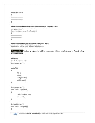 103 C++ by Er Sourav Kumar Giri, E-mail:sourav.giri4@gmail.com
class class-name
{
--------------------
--------------------
};
General form of a member function definition of template class:
template class T
Ret_type class_name T:: function()
{
--------------------
--------------------
}
General form of object creation of a template class:
class_name data_type object1, object2,…….
Write a program to add two numbers (either two integers or floats) using
class templates.
Solution:
#include iostream.h
template class T
class Add
{
T a, b;
public:
void getdata();
void display();
};
template class T
void Add T::getdata( )
{
cout”Eneter 2 nos”;
cinab;
}
template class T
void Add T::display( )
{
Program 8.4
 