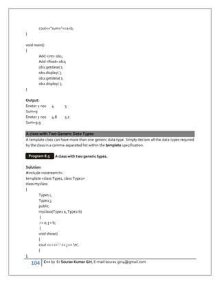 104 C++ by Er Sourav Kumar Giri, E-mail:sourav.giri4@gmail.com
cout”sum=”a+b;
}
void main()
{
Add int ob1;
Add float ob2;
ob1.getdata( );
ob1.display( );
ob2.getdata( );
ob2.display( );
}
Output:
Eneter 2 nos 4 5
Sum=9
Eneter 2 nos 4.8 5.1
Sum=9.9
A class with Two Generic Data Types
A template class can have more than one generic data type. Simply declare all the data types required
by the class in a comma-separated list within the template specification.
A class with two generic types.
Solution:
#include iostream.h
template class Type1, class Type2
class myclass
{
Type1 i;
Type2 j;
public:
myclass(Type1 a, Type2 b)
{
i = a; j = b;
}
void show()
{
cout  i  ' '  j  'n';
}
};
Program 8.5
 