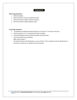 106 C++ by Er Sourav Kumar Giri, E-mail:sourav.giri4@gmail.com
Short Type Questions
1. Define template.
2. What are generic function and generic class?
3. Write the syntax to define a generic function.
4. Write the syntax to define a generic class.
Long Type Questions
1. “Templates are called parameterized classes or functions”. Comment on this line.
2. Write a program in C++ to overload a function template.
3. Write the template function alloc() that takes two parameters:
n: the size of the array to allocate.
Val: a value of type T.
The alloc() function should allocate an array of type T with n elements and set all elements in
the array i to value Val , a pointer to array is returned.
Assignment 8
 