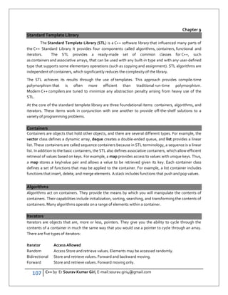 107 C++ by Er Sourav Kumar Giri, E-mail:sourav.giri4@gmail.com
Chapter 9
Standard Template Library
The Standard Template Library (STL) is a C++ software library that influenced many parts of
the C++ Standard Library It provides four components called algorithms, containers, functional and
iterators. The STL provides a ready-made set of common classes for C++, such
as containers and associative arrays, that can be used with any built-in type and with any user-defined
type that supports some elementary operations (such as copying and assignment). STL algorithms are
independent of containers, which significantly reduces the complexity of the library.
The STL achieves its results through the use of templates. This approach provides compile-time
polymorphism that is often more efficient than traditional run-time polymorphism.
Modern C++ compilers are tuned to minimize any abstraction penalty arising from heavy use of the
STL.
At the core of the standard template library are three foundational items: containers, algorithms, and
iterators. These items work in conjunction with one another to provide off-the-shelf solutions to a
variety of programming problems.
Containers
Containers are objects that hold other objects, and there are several different types. For example, the
vector class defines a dynamic array, deque creates a double-ended queue, and list provides a linear
list. These containers are called sequence containers because in STL terminology, a sequence is a linear
list. In addition to the basic containers, the STL also defines associative containers, which allow efficient
retrieval of values based on keys. For example, a map provides access to values with unique keys. Thus,
a map stores a key/value pair and allows a value to be retrieved given its key. Each container class
defines a set of functions that may be applied to the container. For example, a list container includes
functions that insert, delete, and merge elements. A stack includes functions that push and pop values.
Algorithms
Algorithms act on containers. They provide the means by which you will manipulate the contents of
containers. Their capabilities include initialization, sorting, searching, and transforming the contents of
containers. Many algorithms operate on a range of elements within a container.
Iterators
Iterators are objects that are, more or less, pointers. They give you the ability to cycle through the
contents of a container in much the same way that you would use a pointer to cycle through an array.
There are five types of iterators:
Iterator Access Allowed
Random Access Store and retrieve values. Elements may be accessed randomly.
Bidirectional Store and retrieve values. Forward and backward moving.
Forward Store and retrieve values. Forward moving only.
 